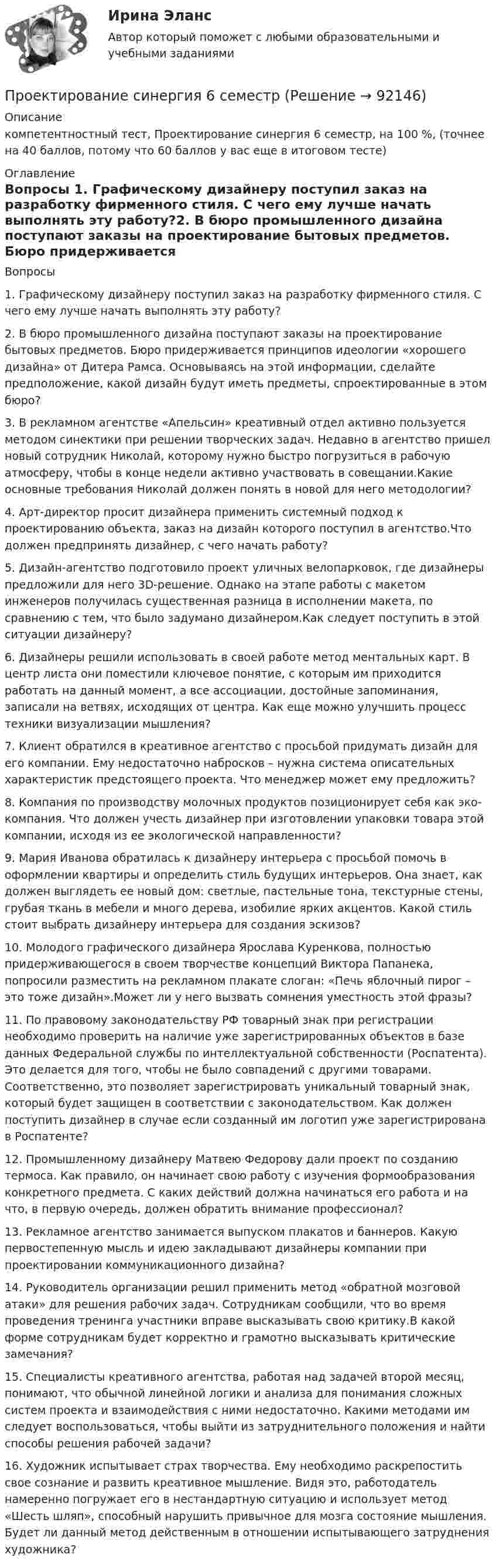     
            Описание
            компетентностный тест, Проектирование синергия 6 семестр, на 100 %, (точнее на 40 баллов, потому что 60 баллов у вас еще в итоговом тесте) 
            Оглавление
            Вопросы 1. Графическому дизайнеру поступил заказ на разработку фирменного стиля. С чего ему лучше начать выполнять эту работу?2. В бюро промышленного дизайна поступают заказы на проектирование бытовых предметов. Бюро придерживается принципов идеологии «хорошего дизайна» от Дитера Рамса. Основываясь на этой информации, сделайте предположение, какой дизайн будут иметь предметы, спроектированные в этом бюро?3. В рекламном агентстве «Апельсин» креативный отдел активно пользуется методом синектики при решении творческих задач. Недавно в агентство пришел новый сотрудник Николай, которому нужно быстро погрузиться в рабочую атмосферу, чтобы в конце недели активно участвовать в совещании.Какие основные требования Николай должен понять в новой для него методологии?4. Арт-директор просит дизайнера применить системный подход к проектированию объекта, заказ на дизайн которого поступил в агентство.Что должен предпринять дизайнер, с чего начать работу?5. Дизайн-агентство подготовило проект уличных велопарковок, где дизайнеры предложили для него 3D-решение. Однако на этапе работы с макетом инженеров получилась существенная разница в исполнении макета, по сравнению с тем, что было задумано дизайнером.Как следует поступить в этой ситуации дизайнеру?6. Дизайнеры решили использовать в своей работе метод ментальных карт. В центр листа они поместили ключевое понятие, с которым им приходится работать на данный момент, а все ассоциации, достойные запоминания, записали на ветвях, исходящих от центра. Как еще можно улучшить процесс техники визуализации мышления?7. Клиент обратился в креативное агентство с просьбой придумать дизайн для его компании. Ему недостаточно набросков – нужна система описательных характеристик предстоящего проекта. Что менеджер может ему предложить?8. Компания по производству молочных продуктов позиционирует себя как эко-компания. Что должен учесть дизайнер при изготовлении упаковки товара этой компании, исходя из ее экологической направленности?9. Мария Иванова обратилась к дизайнеру интерьера с просьбой помочь в оформлении квартиры и определить стиль будущих интерьеров. Она знает, как должен выглядеть ее новый дом: светлые, пастельные тона, текстурные стены, грубая ткань в мебели и много дерева, изобилие ярких акцентов. Какой стиль стоит выбрать дизайнеру интерьера для создания эскизов?10. Молодого графического дизайнера Ярослава Куренкова, полностью придерживающегося в своем творчестве концепций Виктора Папанека, попросили разместить на рекламном плакате слоган: «Печь яблочный пирог – это тоже дизайн».Может ли у него вызвать сомнения уместность этой фразы?11. По правовому законодательству РФ товарный знак при регистрации необходимо проверить на наличие уже зарегистрированных объектов в базе данных Федеральной службы по интеллектуальной собственности (Роспатента). Это делается для того, чтобы не было совпадений с другими товарами. Соответственно, это позволяет зарегистрировать уникальный товарный знак, который будет защищен в соответствии с законодательством. Как должен поступить дизайнер в случае если созданный им логотип уже зарегистрирована в Роспатенте?12. Промышленному дизайнеру Матвею Федорову дали проект по созданию термоса. Как правило, он начинает свою работу с изучения формообразования конкретного предмета. С каких действий должна начинаться его работа и на что, в первую очередь, должен обратить внимание профессионал?13. Рекламное агентство занимается выпуском плакатов и баннеров. Какую первостепенную мысль и идею закладывают дизайнеры компании при проектировании коммуникационного дизайна?14. Руководитель организации решил применить метод «обратной мозговой атаки» для решения рабочих задач. Сотрудникам сообщили, что во время проведения тренинга участники вправе высказывать свою критику.В какой форме сотрудникам будет корректно и грамотно высказывать критические замечания?15. Специалисты креативного агентства, работая над задачей второй месяц, понимают, что обычной линейной логики и анализа для понимания сложных систем проекта и взаимодействия с ними недостаточно. Какими методами им следует воспользоваться, чтобы выйти из затруднительного положения и найти способы решения рабочей задачи?16. Художник испытывает страх творчества. Ему необходимо раскрепостить свое сознание и развить креативное мышление. Видя это, работодатель намеренно погружает его в нестандартную ситуацию и использует метод «Шесть шляп», способный нарушить привычное для мозга состояние мышления. Будет ли данный метод действенным в отношении испытывающего затруднения художника?  
            
            
            Проектирование синергия 6 семестрПроектирование синергия 6 семестрПроектирование систем искусственного интеллекта -тест с ответами Синергия -2023💯 Проектирование систем обработки больших данных (Big Data) [Тема 1-5] (ответы на тесты Синергия / МОИ / МТИ / МосАП, ноябрь 2023)💯 Проектирование систем обработки больших данных (Big Data) [Тема 1-5] (ответы на тесты Синергия / МОИ / МТИ / МосАП, сентябрь 2023)Проектирование систем обработки больших данных (Big Data) Темы 1-5 (тест с ответами Синергия/МОИ/ МТИ /МОСАП)Проектирование систем отопления 3-х этажного домаПроектирование промышленных зданийПроектирование промышленных зданий - Задание - Вариант КАО (Третьякова)Проектирование промышленных зданий РОСДИСТАНТПроектирование  путем последовательного разбиения большой задачи на меньшие подзадачи соответствуетПроектирование разработки газовых и газоконденсатных месторождений. EDUCONПроектирование разработки нефтяных месторождений. EDUCONПроектирование реализации операций бизнес-процесса «Взаиморасчеты с клиентами»