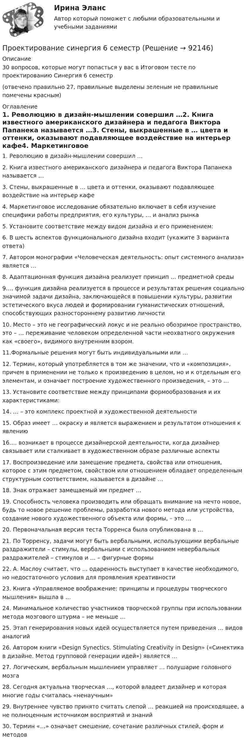     
            Описание
            30 вопросов, которые могут попасться у вас в Итоговом тесте по проектированию Синергия 6 семестр(отвечено правильно 27, правильные выделены зеленым не правильные помечены красным) 
            Оглавление
            1. Революцию в дизайн-мышлении совершил …2. Книга известного американского дизайнера и педагога Виктора Папанека называется …3. Стены, выкрашенные в … цвета и оттенки, оказывают подавляющее воздействие на интерьер кафе4. Маркетинговое исследование обязательно включает в себя изучение специфики работы предприятия, его культуры, … и анализ рынка5. Установите соответствие между видом дизайна и его применением:6. В шесть аспектов функционального дизайна входит (укажите 3 варианта ответа)7. Автором монографии «Человеческая деятельность: опыт системного анализа» является …8. Адаптационная функция дизайна реализует принцип … предметной среды9.… функция дизайна реализуется в процессе и результатах решения социально значимой задачи дизайна, заключающейся в повышении культуры, развитии эстетического вкуса людей и формировании гуманистических отношений, способствующих разностороннему развитию личности10. Место – это не географический локус и не реально обозримое пространство, это – … переживание человеком определенной части неохватного окружения как «своего», видимого внутренним взором.11.Формальные решения могут быть индивидуальными или …12. Термин, который употребляется в том же значении, что и «композиция», причем в применении не только к произведению в целом, но и к отдельным его элементам, и означает построение художественного произведения, – это …13. Установите соответствие между принципами формообразования и их характеристиками:14. … – это комплекс проектной и художественной деятельности15. Образ имеет … окраску и является выражением и результатом отношения к явлению16.… возникает в процессе дизайнерской деятельности, когда дизайнер связывает или сталкивает в художественном образе различные аспекты17. Воспроизведение или замещение предмета, свойства или отношения, которое с этим предметом, свойством или отношением обладает определенным структурным соответствием, называется в дизайне …18. Знак отражает замещаемый им предмет …19. Способность человека производить или обращать внимание на нечто новое, будь то новое решение проблемы, разработка нового метода или устройства, создание нового художественного объекта или формы, – это …20. Первоначальная версия теста Торренса была опубликована в …21. По Торренсу, задачи могут быть вербальными, использующими вербальные раздражители – стимулы, вербальными с использованием невербальных раздражителей – стимулов и … – фигурные формы22. А. Маслоу считает, что … одаренность выступает в качестве необходимого, но недостаточного условия для проявления креативности23. Книга «Управляемое воображение: принципы и процедуры творческого мышления» вышла в …24. Минимальное количество участников творческой группы при использовании метода мозгового штурма – не меньше …25. Этап генерирования новых идей осуществляется путем приведения … видов аналогий26. Автором книги «Design Synectics. Stimulating Creativity in Design» («Синектика в дизайне. Метод групповой генерации идей») является …27. Логическим, вербальным мышлением управляет … полушарие головного мозга28. Сегодня актуальна творческая …, которой владеет дизайнер и которая многие годы считалась «ненаучным»29. Внутреннее чувство принято считать слепой … реакцией на происходящее, а не полноценным источником восприятий и знаний30. Термин «…» означает смешение, сочетание различных стилей, форм и методов  
            
            
            Проектирование Синергия (4семестр)Проектирование синергия 6 семестрПроектирование синергия 6 семестрПроектирование систем искусственного интеллекта -тест с ответами Синергия -2023💯 Проектирование систем обработки больших данных (Big Data) [Тема 1-5] (ответы на тесты Синергия / МОИ / МТИ / МосАП, ноябрь 2023)💯 Проектирование систем обработки больших данных (Big Data) [Тема 1-5] (ответы на тесты Синергия / МОИ / МТИ / МосАП, сентябрь 2023)Проектирование систем обработки больших данных (Big Data) Темы 1-5 (тест с ответами Синергия/МОИ/ МТИ /МОСАП)Проектирование предприятий автомобильного транспортаПроектирование промышленных зданийПроектирование промышленных зданий - Задание - Вариант КАО (Третьякова)Проектирование промышленных зданий РОСДИСТАНТПроектирование  путем последовательного разбиения большой задачи на меньшие подзадачи соответствуетПроектирование разработки газовых и газоконденсатных месторождений. EDUCONПроектирование разработки нефтяных месторождений. EDUCON