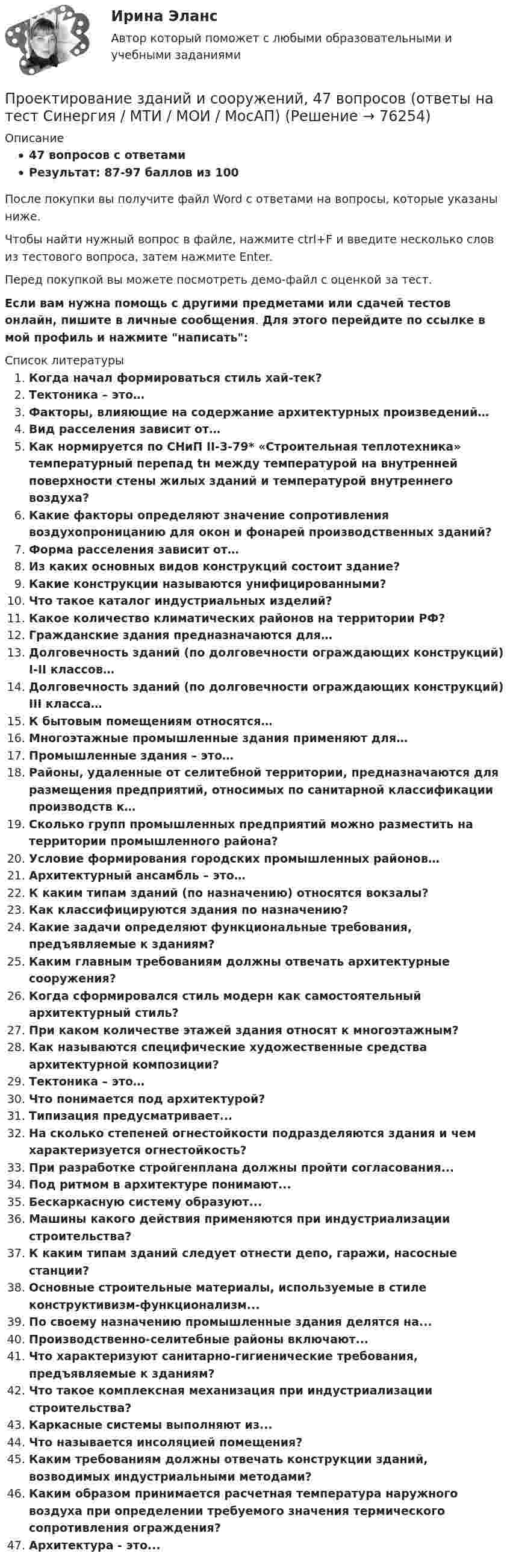     
            Описание
            47 вопросов с ответамиРезультат: 87-97 баллов из 100После покупки вы получите файл Word с ответами на вопросы, которые указаны ниже.Чтобы найти нужный вопрос в файле, нажмите ctrl+F и введите несколько слов из тестового вопроса, затем нажмите Enter.Перед покупкой вы можете посмотреть демо-файл с оценкой за тест.Если вам нужна помощь с другими предметами или сдачей тестов онлайн, пишите в личные сообщения. Для этого перейдите по ссылке в мой профиль и нажмите написать:   
            Список литературы
              Когда начал формироваться стиль хай-тек?   Тектоника – это…   Факторы, влияющие на содержание архитектурных произведений…   Вид расселения зависит от…   Как нормируется по СНиП II-3-79* «Строительная теплотехника» температурный перепад tн между температурой на внутренней поверхности стены жилых зданий и температурой внутреннего воздуха?   Какие факторы определяют значение сопротивления воздухопроницанию для окон и фонарей производственных зданий?   Форма расселения зависит от…   Из каких основных видов конструкций состоит здание?   Какие конструкции называются унифицированными?   Что такое каталог индустриальных изделий?   Какое количество климатических районов на территории РФ?   Гражданские здания предназначаются для…   Долговечность зданий (по долговечности ограждающих конструкций) I-II классов…   Долговечность зданий (по долговечности ограждающих конструкций) III класса…   К бытовым помещениям относятся…   Многоэтажные промышленные здания применяют для…   Промышленные здания – это…   Районы, удаленные от селитебной территории, предназначаются для размещения предприятий, относимых по санитарной классификации производств к…   Сколько групп промышленных предприятий можно разместить на территории промышленного района?   Условие формирования городских промышленных районов…   Архитектурный ансамбль – это…   К каким типам зданий (по назначению) относятся вокзалы?   Как классифицируются здания по назначению?   Какие задачи определяют функциональные требования, предъявляемые к зданиям?   Каким главным требованиям должны отвечать архитектурные сооружения?   Когда сформировался стиль модерн как самостоятельный архитектурный стиль?   При каком количестве этажей здания относят к многоэтажным?   Как называются специфические художественные средства архитектурной композиции?   Тектоника – это…   Что понимается под архитектурой?  Типизация предусматривает...На сколько степеней огнестойкости подразделяются здания и чем характеризуется огнестойкость?При разработке стройгенплана должны пройти согласования...Под ритмом в архитектуре понимают...Бескаркасную систему образуют...Машины какого действия применяются при индустриализации строительства?К каким типам зданий следует отнести депо, гаражи, насосные станции?Основные строительные материалы, используемые в стиле конструктивизм-функционализм...По своему назначению промышленные здания делятся на...Производственно-селитебные районы включают...Что характеризуют санитарно-гигиенические требования, предъявляемые к зданиям?Что такое комплексная механизация при индустриализации строительства?Каркасные системы выполняют из...Что называется инсоляцией помещения?Каким требованиям должны отвечать конструкции зданий, возводимых индустриальными методами?Каким образом принимается расчетная температура наружного воздуха при определении требуемого значения термического сопротивления ограждения?Архитектура - это... 
            
            
            Проектирование гостиничной деятельности Тема 3 заданиеПроектирование зданий и сооружений, 47 вопросов (ответы на тест Синергия / МТИ / МОИ / МосАП)Проектирование зданий и сооружений (ответы на тест Синергия / МТИ / МОИ / МосАП)💯 Проектирование зданий и сооружений (ответы на тест Синергия / МТИ / МосАП, май 2023)Проектирование зданий и сооружений (тест с ответами Синергия/МОИ/ МТИ /МОСАП)💯 Проектирование зданий и сооружений.ти(1) (ответы на тест Синергия / МОИ / МТИ / МосАП, сентябрь 2023)💯 Проектирование зданий и сооружений.ти(1) (правильные ответы на тест Синергия / МОИ / МТИ / МосАП, август 2023)Проект «Заря» стоимостью 180 млн руб. в течение 7 лет будет обеспечивать ежегодный доход 35 млн руб. и положительную величину чистой приведенной стоимости (NPV). При каком значении ставки дисконтирования это произойдет?Проективные методики диагностики МФУ СинергияПроективные методы в психологии (тест с ответами Магистратура Синергия)Проект имеет капитальные вложения в 65 000 руб., а ожидаемые чистые денежные поступления составляют 15 000 руб. в год в течение 8 лет. Чему равен период окупаемости этого проекта?Проект имеет капитальные вложения в 65 000 руб., а ожидаемые чистые денежные поступления составляют 15 000 руб. в год в течение 8 лет. Чему равен период окупаемости этого проекта?Проектирование автоматизированных информационных систем//СИНЕРГИЯ//МОСАП//МОИ//МТИПроектирование автоматизированных информационных систем (тест с ответами Синергия/МОИ/ МТИ /МОСАП)