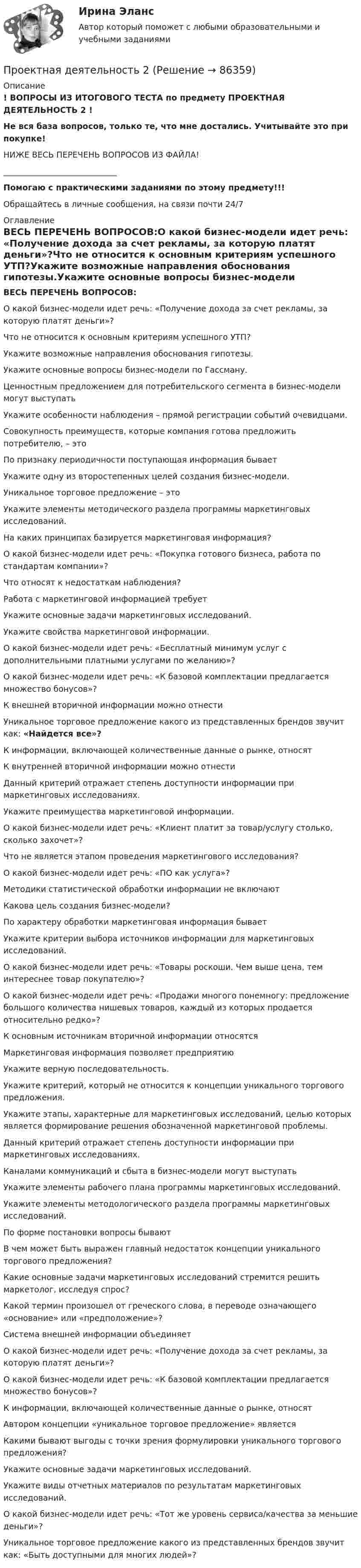     
            Описание
            ! ВОПРОСЫ ИЗ ИТОГОВОГО ТЕСТА по предмету ПРОЕКТНАЯ ДЕЯТЕЛЬНОСТЬ 2 !Не вся база вопросов, только те, что мне достались. Учитывайте это при покупке!НИЖЕ ВЕСЬ ПЕРЕЧЕНЬ ВОПРОСОВ ИЗ ФАЙЛА!____________________________Помогаю с практическими заданиями по этому предмету!!!Обращайтесь в личные сообщения, на связи почти 24/7 
            Оглавление
            ВЕСЬ ПЕРЕЧЕНЬ ВОПРОСОВ:О какой бизнес-модели идет речь: «Получение дохода за счет рекламы, за которую платят деньги»?Что не относится к основным критериям успешного УТП?Укажите возможные направления обоснования гипотезы.Укажите основные вопросы бизнес-модели по Гассману.Ценностным предложением для потребительского сегмента в бизнес-модели могут выступатьУкажите особенности наблюдения – прямой регистрации событий очевидцами.Совокупность преимуществ, которые компания готова предложить потребителю, – этоПо признаку периодичности поступающая информация бываетУкажите одну из второстепенных целей создания бизнес-модели.Уникальное торговое предложение – этоУкажите элементы методического раздела программы маркетинговых исследований.На каких принципах базируется маркетинговая информация?О какой бизнес-модели идет речь: «Покупка готового бизнеса, работа по стандартам компании»?Что относят к недостаткам наблюдения?Работа с маркетинговой информацией требуетУкажите основные задачи маркетинговых исследований.Укажите свойства маркетинговой информации.О какой бизнес-модели идет речь: «Бесплатный минимум услуг с дополнительными платными услугами по желанию»?О какой бизнес-модели идет речь: «К базовой комплектации предлагается множество бонусов»?К внешней вторичной информации можно отнестиУникальное торговое предложение какого из представленных брендов звучит как: «Найдется все»?К информации, включающей количественные данные о рынке, относятК внутренней вторичной информации можно отнестиДанный критерий отражает степень доступности информации при маркетинговых исследованиях.Укажите преимущества маркетинговой информации.О какой бизнес-модели идет речь: «Клиент платит за товар/услугу столько, сколько захочет»?Что не является этапом проведения маркетингового исследования?О какой бизнес-модели идет речь: «ПО как услуга»?Методики статистической обработки информации не включаютКакова цель создания бизнес-модели?По характеру обработки маркетинговая информация бываетУкажите критерии выбора источников информации для маркетинговых исследований.О какой бизнес-модели идет речь: «Товары роскоши. Чем выше цена, тем интереснее товар покупателю»?О какой бизнес-модели идет речь: «Продажи многого понемногу: предложение большого количества нишевых товаров, каждый из которых продается относительно редко»?К основным источникам вторичной информации относятсяМаркетинговая информация позволяет предприятиюУкажите верную последовательность.Укажите критерий, который не относится к концепции уникального торгового предложения.Укажите этапы, характерные для маркетинговых исследований, целью которых является формирование решения обозначенной маркетинговой проблемы.Данный критерий отражает степень доступности информации при маркетинговых исследованиях.Каналами коммуникаций и сбыта в бизнес-модели могут выступатьУкажите элементы рабочего плана программы маркетинговых исследований.Укажите элементы методологического раздела программы маркетинговых исследований.По форме постановки вопросы бываютВ чем может быть выражен главный недостаток концепции уникального торгового предложения?Какие основные задачи маркетинговых исследований стремится решить маркетолог, исследуя спрос?Какой термин произошел от греческого слова, в переводе означающего «основание» или «предположение»?Система внешней информации объединяетО какой бизнес-модели идет речь: «Получение дохода за счет рекламы, за которую платят деньги»?О какой бизнес-модели идет речь: «К базовой комплектации предлагается множество бонусов»?К информации, включающей количественные данные о рынке, относятАвтором концепции «уникальное торговое предложение» являетсяКакими бывают выгоды с точки зрения формулировки уникального торгового предложения?Укажите основные задачи маркетинговых исследований.Укажите виды отчетных материалов по результатам маркетинговых исследований.О какой бизнес-модели идет речь: «Тот же уровень сервиса/качества за меньшие деньги»?Уникальное торговое предложение какого из представленных брендов звучит как: «Быть доступными для многих людей»?  
            
            
            Проектная деятельность 1 (ТГУ, Росдистант)Проектная деятельность 2Проектная деятельность 2Проектная деятельность 2Проектная деятельность 2Проектная деятельность 2Проектная деятельность 2 / 6 семестр (ТГУ РОСТДИСТАНТ)Проектная деятельностпроектная деятельностьПроектная деятельностьПроектная деятельностьПроектная деятельностьПроектная ДеятельностьПроектная деятельность 1