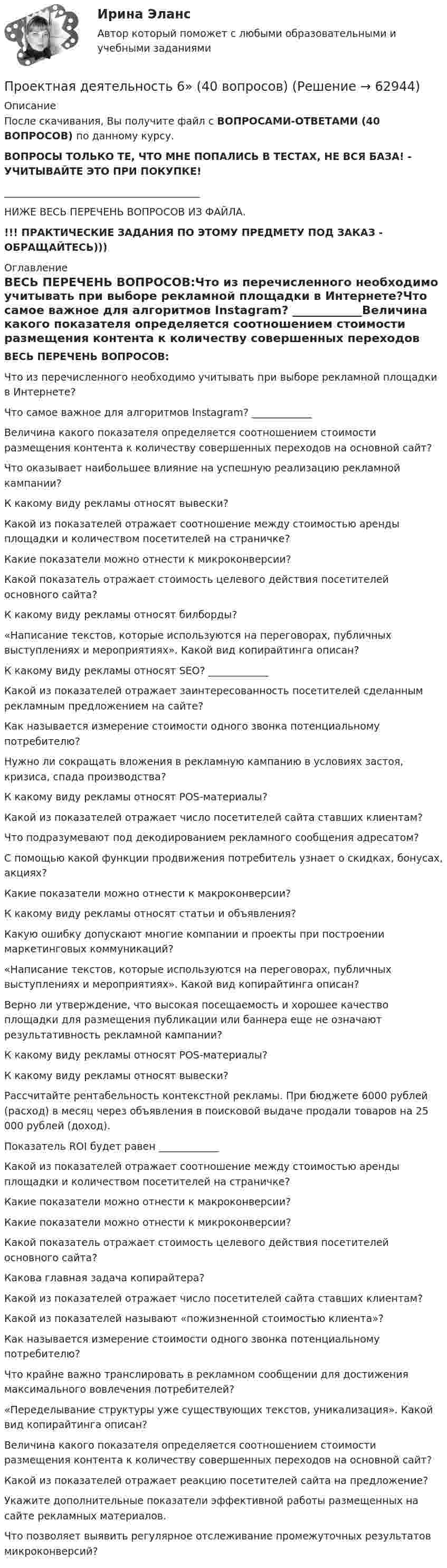      
            Описание
            После скачивания, Вы получите файл с ВОПРОСАМИ-ОТВЕТАМИ (40 ВОПРОСОВ) по данному курсу.ВОПРОСЫ ТОЛЬКО ТЕ, ЧТО МНЕ ПОПАЛИСЬ В ТЕСТАХ, НЕ ВСЯ БАЗА! - УЧИТЫВАЙТЕ ЭТО ПРИ ПОКУПКЕ!_______________________________________НИЖЕ ВЕСЬ ПЕРЕЧЕНЬ ВОПРОСОВ ИЗ ФАЙЛА.!!! ПРАКТИЧЕСКИЕ ЗАДАНИЯ ПО ЭТОМУ ПРЕДМЕТУ ПОД ЗАКАЗ - ОБРАЩАЙТЕСЬ))) 
            Оглавление
            ВЕСЬ ПЕРЕЧЕНЬ ВОПРОСОВ:Что из перечисленного необходимо учитывать при выборе рекламной площадки в Интернете?Что самое важное для алгоритмов Instagram? ____________Величина какого показателя определяется соотношением стоимости размещения контента к количеству совершенных переходов на основной сайт?Что оказывает наибольшее влияние на успешную реализацию рекламной кампании?К какому виду рекламы относят вывески?Какой из показателей отражает соотношение между стоимостью аренды площадки и количеством посетителей на страничке?Какие показатели можно отнести к микроконверсии?Какой показатель отражает стоимость целевого действия посетителей основного сайта?К какому виду рекламы относят билборды?«Написание текстов, которые используются на переговорах, публичных выступлениях и мероприятиях». Какой вид копирайтинга описан?К какому виду рекламы относят SEO? ____________Какой из показателей отражает заинтересованность посетителей сделанным рекламным предложением на сайте?Как называется измерение стоимости одного звонка потенциальному потребителю?Нужно ли сокращать вложения в рекламную кампанию в условиях застоя, кризиса, спада производства?К какому виду рекламы относят POS-материалы? Какой из показателей отражает число посетителей сайта ставших клиентам?Что подразумевают под декодированием рекламного сообщения адресатом?С помощью какой функции продвижения потребитель узнает о скидках, бонусах, акциях?Какие показатели можно отнести к макроконверсии?К какому виду рекламы относят статьи и объявления?Какую ошибку допускают многие компании и проекты при построении маркетинговых коммуникаций?«Написание текстов, которые используются на переговорах, публичных выступлениях и мероприятиях». Какой вид копирайтинга описан?Верно ли утверждение, что высокая посещаемость и хорошее качество площадки для размещения публикации или баннера еще не означают результативность рекламной кампании?К какому виду рекламы относят POS-материалы?К какому виду рекламы относят вывески?Рассчитайте рентабельность контекстной рекламы. При бюджете 6000 рублей (расход) в месяц через объявления в поисковой выдаче продали товаров на 25 000 рублей (доход).Показатель ROI будет равен ____________Какой из показателей отражает соотношение между стоимостью аренды площадки и количеством посетителей на страничке?Какие показатели можно отнести к макроконверсии?Какие показатели можно отнести к микроконверсии?Какой показатель отражает стоимость целевого действия посетителей основного сайта?Какова главная задача копирайтера?Какой из показателей отражает число посетителей сайта ставших клиентам?Какой из показателей называют «пожизненной стоимостью клиента»?Как называется измерение стоимости одного звонка потенциальному потребителю?Что крайне важно транслировать в рекламном сообщении для достижения максимального вовлечения потребителей?«Переделывание структуры уже существующих текстов, уникализация». Какой вид копирайтинга описан?Величина какого показателя определяется соотношением стоимости размещения контента к количеству совершенных переходов на основной сайт?Какой из показателей отражает реакцию посетителей сайта на предложение?Укажите дополнительные показатели эффективной работы размещенных на сайте рекламных материалов.Что позволяет выявить регулярное отслеживание промежуточных результатов микроконверсий?  
            
            
            Проектная деятельность 6Проектная деятельность 6» (40 вопросов)Проектная деятельность 7Проектная деятельность. EDUCONПроектная деятельность ИТОГОВЫЙ (НИУ МЭИ, ИДДО, ТУ)ПРОЕКТНАЯ ДЕЯТЕЛЬНОСТЬ КМ-1 (НИУ МЭИ (ТУ) ИДДО)Проектная деятельность КМ-2 (НИУ МЭИ, ИДДО, ТУ)Проектная деятельность 4Проектная деятельность 4 Проектная деятельность 4_Итоговый тест_Росдистант (106 вопросов)Проектная деятельность 4 (Практикум)Проектная деятельность 4 (Практическое задание) ТГУ, РосдистантПроектная деятельность 5Проектная деятельность 5