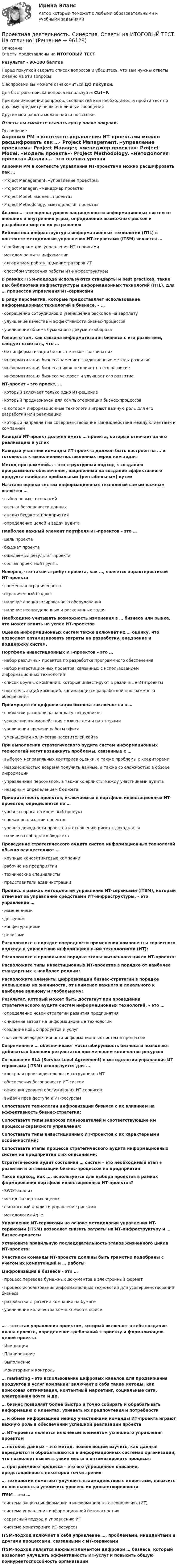      
            Описание
            Ответы представлены на ИТОГОВЫЙ ТЕСТРезультат - 90-100 балловПеред покупкой сверьте список вопросов и убедитесь, что вам нужны ответы именно на эти вопросы!С вопросами вы можете ознакомиться ДО покупки.Для быстрого поиска вопроса используйте Ctrl+F.При возникновении вопросов, сложностей или необходимости пройти тест по другому предмету пишите в личные сообщения Другие мои работы можно найти по ссылке Ответы вы сможете скачать сразу после покупки. 
            Оглавление
            Акроним PM в контексте управления ИТ-проектами можно расшифровать как …·      Project Management, «управление проектом»·      Project Manager, «менеджер проекта»·      Project Model, «модель проекта»·      Project Methodology, «методология проекта» Анализ…– это оценка уровня защищенности информационных систем от внешних и внутренних угроз, определение возможных рисков и разработка мер по их устранению Библиотека инфраструктуры информационных технологий (ITIL) в контексте методологии управления ИТ-сервисами (ITSM) является …·      фреймворком для управления ИТ-сервисами·      методом защиты информации·      алгоритмом работы администраторов ИТ·      способом ускорения работы ИТ-инфраструктуры В рамках ITSM-подхода используются стандарты и best practices, такие как библиотека инфраструктуры информационных технологий (ITIL), для … процессов управления ИТ-сервисами В ряду перспектив, которые предоставляет использование информационных технологий в бизнесе, – …·      сокращение сотрудников и уменьшение расходов на зарплату·      улучшение качества и эффективности бизнес-процессов·      увеличение объема бумажного документооборота Говоря о том, как связана информатизация бизнеса с его развитием, следует отметить, что …·      без информатизации бизнес не может развиваться·      информатизация бизнеса заменяет традиционные методы развития·      информатизация бизнеса никак не влияет на его развитие·      информатизация бизнеса ускоряет и улучшает его развитие ИТ-проект – это проект, …·      который включает только одно ИТ-решение·      который предназначен для компьютеризации бизнес-процессов·      в котором информационные технологии играют важную роль для его разработки или реализации·      который направлен на совершенствование взаимодействия между клиентами и компанией Каждый ИТ-проект должен иметь … проекта, который отвечает за его реализацию и успех Каждый участник команды ИТ-проекта должен быть настроен на … и готовность к выполнению поставленных перед ним задач Метод программной… – это структурный подход к созданию программного обеспечения, нацеленный на создание эффективного продукта наиболее прибыльным (рентабельным) путем На этапе оценки систем информационных технологий самым важным является …·      выбор новых технологий·      оценка безопасности данных·      анализ бюджета предприятия·      определение целей и задач аудита  Наиболее важный элемент портфеля ИТ-проектов – это …·      цель проекта·      бюджет проекта·      ожидаемый результат проекта·      состав проектной группы Неверно, что такой атрибут проекта, как …, является характеристикой ИТ-проекта·      временная ограниченность·      ограниченный бюджет·      наличие специализированного оборудования·      наличие неопределенных и рискованных задач Необходимо учитывать возможность изменения в … бизнеса или рынка, что может влиять на успех ИТ-проектов Оценка информационных систем также включает их … оценку, что позволяет оптимизировать затраты на разработку, внедрение и поддержку систем. Портфель инвестиционных ИТ-проектов – это …·      набор различных проектов по разработке программного обеспечения·      набор инвестиционных проектов, связанных с использованием информационных технологий·      список крупных компаний, которые инвестируют в различные ИТ-проекты·      портфель акций компаний, занимающихся разработкой программного обеспечения Преимущество цифровизации бизнеса заключается в …·      снижении расходов на зарплату сотрудников·      ускорении взаимодействия с клиентами и партнерами·      увеличении времени работы офиса·      уменьшении количества посетителей сайта При выполнении стратегического аудита систем информационных технологий могут возникнуть проблемы, связанные с …·      выбором неправильных критериев оценки, а также проблемы с кредиторами·      невозможностью вовремя получить данные, а также со сложностью в обзоре информации·      управлением персоналом, а также конфликты между участниками аудита·      неверным определением бюджета Приоритетность проектов, включаемых в портфель инвестиционных ИТ-проектов, определяется по …·      уровню спроса на конечный продукт·      срокам реализации проектов·      уровню доходности проектов и отношению риска к доходности·      наличию свободного бюджета Проведение стратегического аудита систем информационных технологий обычно осуществляют …·      крупные консалтинговые компании·      рабочие на предприятии·      технические специалисты·      представители администрации Процесс в рамках методологии управления ИТ-сервисами (ITSM), который отвечает за управление средствами ИТ-инфраструктуры, – это управление …·      изменениями·      доступом·      конфигурациями·      релизамиРасположите в порядке очередности применения компоненты сервисного подхода к управлению информационными технологиями (ИТ): Расположите в правильном порядке этапы жизненного цикла ИТ-проекта: Расположите типы инвестиционных ИТ-проектов в порядке от наиболее стандартных к наиболее редким: Расположите элементы цифровизации бизнес-стратегии в порядке уменьшения их значимости, от наименее важного и локального к наиболее важному и глобальному: Результат, который может быть достигнут при проведении стратегического аудита систем информационных технологий, – это …·      определение новой стратегии развития предприятия·      снижение затрат на информационные технологии·      создание новых продуктов и услуг·      повышение эффективности информационных систем и процессов Современные … обеспечивают масштабируемость бизнеса и позволяют добиваться больших результатов при меньшем количестве ресурсов Соглашение SLA (Service Level Agreement) в методологии управления ИТ-сервисами (ITSM) используется для …·      контроля производительности сотрудников ИТ·      обеспечения безопасности ИТ-систем·      описания уровней обслуживания ИТ-сервисов·      выдачи прав доступа к ИТ-ресурсам Сопоставьте технологии цифровизации бизнеса с их влиянием на эффективность бизнес-стратегии: Сопоставьте типы запросов пользователей и соответствующие им процессы сервисного управления: Сопоставьте типы инвестиционных ИТ-проектов с их характерными особенностями: Сопоставьте этапы процесса стратегического аудита информационных систем на предприятии с их описаниями: Стратегический аудит состояния … систем – это необходимый этап в развитии и оптимизации бизнес-процессов на предприятии Такой подход, как …, используется для выбора проектов в рамках формирования портфеля инвестиционных ИТ-проектов?·      SWOT-анализ·      метод экспертных оценок·      финансовый анализ и управление рисками·      методология Agile Управление ИТ-сервисами на основе методологии управления ИТ-сервисами (ITSM) позволяет снизить затраты на ИТ-инфраструктуру и … бизнес-процессы Установите правильную последовательность этапов жизненного цикла ИТ-проекта: Участники команды ИТ-проекта должны быть грамотно подобраны с учетом их компетенций и … работы Цифровизация в бизнесе – это …·      процесс перевода бумажных документов в электронный формат·      процесс использования информационных технологий для усовершенствования бизнеса·      разработка стратегии компании на бумаге·      увеличение количества компьютеров в офисе … – это этап управления проектом, который включает в себя создание плана проекта, определение требований к проекту и формализацию целей проекта·      Инициация·      Планирование·      Выполнение·      Мониторинг и контроль … marketing – это использование цифровых каналов для продвижения продуктов и услуг компании; включает в себя такие методы, как поисковая оптимизация, контентный маркетинг, социальные сети, электронная почта и др. … бизнес позволяет более быстро и точно собирать и обрабатывать информацию о клиентах, узнавать их предпочтения и потребности … и обмен информацией между участниками команды ИТ-проекта играют важную роль в обеспечении успешной реализации проекта … ИТ-проекта является ключевым элементом успешного управления проектом … потоков данных – это метод, позволяющий изучить, как данные передаются и обрабатываются в информационных системах организации, что позволяет выявить узкие места и оптимизировать процессы … программного процесса – это его упрощенное описание, представленное с некоторой точки зрения … технологии помогают улучшить взаимодействие с клиентами, повысить их лояльность и увеличить уровень их удовлетворенности ITSM – это …·      система защиты информации в информационных технологиях (ИТ)·      система управления информационной безопасностью·      сервисный подход к управлению ИТ·      система мониторинга ИТ-ресурсов ITSM-подход включает в себя управление …, проблемами, инцидентами и другими процессами, связанными с ИТ-сервисами ITSM-подход является важным элементом цифровой … бизнеса, который позволяет улучшить эффективность ИТ-услуг и повысить общую конкурентоспособность организации   
            
            
            Проектная деятельность. Проект на тему Энергия ветра Проектная деятельность. Синергия. Ответы на ИТОГОВЫЙ ТЕСТ. На отлично!Проектная деятельность Тайм-менеджментПроектная деятельность Тайм-менеджмент (ИДДО)Проектная деятельность Тайм-менеджмент (ИДДО) планированиеПроектная деятельность (часть 1) (ИДДО)Проектная и исследовательская деятельность в профессиональной сфере (ПНК) Практическое занятие 1. Задания 2-8, 10 Проектная деятельность (практикум) 2 (2 задание) ТГУ,РосдистантПроектная деятельность (практикум) 2 (3 задание) ТГУ,РосдистантПроектная деятельность (практикум 2 ) 6 семестр (ТГУ РОСТДИСТАНТ)Проектная деятельность (практикум) 3    Итоговый тестПроектная деятельность (практикум) 4Проектная деятельность (практикум) 4Проектная деятельность (практикум)4