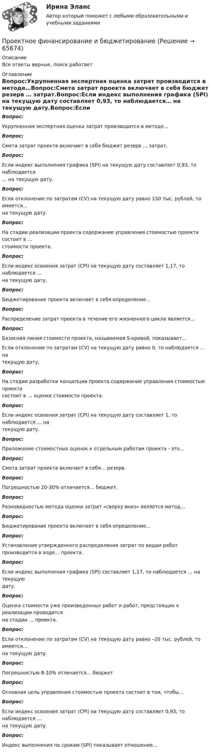     
            Описание
            Все ответы верные, поиск работает 
            Оглавление
            Вопрос:Укрупненная экспертная оценка затрат производится в методе…Вопрос:Смета затрат проекта включает в себя бюджет резерв … затрат.Вопрос:Если индекс выполнения графика (SPI) на текущую дату составляет 0,93, то наблюдается… на текущую дату.Вопрос:Если отклонение по затратам (CV) на текущую дату равно 150 тыс. рублей, то имеется…на текущую дату.Вопрос:На стадии реализации проекта содержание управления стоимостью проекта состоит в …стоимости проекта.Вопрос:Если индекс освоения затрат (СРI) на текущую дату составляет 1,17, то наблюдается …на текущую дату.Вопрос:Бюджетирование проекта включает в себя определение…Вопрос:Распределение затрат проекта в течение его жизненного цикла является…Вопрос:Базисная линия стоимости проекта, называемая S-кривой, показывает…Если отклонение по затратам (CV) на текущую дату равно 0, то наблюдается … натекущую дату.Вопрос:На стадии разработки концепции проекта содержание управления стоимостью проектасостоит в … оценке стоимости проекта.Вопрос:Если индекс освоения затрат (СРI) на текущую дату составляет 1, то наблюдается … натекущую дату.Вопрос:Приложение стоимостных оценок к отдельным работам проекта - это…Вопрос:Смета затрат проекта включает в себя… резерв.Вопрос:Погрешностью 20-30% отличается… бюджет.Вопрос:Разновидностью метода оценки затрат «сверху вниз» является метод…Вопрос:Бюджетирование проекта включает в себя определение…Вопрос:Установление утвержденного распределения затрат по видам работ производится в ходе… проекта.Вопрос:Если индекс выполнения графика (SPI) составляет 1,17, то наблюдается … на текущуюдату.Вопрос:Оценка стоимости уже произведенных работ и работ, предстоящих к реализации проводитсяна стадии … проекта.Вопрос:
Если отклонение по затратам (CV) на текущую дату равно –20 тыс. рублей, то имеется…на текущую дату.
Вопрос:Погрешностью 8-10% отличается… бюджет
Вопрос:
Основная цель управления стоимостью проекта состоит в том, чтобы…Вопрос:Если индекс освоения затрат (СРI) на текущую дату составляет 0,93, то наблюдается …на текущую дату.Вопрос:Индекс выполнения по срокам (SPI) показывает отношение…  
            
            
            Проектное финансированиеПроектное финансирование и бюджетированиеПроектное финансирование и бюджетирование.фмен_МАГ. Синергия. Ответы на ИТОГОВЫЙ ТЕСТ. На отлично!Проектные структуры – это …Проектный анализпроектный анализ 2022 ответы готовые синергия✅ Проектный анализ 58 вопросов СИНЕРГИЯ МТИ 2022Проектная и исследовательская деятельность в профессиональной сфере (ПНК) тест 1Проектная и исследовательская деятельность в профессиональной сфере (ПНК) тест 2💯 Проектная и юридическая документация в играх (ответы на тест Синергия / МОИ / МТИ / МосАП, ноябрь 2023)💯 Проектная и юридическая документация в играх (ответы на тест Синергия / МОИ / МТИ / МосАП, январь 2024)Проектная и юридическая документация в играх (Синергия - тест 30 впросов)Проектная команда организации показывает высокие результаты работы.  Для формирования команды было потрачено значительное количество времени и  средств с приглашенными специалистами в области командообразования.  Периодически между этими двуПроектная команда организации показывает высокие результаты работы. Для формирования команды было потрачено значительное количество времени и средств с приглашенными специалистами в области командообразования. Периодически между этими двумя