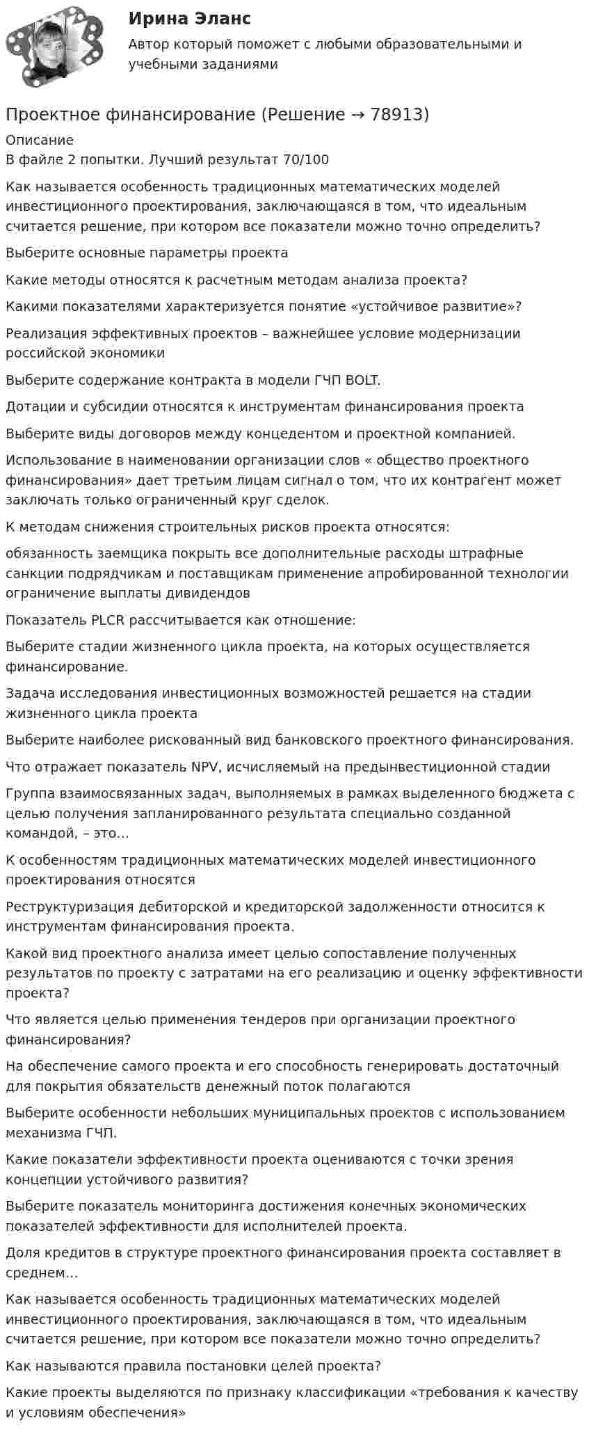      
            Описание
            В файле 2 попытки. Лучший результат 70/100Как называется особенность традиционных математических моделей инвестиционного проектирования, заключающаяся в том, что идеальным считается решение, при котором все показатели можно точно определить?Выберите основные параметры проектаКакие методы относятся к расчетным методам анализа проекта?Какими показателями характеризуется понятие «устойчивое развитие»?Реализация эффективных проектов – важнейшее условие модернизации российской экономикиВыберите содержание контракта в модели ГЧП BOLT.Дотации и субсидии относятся к инструментам финансирования проектаВыберите виды договоров между концедентом и проектной компанией.Использование в наименовании организации слов « общество проектного финансирования» дает третьим лицам сигнал о том, что их контрагент может заключать только ограниченный круг сделок.К методам снижения строительных рисков проекта относятся:обязанность заемщика покрыть все дополнительные расходы штрафные санкции подрядчикам и поставщикам применение апробированной технологии ограничение выплаты дивидендов Показатель PLCR рассчитывается как отношение: Выберите стадии жизненного цикла проекта, на которых осуществляется финансирование.Задача исследования инвестиционных возможностей решается на стадии жизненного цикла проектаВыберите наиболее рискованный вид банковского проектного финансирования.Что отражает показатель NPV, исчисляемый на предынвестиционной стадииГруппа взаимосвязанных задач, выполняемых в рамках выделенного бюджета с целью получения запланированного результата специально созданной командой, – это…К особенностям традиционных математических моделей инвестиционного проектирования относятсяРеструктуризация дебиторской и кредиторской задолженности относится к инструментам финансирования проекта.Какой вид проектного анализа имеет целью сопоставление полученных результатов по проекту с затратами на его реализацию и оценку эффективности проекта?Что является целью применения тендеров при организации проектного финансирования? На обеспечение самого проекта и его способность генерировать достаточный для покрытия обязательств денежный поток полагаютсяВыберите особенности небольших муниципальных проектов с использованием механизма ГЧП.Какие показатели эффективности проекта оцениваются с точки зрения концепции устойчивого развития?Выберите показатель мониторинга достижения конечных экономических показателей эффективности для исполнителей проекта.Доля кредитов в структуре проектного финансирования проекта составляет в среднем…Как называется особенность традиционных математических моделей инвестиционного проектирования, заключающаяся в том, что идеальным считается решение, при котором все показатели можно точно определить?Как называются правила постановки целей проекта? Какие проекты выделяются по признаку классификации «требования к качеству и условиям обеспечения»   
            
            
            Проектная форма организации труда производственного персонала в наибольшей степени соответствует условиям работы предприятия, использующего ... трудПроектное финансированиеПроектное финансирование и бюджетированиеПроектное финансирование и бюджетирование.фмен_МАГ. Синергия. Ответы на ИТОГОВЫЙ ТЕСТ. На отлично!Проектные структуры – это …Проектный анализпроектный анализ 2022 ответы готовые синергияПроектная и исследовательская деятельность в профессиональной сфере (ПНК) Практическое занятие 1. Задания 2-8, 10 Проектная и исследовательская деятельность в профессиональной сфере (ПНК) тест 1Проектная и исследовательская деятельность в профессиональной сфере (ПНК) тест 2💯 Проектная и юридическая документация в играх (ответы на тест Синергия / МОИ / МТИ / МосАП, ноябрь 2023)💯 Проектная и юридическая документация в играх (ответы на тест Синергия / МОИ / МТИ / МосАП, январь 2024)Проектная и юридическая документация в играх (Синергия - тест 30 впросов)Проектная команда организации показывает высокие результаты работы.  Для формирования команды было потрачено значительное количество времени и  средств с приглашенными специалистами в области командообразования.  Периодически между этими дву