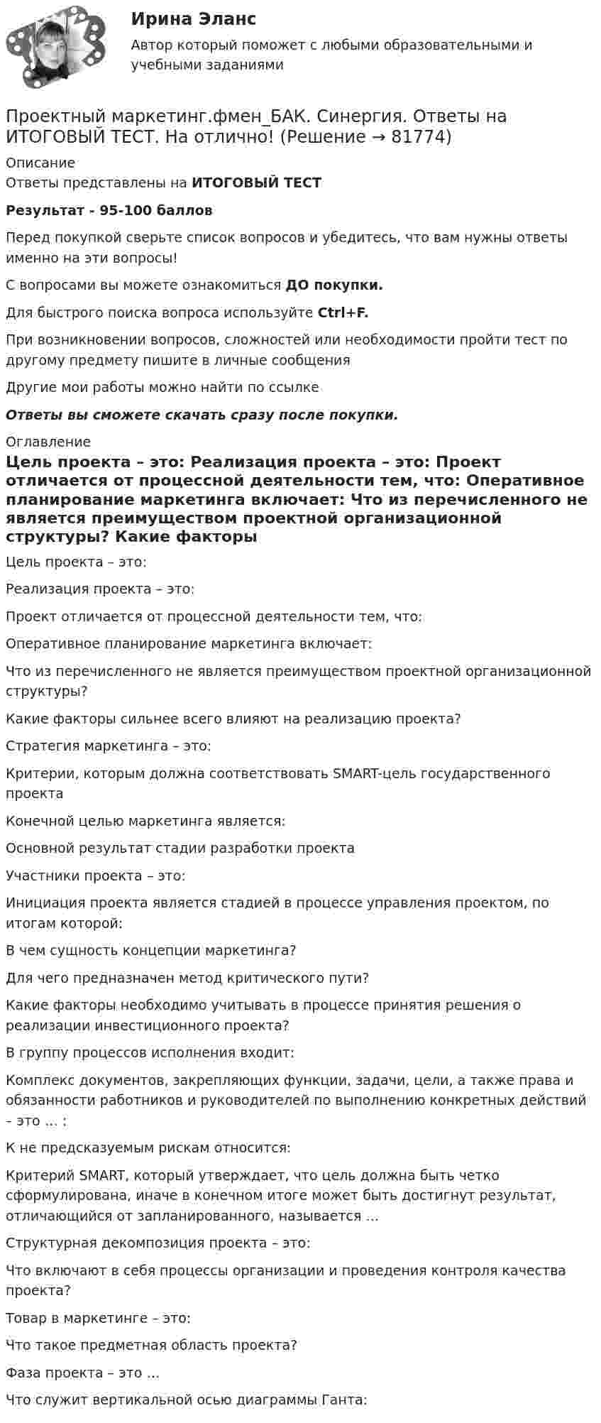      
            Описание
            Ответы представлены на ИТОГОВЫЙ ТЕСТРезультат - 95-100 балловПеред покупкой сверьте список вопросов и убедитесь, что вам нужны ответы именно на эти вопросы!С вопросами вы можете ознакомиться ДО покупки.Для быстрого поиска вопроса используйте Ctrl+F.При возникновении вопросов, сложностей или необходимости пройти тест по другому предмету пишите в личные сообщения Другие мои работы можно найти по ссылке Ответы вы сможете скачать сразу после покупки. 
            Оглавление
              Цель проекта – это:   Реализация проекта – это:   Проект отличается от процессной деятельности тем, что:   Оперативное планирование маркетинга включает:   Что из перечисленного не является преимуществом проектной организационной структуры?   Какие факторы сильнее всего влияют на реализацию проекта?   Стратегия маркетинга – это:   Критерии, которым должна соответствовать SMART-цель государственного проекта   Конечной целью маркетинга является:   Основной результат стадии разработки проекта   Участники проекта – это:   Инициация проекта является стадией в процессе управления проектом, по итогам которой:   В чем сущность концепции маркетинга?   Для чего предназначен метод критического пути?   Какие факторы необходимо учитывать в процессе принятия решения о реализации инвестиционного проекта?   В группу процессов исполнения входит:   Комплекс документов, закрепляющих функции, задачи, цели, а также права и обязанности работников и руководителей по выполнению конкретных действий – это … :   К не предсказуемым рискам относится:   Критерий SMART, который утверждает, что цель должна быть четко сформулирована, иначе в конечном итоге может быть достигнут результат, отличающийся от запланированного, называется …   Структурная декомпозиция проекта – это:   Что включают в себя процессы организации и проведения контроля качества проекта?   Товар в маркетинге – это:   Что такое предметная область проекта?   Фаза проекта – это …    Что служит вертикальной осью диаграммы Ганта:   
            
            
            💯 Проектный маркетинг.фмен_БАК (ответы на тест Синергия / МОИ / МТИ / МосАП, сентябрь 2023)Проектный маркетинг.фмен_БАК. Синергия. Ответы на ИТОГОВЫЙ ТЕСТ. На отлично!Проектный Менеджмент Проектный менеджмент. Контрольная работа. НГУЭУ.💯 Проектный менеджмент.ои(dor_БАК) (ответы на тест Синергия / МОИ / МТИ / МосАП, октябрь 2023)💯 Проектный менеджмент.ои(dor_БАК) (ответы на тест Синергия / МОИ / МТИ / МосАП, январь 2024)💯 Проектный менеджмент.ои(dor_БАК) (правильные ответы на тест Синергия / МОИ / МТИ / МосАП)💯 Проектный анализ.ои(dor_МАГ) (ответы на тест Синергия / МТИ / МосАП, март 2023)⭐ Проектный анализ.ои(dor_МАГ) (ответы на тест Синергия / МТИ / МосАП, январь 2023)💯 Проектный анализ (ответы на тест Синергия / МОИ / МТИ / МосАП, сентябрь 2023)Проектный анализ Ответы на тест Синергия МТИПроектный анализ//СИНЕРГИЯ//МОСАП//МОИ//МТИПроектный анализ. Синергия. Тест. Проектный анализ (тест с ответами)