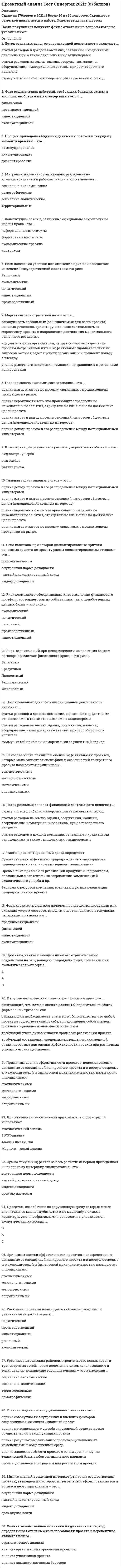    
          Описание
          58 вопросов с ответамиСдано на 87 баллов из 100 ХорошоГод сдачи -2017-2021.После покупки Вы получите файл с ответами на вопросы которые указаны ниже:***(Если нужна помощь с другими предметами или сдачей тестов онлайн, пишите в личные сообщения) 
          Оглавление
          1. Технически достижимая мощность, которая часто соответствует установленной мощности, гарантируемой поставщиком производственного оборудования – это … производственная мощность ежедневная максимальная номинальная2. Главная задача экологического анализа – это … оценка результатов реализации проекта, обусловленных изменениями в общественной среде оценка потенциального ущерба окружающей среде во время осуществления и эксплуатации проекта оценка совокупности внутренних и внешних факторов, сопровождающих инвестиционный проект оценка жизнеспособности проекта с точки зрения научно-технической базы, выбор оптимального варианта производственной программы для реализации проекта3. Проектам, воздействие на окружающую среду которых менее значительное как по глубине, так и по масштабу, но также характеризуется необратимыми процессами, присваивается экологическая категория ...ВАС4. К группе методических принципов относится принцип … означающий, что методы оценки должны базироваться на общих формальных требованиях отражающий необходимость учета того обстоятельства, что любой проект не существует сам по себе, а представляет собой элемент сложной социально-экономической системы требующий учета динамичности процессов реализации проекта требующий составления экономико-математических моделей различного типа для оценки эффективности проекта при различных условиях его осуществления5. Фаза решительных действий, требующих больших затрат и носящих необратимый характер называется … финансовой прединвестиционной инвестиционной эксплуатационной6. Договоры, соглашения, добровольно взятые на себя нормы поведения, кодексы чести и профессиональной этики – это … неформальные институты контракты экономические правила формальные институты7.Фаза, характеризующаяся началом производства продукции или оказания услуг и соответствующими поступлениями и текущими издержками, называется … прединвестиционной финансовой инвестиционной эксплуатационной8. Риск, возникающий при заключении долгосрочных соглашений о займе на основе плавающей ставки – это риск … валютный кредитный экономический финансовый процентный9. Главная задача анализа рисков – это … оценка дохода проекта и его распределение между потенциальными инвесторами оценка затрат и выгод проекта с позиций интересов общества в целом (народнохозяйственных интересов)оценка вероятности того, что произойдут определенные нежелательные события, отрицательно влияющие на достижение целей проекта оценка выгод и затрат по проекту, связанных с продвижением продукции на рынок10. Классификация результатов реализации рисковых событий – это … вид потерь, ущерба вид рисков фактор риска11. Принципы оценки эффективности проектов, облегчающие процесс оценки проекта с информационно-вычислительной точки зрения, называются принципами … операционными методическими статистическими методологическими12. Поток реальных денег от операционной деятельности включает … статьи расходов и доходов компании, связанные с кредитными отношениями, а также отношениями с акционерами статьи расходов на землю, здания, сооружения, машины, оборудование, нематериальные активы, прирост оборотного капитала сумму чистой прибыли и амортизации за расчетный период13. Поток реальных денег от финансовой деятельности включает … сумму чистой прибыли и амортизации за расчетный период статьи расходов на землю, здания, сооружения, машины, оборудование, нематериальные активы, прирост оборотного капитала статьи расходов и доходов компании, связанные с кредитными отношениями, а также отношениями с акционерами14. Поток реальных денег от инвестиционной деятельности включает … статьи расходов и доходов компании, связанные с кредитными отношениями, а также отношениями с акционерами статьи расходов на землю, здания, сооружения, машины, оборудование, нематериальные активы, прирост оборотного капитала сумму чистой прибыли и амортизации за расчетный период15. Фаза, непосредственно предшествующая основному объему инвестиций, называется … финансовой прединвестиционной инвестиционной эксплуатационной16. Риск, связанный с возможным колебанием рыночных процентных ставок как собственной национальной единицы, так и зарубежных курсов валют – это риск … рыночный экономический политический производственный инвестиционный17. Главная задача технического анализа – это … оценка жизнеспособности проекта с точки зрения научно-технической базы, выбор оптимального варианта производственной программы для реализации проекта  оценка результатов реализации проекта, обусловленных изменениями в общественной среде оценка совокупности внутренних и внешних факторов, сопровождающих инвестиционный проект- оценка потенциального ущерба окружающей среде во время осуществления и эксплуатации проекта18. Процесс приведения будущих денежных потоков к текущему моменту времени – это … компаундирование аккумулирование дисконтирование19. Временной интервал между моментом начала и окончания проекта называется … периодом инвестирования проекта фазой проекта жизненным циклом проекта периодом реализации проекта20. Правила, определяющие условия, правила проведения обмена – это … экономические правила неформальные правила политические правила контракты21. Урбанизация сельских районов; строительство новых дорог и транспортных сетей; новые положения по землепользованию и зонированию; повышение водопользования – это изменения … социально-экономические социально-политические территориальные демографические22. Риск возможного обесценивания инвестиционно-финансового портфеля, состоящего как из собственных, так и приобретенных ценных бумаг – это риск … экономический политический рыночный производственный инвестиционный23. Минимальный временной интервал (от начала осуществления проекта), за пределами которого интегральный эффект становится и остается неотрицательным – это … внутренняя норма доходности чистый дисконтированный доход индекс доходности срок окупаемости24. Оценка хозяйственной политики на длительный период, определяющая степень жизнеспособности проекта в перспективе является целью … стратегического анализа анализа организации управления проектом анализа участников проекта анализа административных барьеров25. Цена капитала, при которой дисконтированные притоки денежных средств по проекту равны дисконтированным оттокам– это … срок окупаемости внутренняя норма доходности чистый дисконтированный доход индекс доходности26. Наиболее общие принципы оценки эффективности проектов, которые мало зависят от специфики и особенностей конкретного проекта называются принципами … статистическими методологическими методическими операционными27. Принципы оценки эффективности проектов, непосредственно связанные со спецификой конкретного проекта и в первую очередь с его экономической и финансовой привлекательностью называются … принципамистатистическими методологическими методическими операционными28. Показатели, оценивающие насколько прибыльна деятельность данного предприятия, – это коэффициенты … деловой активности рентабельности платежеспособности ликвидности29. Проектам с многосторонним и необратимым экологическим воздействием на отраслевом или региональном уровне присваивается экологическая категория … С В А30. Процесс приведения текущих денежных потоков к их стоимости в будущем – это … компаундирование аккумулирование дисконтирование31. Незапланированное событие, которое может потенциально осуществиться или оказать отклоняющее воздействие на намеченный ход реализации проекта - это...вид рисковфактор рискавид потерь, ущерба32. Риск невыполнения планируемых объемов работ и/или увеличения затрат - это риск ... политическийпроизводственныйинвестиционныйрыночныйэкономический33. Показатели, оценивающие способность предприятия выполнить свои краткосрочные обязательства, используя легкореализуемые активы – это коэффициенты...рентабельностиликвидности платежеспособности деловой активности34. Показатели, характеризующие степень защищенности интересов кредиторов и инвесторов, имеющих долгосрочные вложения в предприятие – это коэффициенты...рентабельностиделовой активности платежеспособностиликвидности35. Отношение суммы приведенных эффектов от текущей деятельности по проекту к первоначальным капиталовложениям – это … внутренняя норма доходности срок окупаемости чистый дисконтированный доход индекс доходности36. Общество, состояние общества, структура общества, обычаи, исторические места, отдых – относятся к … экономическим факторам социальной среды культурным факторам социальной среды социальной инфраструктуре социальному развитию37. Проектам, не оказывающим никакого отрицательного воздействия на окружающую природную среду, присваивается экологическая категория … А С В38. Конституции, законы, различные официально закрепленные нормы права – это … формальные институты контрактыэкономические правила неформальные институты39. Жизненный цикл проекта состоит из фаз … прединвестиционная, инвестиционная, эксплуатационная инвестиционная, техническая, экономическая прединвестиционная, эксплуатационная, финансовая эксплуатационная, финансовая, инвестиционная40. Риск, связанный с осуществлением операции с финансовыми активами – это риск … процентный валютный финансовый экономический кредитный41. Образование, здоровье и благополучие, плотность населения (городского и сельского) относятся к … культурным факторам социальной среды экономическим факторам социальной среды социальной инфраструктуре социальному развитию42. Сумма текущих эффектов за весь расчетный период, приведенная к начальному интервалу планирования – это … внутренняя норма доходности индекс доходности срок окупаемости чистый дисконтированный доход43. Риск, возникающий при невозможности выполнения банком договора вследствие финансового краха – это риск … финансовый валютный кредитный экономический процентный44. Для исследований, направленных на определение сильных и слабых сторон проекта, оценку его возможностей и потенциальных угроз используют … статистический анализ анализ Шести Сил SWOT-анализ маркетинговый анализ45. Риск понесения убытков или снижения прибыли вследствие изменений государственной политики – это риск … экономический инвестиционный рыночный производственный политический46. Миграции, явление «бума городов»; разделение на административные и рабочие районы – это изменения … демографические территориальные социально-политические социально-экономические47. Риск потенциальных убытков, которые может понести фирма вследствие изменений в денежных курсах – это риск … процентный финансовый экономическийвалютный кредитный48. Мощность, развиваемая при нормальных условиях работы с учетом установленного оборудования и технических условий на предприятии – это … производственная мощность номинальная ежедневная максимальная49 . Чистый дисконтированный доход определяет … *экономию ресурсов компании, возникающую при реализации природоохранного проекта *превышение прибыли от реализации продукции над расходами, связанными с платежами за загрязнение, компенсацией экологического ущерба и пр. *сумму текущих эффектов от природоохранных мероприятий, приведенную к начальному интервалу планирования50. Классификация рисковых событий по однотипным причинам их возникновения – это ... вид потерь, ущерба фактор риска вид рисков51. Главная задача социального анализа – это … *оценка совокупности внутренних и внешних факторов, сопровождающих инвестиционный проект *оценка потенциального ущерба окружающей среде во время осуществления и эксплуатации проекта *оценка жизнеспособности проекта с точки зрения научно-технической базы, выбор оптимального варианта производственной программы для реализации проекта *оценка результатов реализации проекта обусловленных изменениями в общественной среде52. Под маркетинговыми исследованиями понимается … *вся деятельность организации, направленная на разрешение проблем потребителей путем эффективного удовлетворения их запросов, которая ведет к успеху организации и приносит пользу обществу *анализ рыночного положения компании по сравнению с основными конкурентами *совокупность глобальных (общезначимых для всего проекта) целевых установок, ориентирующих всю деятельность по маркетингу проекта в направлении достижения максимального рыночного результата53. Для изучения относительной привлекательности отрасли используют … статистический анализ SWOT-анализ анализ Шести Сил маркетинговый анализ54. Главная задача институционального анализа – это … *оценка совокупности внутренних и внешних факторов, сопровождающих инвестиционный проект *оценка жизнеспособности проекта с точки зрения научно-технической базы, выбор оптимального варианта производственной программы для реализации проекта *оценка потенциального ущерба окружающей среде во время осуществления и эксплуатации проекта *оценка результатов реализации проекта обусловленных изменениями в общественной среде55. Маркетинговой стратегией называется … *анализ рыночного положения компании по сравнению с основными конкурентами *совокупность глобальных (общезначимых для всего проекта) целевых установок, ориентирующих всю деятельность по маркетингу проекта в направлении достижения максимального рыночного результата *вся деятельность организации, направленная на разрешение проблем потребителей путем эффективного удовлетворения их запросов, которая ведет к успеху организации и приносит пользу обществу56. Главная задача коммерческого анализа – это … *оценка дохода проекта и его распределение между потенциальными инвесторами *оценка вероятности того, что произойдут определенные нежелательные события, отрицательно влияющие на достижение целей проекта *оценка затрат и выгод проекта с позиций интересов общества в целом (народнохозяйственных интересов) *оценка выгод и затрат по проекту, связанных с продвижением продукции на рынок57. Правила, определяющие права собственности – это … контракты политические правила неформальные правила экономические правила58. Главная задача экономического анализа – это … *оценка выгод и затрат по проекту, связанных с продвижением продукции на рынок *оценка дохода проекта и его распределение между потенциальными инвесторами *оценка затрат и выгод проекта с позиций интересов общества в целом (народнохозяйственных интересов) *оценка вероятности того, что произойдут определенные нежелательные события, отрицательно влияющие на достижение целей проекта 
            
            
            Проектный анализ (тест с ответами Синергия)Проектный менеджмент Ответы на тест СинергияПроектный менеджмент Ответы (тесты Синергия)Проектный менеджмент.Тест Синергия 2020Проектный менеджмент.Тест Синергия 2021гПроектный менеджмент.Тест Синергия 2021г (Сборник 66 вопросов)Проектный менеджмент (тест с ответами Синергия)Проектирование информационных систем СИНЕРГИЯ 90/100Проектирование информационных систем (тест с ответами МОИ, Синергия)Проектирование информационных систем (тест с ответами Синергия)Проектирование и открытие предприятий гостиничного и ресторанного бизнеса (тест с ответами Синергия)Проектный анализ Ответы на Тесты (Синергия)Проектный анализ Ответы (Тесты Синергия)Проектный анализ.Тест Синергия