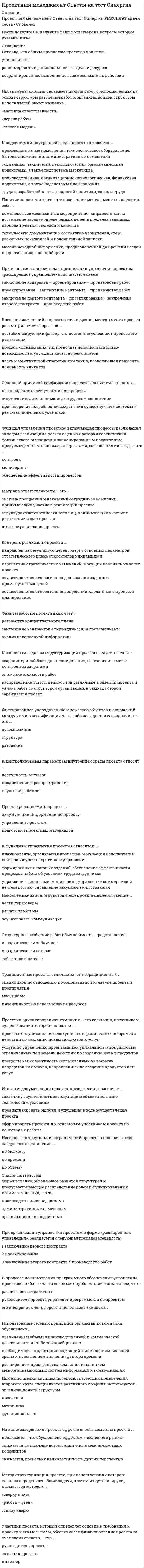     
          Описание
          Проектный менеджмент Ответы (тесты Синергия) РЕЗУЛЬТАТ сдачи теста - 70 баллов (хорошо)﻿После покупки Вы получите файл с ответами на вопросы которые указаны ниже: 
          Оглавление
          При «основной» системе организации управления проектом используется схема «…» заключение первого контракта – проектирование – заключение второго контракта – производство работпроектирование – заключение контракта – производство работзаключение контракта – проектирование – производство работМатрица ответственности – это …штатное расписание проектаструктура ответственности всех лиц, принимающих участие в реализации задач проектасистема поощрений и наказаний сотрудников компании, принимающих участие в реализации проектаВ модели ключевых элементов организации Х. Минцберга среди прочих выделяют такой элемент, как …техноструктураинформационная системавспомогательный персоналМетод структуризации проекта, при использовании которого сначала определяют общие задачи, а затем ихдетализируют, называется методом«работа – узел»«сверху вниз»«снизу вверх»В процессе использования программного обеспечения управления проектом наиболее часто возникает проблема,связанная с тем, что …расчеты не всегда точныруководитель проекта управляет программой, а не проектомего внедрение очень дорого, а использование сложноОсновной причиной конфликтов в проекте как системе является …противоречие потребностей сохранения существующей системы и реализации целевых установокотсутствие взаимопонимания в трудовом коллективенесовпадение целей участников процессаПри организации управления проектом в форме «ускоренного производства работ», реализуется следующая последовательность:1 заключение контракта2 проектирование 3 производство работЖизненный цикл проекта стартует с момента … проекта появления идеиутверждения идеиначала реализацииНеверно, что треугольник ограничений проекта включает в себя следующее ограничение …по объемупо бюджетупо времениЦель процесса инициации проекта – это формальное определение … что проект является результатом требований рынка, покупательского спроса, технического прогресса, экономических или юридических потребностейчто существует проект или его отдельная фазаспонсоров проекта и их целейФиксированное упорядоченное множество объектов и отношений между ними, классификация чего-либо по заданному основанию – это …структурадекомпозицияразбиениеНеверно, что общим признаком проектов является … уникальностьравномерность и рациональность загрузки ресурсовкоординированное выполнение взаимосвязанных действийПроблема межфункциональной координации при управлении проектом возникает в случае использования …организационной структуры проектнойматричнойфункциональнойРезерв времени в методе критического пути представляет собой время, …оставшееся до окончания работы в момент рассмотрения ситуациина которое можно отсрочить начало или увеличить продолжительность работы, не меняя продолжительности всего комплексасокращенное в процессе выполнения работы по сравнению с планируемым показателемК направлениям модификации компаний и структур управления можно отнести … увеличение числа иерархических уровней, более предпочтительными будут крупные централизованные компаниидебюрократизацию и отказ от формализации, от обособления функциональных и штабных звеньевдецентрализацию ряда функций управления, прежде всего, производственных и сбытовыхКомплексный проект, включающий несколько монопроектов, называют …мегапроектомэкстримальныйм проектоммультипроектомКонтроль стратегических целей соответствует … уровню планирования проектаконцептуальномутактическомустратегическомуНеверно, что к числу задач организации управления проектом относится …разделение ролей и ответственностиопределение формы предоставления информациимотивация исполнителей 
          Список литературы
          Метод контроля, при котором контроль осуществляется в заранее определенных временных точках проекта,называется методом …«0–100»шагового контроляконтроля по вехамИспользование сетевых принципов организации компаний обусловлено …расширением пространства компании и наличием межорганизационных систем информации и коммуникацииувеличением объемов производственной и коммерческой деятельности и стабилизацией рынковнеобходимостью адаптации компаний к изменениям внешней среды и повышением значения фактора времениКонтроль реализации проекта …осуществляется относительно достижения заданных промежуточных целейнаправлен на регулярную перепроверку основных параметров стратегического плана относительно динамики и перспектив стратегических изменений, могущих повлиять на успех проектаосуществляется относительно допущений, сделанных в процессе планированияПри использовании системы организации управления проектом «расширенное управление» используется схема «…»заключение первого контракта – проектирование – заключение второго контракта – производство работпроектирование – заключение контракта – производство работзаключение контракта – проектирование – производство работРасформирование команды проекта осуществляется …только после передачи результатов проекта заказчикутолько после того, как будет сформировано дело проектапостепенно, по мере выполнения отдельных этапов проекта… структура дает возможность гибко маневрировать человеческими ресурсами благодаря перераспределению их между проектами, при условии сохранения их административно-функциональной принадлежности соответствующим функциональным отделамМатричнаяФункциональнаяПроектнаяПри разделении жизненного цикла проекта на стадии по отношению к специфике инвестиционного процесса выделяют …5 фаз4 фазы3 фазыПакеты рабочих заданий проекта формируются исходя из принципа соответствия … со стремлением менеджера проекта обеспечить эффективную управляемость имисо структурой основных подсистем проектас основными функциональными направлениями управления проектом Функция управления проектом, включающая процессы наблюдения за ходом реализации проекта с целью проверки соответствия фактического выполнения запланированным показателям, предусмотренным планами, контрактами, соглашениями и т.д., – это …мониторингобеспечение эффективности процессовконтрольИтоговая документация проекта, прежде всего, позволяет …проанализировать ошибки и упущения в ходе осуществления проектазаказчику осуществлять эксплуатацию объекта согласно техническим условиямсформировать претензии к отдельным участникам проекта по качеству их работыПри использовании системы организации управления проектом «ускоренное производство работ» используется схема «…» проектирование – заключение контракта – производство работзаключение контракта – проектирование – производство работзаключение первого контракта – проектирование – заключение второго контракта – производство работК основным задачам структуризации проекта следует отнести …распределение ответственности за различные элементы проекта и увязка работ со структурой организации, в рамках которой зарождается проектснижение стоимости работсоздание единой базы для планирования, составления смет и контроля за затратами
            
            
            Проектный менеджмент Ответы (тесты Синергия)Проектный менеджмент.Тест Синергия 2020Проектный менеджмент.Тест Синергия 2021гПроектный менеджмент.Тест Синергия 2021г (Сборник 66 вопросов)Проектный менеджмент (тест с ответами Синергия)Проектный практикум.ои_ПИ (тест с ответами МФПУ/ МОИ/ МТИ)Проектный практикум Синергия (ответы на тест 2021г.)Проектирование информационных систем (тест с ответами Синергия)Проектирование и открытие предприятий гостиничного и ресторанного бизнеса (тест с ответами Синергия)Проектный анализ Ответы на Тесты (Синергия)Проектный анализ Ответы (Тесты Синергия)Проектный анализ.Тест СинергияПроектный анализ.Тест Синергия 2021г (87баллов)Проектный анализ (тест с ответами Синергия)