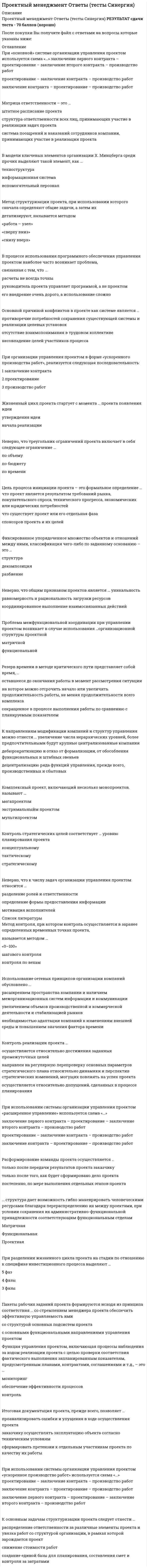    
          Описание
          Сдано на 83 балла в 2020г. Скриншот с отметкой прилагается к работе. Ответы выделены цветом в Worde.После покупки Вы получите файл с ответами на вопросы которые указаны ниже: 
          Оглавление
          Если в рамках данной организационной структуры руководитель проекта имеет наибольшие полномочия - это ... матрица Проектная Сильная СлабаяИспользование сетевых принципов организации компаний обусловлено ... расширением пространства компании и наличием межорганизационных систем информации и коммуникации увеличением объемов производственной и коммерческой деятельности и стабилизацией рынков необходимостью адаптации компаний к изменениям внешней среды и повышением значения фактора времениПроектирование - это процесс ... управления проектом подготовки проектных материалов аккумуляции информации по проектуНаиболее важным для руководителя проекта является умение ... решать проблемы осуществлять коммуникации вести переговорыФормирование, обладающее сформированной структурой и предусматривающее распределение ролей и функциональных взаимоотношений, – это … организационная подсистема производственная подсистема административные помещенияПроблема межфункциональной координации при управлении проектом возникает в случае использования … организационной структуры функциональной проектной матричнойКомплексный проект, включающий несколько монопроектов, называют... мультипроектом мегапроектом экстримальныйм проектомФаза разработки проекта включает... анализ накопленной информации разработку концептуального плана заключение контрактов с подрядчиками и поставщикамиФункция управления проектом, включающая процессы наблюдения за ходом реализации проекта с целью проверки соответствия фактического выполнения запланированным показателям, предусмотренным планами,контрактами, соглашениями и т.д., - это ... Контроль Мониторинг Обеспечение эффективности процессов Контроль проекта как процесс представляет собой ... мониторинг проекта, выявление и анализ отклонений, прогнозирование последствий и обоснование корректирующих действий систематическое наблюдение за соответствием ключевых результатов проекта требованиям технического задания проекта встречи с исполнителями, проверку соблюдения технологических требований в ходе работ, разработка рекомендаций по улучшению процессов Участник проекта, который определяет основные требования к проекту и его масштабы, обеспечивает финансирование проекта за счет своих средств, – это … руководитель проекта инвестор заказчик проектаПри использовании системы организации управления проектом «расширенное управление» используется схема заключение первого контракта - проектирование - заключение второго контракта - производство работ проектирование - заключение контракта - производство работ заключение контракта - проектирование - производство работСтруктурное разбиение работ обычно имеет ... представление табличное и сетевое иерархическое и табличное иерархическое и сетевоеМетод контроля, при котором контроль осуществляется в заранее определенных временных точках проекта,называется методом... шагового контроля «0-100» контроля по вехамК контролируемым параметрам внутренней среды проекта относят... вкусы потребителя доступность ресурсов продвижение и распространениеК внутреннему окружению проекта относятся:... связи с поставщиками и подрядчиками, контроль промежуточных результатов заказчиком, конкуренты структура руководства, формирование команды., распределение обязанностей между участниками, организация процессов, организация коммуникаций концепция проекта, разработка проектной документации, реализация задач, приемка продукта проектаОсновной причиной конфликтов в проекте как системе является ... отсутствие взаимопонимания в трудовом коллективе несовпадение целей участников процесса противоречие потребностей сохранения существующей системы и реализации целевых установокВнесение изменений в проект с точки зрения менеджмента проекта рассматривается скорее как ... часть маркетинговой стратегии компании, позволяющая повысить лояльность клиентов дестабилизирующий фактор, т.к. постоянно усложняет процесс его реализации процесс оптимизации, т.к. позволяет использовать новые возможности и улучшать качество результатовПакеты рабочих заданий проекта формируются исходя из принципа соответствия ... со стремлением менеджера проекта обеспечить эффективную управляемость ими со структурой основных подсистем проекта с основными функциональными направлениями управления проектомПри использовании системы организации управления проектом «ускоренное производство работ» используется схема «...» проектирование - заключение контракта - производство работ заключение контракта - проектирование - производство работ заключение первого контракта - проектирование - заключение второго контракта - производство работЗакрытие проекта по причине перераспределения организационных ресурсов - это ... вымирание интеграция истощениеЖизненный цикл проекта стартует с момента ... проекта утверждения идеи появления идеи начала реализацииКонтроль реализации проекта ... направлен на регулярную перепроверку основных параметров стратегического плана относительно динамики и перспектив стратегических изменений, могущих повлиять на успех проекта осуществляется относительно достижения заданных промежуточных целей осуществляется относительно допущений, сделанных в процессе планированияНеверно, что общим признаком проектов является ... координированное выполнение взаимосвязанных действий равномерность и рациональность загрузки ресурсов уникальностьЕсли работа «К» имеет свободный резерв в 2 дня, величина этого резерва у ее предшественника - работы «И»,составляет 1 день, и если известно, что продолжительность работы «И» увеличилась на 4 дня и она не имеет других последующих работ, кроме «К», то продолжительность проекта увеличится на 3 дня на 4 дня на 1 день При «основной» системе организации управления проектом используется схема «...» заключение контракта - проектирование - производство работ проектирование - заключение контракта - производство работ заключение первого контракта - проектирование - заключение второго контракта - производство работК основным задачам проектного менеджмента можно отнести проведение опросов общественного мнения, проведение переговоров с органами исполнительной власти,переговоров с инвесторами планирование процессов, МОТИВАЦИЮ исполнителей, мониторинг процессов, связь с общественностью рациональное распределение ресурсов, управление взаимодействием исполнителей, адаптацию к внешней среде управление взаимодействием с внешней средойВ процессе использования программного обеспечения управления проектом наиболее часто возникает проблема,связанная с тем, что ... расчеты не всегда точны его внедрение очень дорого, а использование сложно руководитель проекта управляет программой, а не проектомЦель процесса инициации проекта - это формальное определение ... что существует проект или его отдельная фаза что проект является результатом требований рынка, покупательского спроса, технического прогресса, экономических или юридических потребностей спонсоров проекта и их целейТорги на право выполнения подрядных работ проводятся на ... проекта концептуальной фазе фазе разработки эксплуатационной фазе   
            
            
            Проектный менеджмент.Тест Синергия 2020Проектный менеджмент.Тест Синергия 2021гПроектный менеджмент.Тест Синергия 2021г (Сборник 66 вопросов)Проектный менеджмент (тест с ответами Синергия)Проектный практикум.ои_ПИ (тест с ответами МФПУ/ МОИ/ МТИ)Проектный практикум Синергия (ответы на тест 2021г.)Проектный практикум тесты [МОИ СИНЕРГИЯ] Ответы 93/100 баллов. 2022 г.Проектирование и открытие предприятий гостиничного и ресторанного бизнеса (тест с ответами Синергия)Проектный анализ Ответы на Тесты (Синергия)Проектный анализ Ответы (Тесты Синергия)Проектный анализ.Тест СинергияПроектный анализ.Тест Синергия 2021г (87баллов)Проектный анализ (тест с ответами Синергия)Проектный менеджмент Ответы на тест Синергия