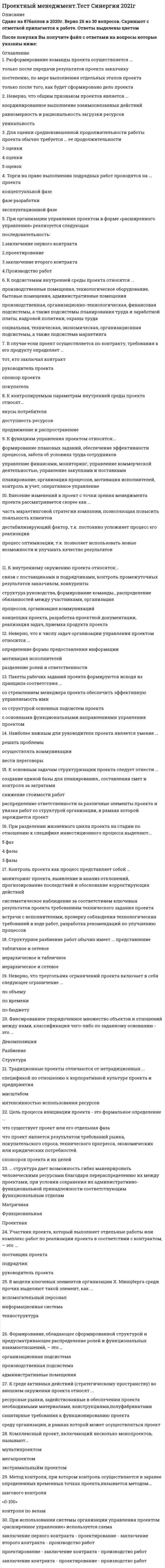   
          Описание
          Сдано на 83-87баллов в 2020-2021г. Скриншоты с отметками прилагаются к работе. Ответы выделены цветом После покупки Вы получите файл с ответами на вопросы которые указаны ниже: 
          Оглавление
          1.Если в рамках данной организационной структуры руководитель проекта имеет наибольшие полномочия - это ... матрица Проектная Сильная Слабая2.Использование сетевых принципов организации компаний обусловлено ... расширением пространства компании и наличием межорганизационных систем информации и коммуникации увеличением объемов производственной и коммерческой деятельности и стабилизацией рынков необходимостью адаптации компаний к изменениям внешней среды и повышением значения фактора времени4.3.При выполнении крупных проектов, требующих привлечения широкого круга специалистов различного профиля, используется … организационная структура функциональная проектная матричная5.Проектно-ориентированная компания – это компания, источником существования которой являются … процессы как совокупность согласованных во времени непрерывных потоков, направленных на создание продуктов или услуг услуги по управлению проектами как уникальной совокупностью ограниченных по времени действий по созданию новых продуктов проекты как уникальная совокупность ограниченных по времени действий по созданию новых продуктов и услуг6.Неверно, что к числу задач организации управления проектом относится … определение формы предоставления информации мотивация исполнителей разделение ролей и ответственности7.В случае если проект осуществляется по контракту, требования к его продукту определяет ... тот, кто заключал контракт руководитель проекта спонсор проекта покупатель8.К основным задачам структуризации проекта следует отнести ... создание единой базы для планирования., составления смет и контроля за затратами снижение стоимости работ распределение ответственности за различные элементы проекта и увязка работ со структурой организации, в рамках которой зарождается проект9.Формирование, обладающее сформированной структурой и предусматривающее распределение ролей и функциональных взаимоотношений, – это … организационная подсистема производственная подсистема административные помещения10.Участник проекта, который выполняет отдельные работы или комплекс работ по реализации проекта в соответствии с контрактом, – это … поставщик проекта подрядчик руководитель проекта11.В модели ключевых элементов организации X. Минцберга среди прочих выделяют такой элемент, как ... вспомогательный персонал информационная система техноструктура12.Проблема межфункциональной координации при управлении проектом возникает в случае использования … организационной структуры функциональной проектной матричной13.Комплексный проект, включающий несколько монопроектов, называют... мультипроектом мегапроектом экстримальныйм проектом14.При организации управления проектом в форме «расширенного управления» реализуется следующая последовательность: 1.заключение первого контракта 2.проектирование 3.заключение второго контракта 4.Производство работ15.Фаза разработки проекта включает... анализ накопленной информации разработку концептуального плана заключение контрактов с подрядчиками и поставщиками16.Функция управления проектом, включающая процессы наблюдения за ходом реализации проекта с целью проверки соответствия фактического выполнения запланированным показателям, предусмотренным планами,контрактами, соглашениями и т.д., - это ... Контроль Мониторинг Обеспечение эффективности процессов17.Контроль проекта как процесс представляет собой ... мониторинг проекта, выявление и анализ отклонений, прогнозирование последствий и обоснование корректирующих действий систематическое наблюдение за соответствием ключевых результатов проекта требованиям технического задания проекта встречи с исполнителями, проверку соблюдения технологических требований в ходе работ, разработка рекомендаций по улучшению процессов18.При разделении жизненного цикла проекта на стадии по отношению к специфике инвестиционного процесса выделяют... 5 фаз 4 фазы 3 фазы19.Участник проекта, который определяет основные требования к проекту и его масштабы, обеспечивает финансирование проекта за счет своих средств, – это … руководитель проекта инвестор заказчик проекта20.При использовании системы организации управления проектом «расширенное управление» используется схема заключение первого контракта - проектирование - заключение второго контракта - производство работ проектирование - заключение контракта - производство работ заключение контракта - проектирование - производство работ21.Контроль стратегических целей соответствует... уровню планирования проекта тактическому концептуальному стратегическому22.При организации управления проектом в форме «ускоренного производства работ» реализуется следующая последовательность: 1.заключение контракта    2.проектирование    3.производство работ   23.К контролируемым параметрам внутренней среды проекта относят... вкусы потребителя доступность ресурсов продвижение и распространение24.К внутреннему окружению проекта относятся:... связи с поставщиками и подрядчиками, контроль промежуточных результатов заказчиком, конкуренты структура руководства, формирование команды., распределение обязанностей между участниками, организация процессов, организация коммуникаций концепция проекта, разработка проектной документации, реализация задач, приемка продукта проекта25.Закрытие проекта в результате дополнения предполагает, что ... повторяющийся проект преобразуется в процесс проект завершается в результате неконтролируемого внесения изменений в его содержание, повлекшего за собой серьезное падение эффективности преобразующей системы ресурсы проекта вливаются в другой проект 26.Основной причиной конфликтов в проекте как системе является ... отсутствие взаимопонимания в трудовом коллективе несовпадение целей участников процесса противоречие потребностей сохранения существующей системы и реализации целевых установок27.Резерв времени в методе критического пути представляет собой время,... на которое можно отсрочить начало или увеличить продолжительность работы, не меняя продолжительности всего комплекса оставшееся до окончания работы в момент рассмотрения ситуации сокращенное в процессе выполнения работы по сравнению с планируемым показателем28.Внесение изменений в проект с точки зрения менеджмента проекта рассматривается скорее как ... часть маркетинговой стратегии компании, позволяющая повысить лояльность клиентов дестабилизирующий фактор, т.к. постоянно усложняет процесс его реализации процесс оптимизации, т.к. позволяет использовать новые возможности и улучшать качество результатов29.При использовании системы организации управления проектом «ускоренное производство работ» используется схема «...» проектирование - заключение контракта - производство работ заключение контракта - проектирование - производство работ заключение первого контракта - проектирование - заключение второго контракта - производство работ30.Закрытие проекта по причине перераспределения организационных ресурсов - это ... вымирание интеграция истощение31.Жизненный цикл проекта стартует с момента ... проекта утверждения идеи появления идеи начала реализации32.Если работа «К» имеет свободный резерв в 2 дня, величина этого резерва у ее предшественника - работы «И»,составляет 1 день, и если известно, что продолжительность работы «И» увеличилась на 4 дня и она не имеет других последующих работ, кроме «К», то продолжительность проекта увеличится на 3 дня на 4 дня на 1 день33.При «основной» системе организации управления проектом используется схема «...» заключение контракта - проектирование - производство работ проектирование - заключение контракта - производство работ заключение первого контракта - проектирование - заключение второго контракта - производство работ34.Взаимодействие и взаимоотношения между всеми участниками инвестиционного проекта, определяемые типом контракта и распределением ответственности в нем, - это ... проекта организационная форма администрирование управление контрактом35.В процессе использования программного обеспечения управления проектом наиболее часто возникает проблема,связанная с тем, что ... расчеты не всегда точны его внедрение очень дорого, а использование сложно руководитель проекта управляет программой, а не проектом36.Торги на право выполнения подрядных работ проводятся на ... проекта концептуальной фазе фазе разработки эксплуатационной фазе37.К подсистемам внутренней среды проекта относятся ... производственные помещения, технологическое оборудование, бытовые помещения, административные помещения производственная, организационно-технологическая, финансовая подсистемы, а также подсистемы планирования труда и заработной платы, кадровой политики, охраны труда социальная, техническая, экономическая, организационная подсистемы, а также подсистема маркетинга38.Комплексный проект, включающий несколько монопроектов, называют... мультипроектом мегапроектом экстримальныйм проектом39.На этапе завершения проекта эффективность команды проекта ... повышается, что обусловлено эффектом «последнего рывка» снижается, поскольку начинается поиск других перспектив снижается по причине возрастания числа межличностных конфликтов40.Закрытие проекта по причине перераспределения организационных ресурсов - это ... вымирание интеграция истощение41.Инструмент, который связывает пакеты работ с исполнителями на основе структуры разбиения работ и организационной структуры исполнителей, носит название ... «сетевая модель» «матрица ответственности» «дерево работ»42.Понятие «проект» в контексте проектного менеджмента включает в себя ... техническую документацию, состоящую из чертежей, схем, расчетных показателей и пояснительной записки массив исходной информации, предназначенной для решения задач по достижению конечной цели комплекс взаимосвязанных мероприятий, направленных на достижение заранее определенных целей в пределах заданных: периода времени, бюджета и качества43.Расформирование команды проекта осуществляется ... только после передачи результатов проекта заказчику постепенно, по мере выполнения отдельных этапов проекта только после того, как будет сформировано дело проекта44... структура дает возможность гибко маневрировать человеческими ресурсами благодаря перераспределению их между проектами, при условии сохранения их административно-функциональной принадлежности соответствующим функциональным отделам Матричная Функциональная Проектная45.К направлениям модификации компаний и структур управления можно отнести увеличение числа иерархических уровней, более предпочтительными будут крупные централизованные компании децентрализацию ряда функций управления, прежде всего., производственных и сбытовых дебюрократизацию и отказ от формализации, от обособления функциональных и штабных звеньев46.Матрица ответственности - это ... структура ответственности всех лиц, принимающих участие в реализации задач проекта штатное расписание проекта система поощрений и наказаний сотрудников компании, принимающих участие в реализации проекта47.Цель процесса инициации проекта - это формальное определение ... что существует проект или его отдельная фаза что проект является результатом требований рынка, покупательского спроса, технического прогресса, экономических или юридических потребностей спонсоров проекта и их целей48.Неверно, что общим признаком проектов является ... координированное выполнение взаимосвязанных действий равномерность и рациональность загрузки ресурсов уникальность49.При выполнении крупных проектов, требующих привлечения широкого круга специалистов различного профиля, используется ... организационной структуры функциональная матричная проектная50.Неверно, что треугольник ограничений проекта включает в себя следующее ограничение ... по объему по времени по бюджету51.К функциям управления проектом относятся:... формирование плановых заданий, обеспечение эффективности процессов, забота об условиях труда сотрудников управление финансами, мониторинг, управление коммерческой деятельностью, управление закупками и поставками планирование, организация процессов, мотивация исполнителей, контроль и учет, оперативное управление52.Пакеты рабочих заданий проекта формируются исходя из принципа соответствия ... со стремлением менеджера проекта обеспечить эффективную управляемость ими со структурой основных подсистем проекта с основными функциональными направлениями управления проектом53.Традиционные проекты отличаются от нетрадиционных ... спецификой по отношению к корпоративной культуре проекта и предприятия масштабом интенсивностью использования ресурсов54.Итоговая документация проекта, прежде всего, позволяет ... проанализировать ошибки и упущения в ходе осуществления проекта сформировать претензии к отдельным участникам проекта по качеству их работы заказчику осуществлять эксплуатацию объекта согласно техническим условиям55.Контроль реализации проекта ... направлен на регулярную перепроверку основных параметров стратегического плана относительно динамики и перспектив стратегических изменений, могущих повлиять на успех проекта осуществляется относительно достижения заданных промежуточных целей осуществляется относительно допущений, сделанных в процессе планирования56.К среде активных действий (стратегическому пространству) во внешнем окружении проекта относят ... ресурсные рынки, задействованные в обеспечении проекта необходимыми материалами, конструкциями,полуфабрикатами санитарные требования к функционированию проекта среду организации, в рамках которой может осуществляться проект57.Структурное разбиение работ обычно имеет ... представление табличное и сетевое иерархическое и табличное иерархическое и сетевое58.Взаимодействие и взаимоотношения между всеми участниками проекта, определяемые типом контракта и распределением ответственности в нем, – это … проекта организационная форма администрирование управление контрактом 59.Для оценки средневзвешенной продолжительности работы проекта обычно требуется ... ее продолжительности 3 оценки 4 оценки 5 оценок60.К основным задачам проектного менеджмента можно отнести проведение опросов общественного мнения, проведение переговоров с органами исполнительной власти,переговоров с инвесторами планирование процессов, МОТИВАЦИЮ исполнителей, мониторинг процессов, связь с общественностью рациональное распределение ресурсов, управление взаимодействием исполнителей, адаптацию к внешней среде управление взаимодействием с внешней средой61.Наиболее важным для руководителя проекта является умение ... решать проблемы осуществлять коммуникации вести переговоры62.Метод структуризации проекта, при использовании которого сначала определяют общие задачи, а затем их детализируют, называется методом... «сверху вниз» «снизу вверх» «работа - узел»63.Проектирование - это процесс ... управления проектом подготовки проектных материалов аккумуляции информации по проекту64.Фиксированное упорядоченное множество объектов и отношений между ними, классификация чего-либо по заданному основанию - это ... Декомпозиция Разбиение Структура65.Формирование, обладающее развитой структурой и предусматривающее распределение ролей и функциональных взаимоотношений, - это... административные помещения производственная подсистема организационная подсистема66.Метод контроля, при котором контроль осуществляется в заранее определенных временных точках проекта,называется методом... шагового контроля «0-100» контроля по вехам   
            
            
            Проектный менеджмент.Тест Синергия 2021г (Сборник 66 вопросов)Проектный менеджмент (тест с ответами Синергия)Проектный практикум.ои_ПИ (тест с ответами МФПУ/ МОИ/ МТИ)Проектный практикум Синергия (ответы на тест 2021г.)Проектный практикум тесты [МОИ СИНЕРГИЯ] Ответы 93/100 баллов. 2022 г.Произведение площади эпюры давления на ширину прямоугольной стенки позволяет определить … давления.Произведение растворимости сульфата бария 1,1∙10–10. Для насыщенного раствора вычислите массу соли, содержащейся в 20 л раствора (г). Ответ приведите с точностью до сотых.Проектный анализ Ответы (Тесты Синергия)Проектный анализ.Тест СинергияПроектный анализ.Тест Синергия 2021г (87баллов)Проектный анализ (тест с ответами Синергия)Проектный менеджмент Ответы на тест СинергияПроектный менеджмент Ответы (тесты Синергия)Проектный менеджмент.Тест Синергия 2020