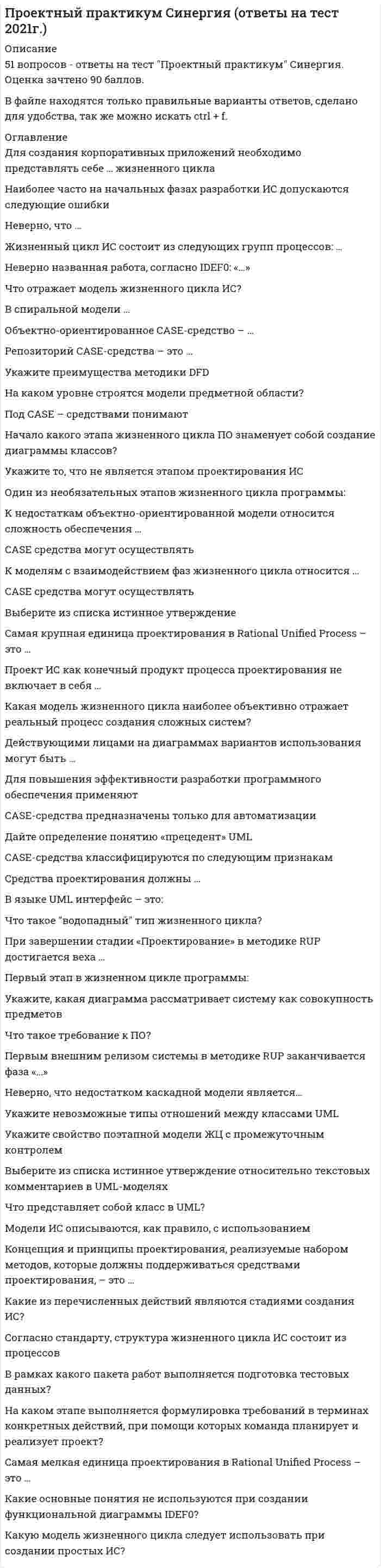     
          Описание
          55 ответов к тесту МОИ Синергия Проектный практикум . 93 баллов из 100 - Экзамен Отлично! 2022г.Тема 1. Общая характеристика процесса проектирования информационных системТема 2. Особенности разработки ИТ-проектаТема 3. Основные средства разработки ИТ-проектаТема 4. Рациональный процесс управления ИТ-проектами Rational Unified Process (RUP)📗 ВСЕ ОТВЕТЫ выделены в файле цветом. Все вопросы к тесту указаны ниже, после покупки вы получите ответы в файле. 
          Оглавление
          1. Выберите из списка истинное утверждениенотация UML жестко фиксирована разработчик средства UML-моделирования может модифицировать нотацию по своему желанию применение UML гарантирует построение разумных и понятных моделей UML не может быть использован для реверс-инжиниринга 2. Проект ИС как конечный продукт процесса проектирования не включает в себя … CASE-средства проектно-конструкторскую документацию технологическую документацию модель будущей ИС 3. Начало какого этапа жизненного цикла ПО знаменует собой создание диаграммы классов?внедренияанализатестированияпроектирования 4. При завершении стадии «Проектирование» в методике RUP достигается вехацелей жизненного циклаархитектуры жизненного цикланачальной функциональной готовностиготового продукта 5. Что такое требование к ПО?формальные критерии соответствия системы желаниям заказчикажелаемая функциональность, свойство или поведение системыформальное описание внутреннего устройства будущей системыусловия, ограничивающие функциональность будущей системы 6. Концепция и принципы проектирования, реализуемые набором методов, которые должны поддерживаться средствами проектирования, – это …организациятехнологияметодологиясредствапроектирования 7. Технико-экономическое обоснование разрабатывается …на стадии технического проектированияпосле технического заданияпосле сбора материалов для обследованияпосле эскизного проекта 8. Основная работа на этапе «Рабочего проектирования» – это …кодирование и составление программной документацииразработка постановки задачинаполнение базы данныхразработка общесистемных проектных решений 9. На физическом уровне понятию «сущность логического уровня» соответствует понятие «…»таблицастолбецзаписьиндекс 10. Принцип «черного ящика» реализован через принцип «…»наследованиеполиморфизминкапсуляция 11. Методология RAD неприменима для …сложных расчетных программ, операционных систем и других программ большого объемаэкономических информационных системинформационных киосков метрополитенабанковских информационных систем 12… является классом технологии проектированияРеконструкцияТиповое проектированиеПараметризацияКаноническое проектирование 13. Укажите, какая диаграмма рассматривает систему как совокупность предметовIDEFODFDIDEF3IDEFIx 14. Наиболее часто на начальных фазах разработки ИС допускаются следующие ошибкинеправильный выбор языка программированиянеправильный выбор СУБДошибки в определении интересов заказчиканеправильный подбор программистов 15. Неверно, что к основным процессам жизненного цикла ИМ относят..поставкуразработкуэксплуатациюобучение 16. Репозиторий CASE-средства - это ...совокупность системной информации о конкретном CASE-средствеспециализированная база данных, предназначенная для отображения состояния проектируемой ЭИС в каждый момент времениспециализированные словарь терминов, применяющихся в предметной области разрабатываемой ИСрезервная база данных, предназначенная для отображения состояния проектируемой ЭИС 17. Объектно-ориентированное CASE-средство - ...MS SQL ServerRational RoseAllFusion Process ModelerERWin 18. Какие основные понятия не используются при создании функциональной диаграммы IDEF0?функциональный блокинтерфейсная дугадекомпозициявнешние источники и получатели данных 19. Механизмом на диаграмме IDEFO может быть ...заполненный договорнормативный актинформационная системаустановка программного обеспечения 20. Что такое водопадный тип жизненного цикла?жизненный цикл, при котором задачи проекта реализуются одна за другойжизненный цикл, при котором вехи проекта реализуются одна за другойжизненный цикл, при котором фазы проекта реализуются одна за другойжизненный цикл, при котором вехи и задачи проекта реализуются одна за другой 21. Модели ИС описываются, как правило, с использованиемDelphiСУБДязыка UMLязыка программирования высокого уровня 22. Неверно, что на этапах внедрения проекта происходит ...написание инструкций пользователюсоздание информационной базы с нормативно-справочной информациейпроверка соответствия выполненной работы договорной документацииприобретение и установка вычислительной техники 23. Дайте определение понятию «прецедент» UMLзаконченная последовательность действий, инициированная внешним объектом (личностью или системой)описание совокупности однородных объектов с их атрибутами, операциями, отношениями и семантикойразработанный ранее прототип ИСразработанная модель ИС 24. Действующими лицами на диаграммах вариантов использования могут бытьпользователи системыбизнес-процессыклассы объектоватрибуты объектов 25. В верхнюю грань прямоугольника, изображающего работу, входят стрелки ...с входной информациейс управляющей информациеймеханизмысредства 26. В спиральной модели ...наибольшее внимание уделяется начальным этапампока не завершен очередной этап, не производится перехода к следующему этапукаждый этап заканчивается полным пакетом документовзаказчик не участвует в процессе проектирования ИС 27. В языке UML интерфейс - это:совокупность ролей и других элементов, которые, работая совместно, производят некоторый совместный эффект, не сводящийся к простой сумме слагаемыхописание последовательности выполняемых системой действий, которая производит наблюдаемый результат, значимый для какого-то определенного актерасовокупность операций, которые определяют сервис (набор услуг), предоставляемый классом или компонентомО физическая заменяемая часть системы, которая соответствует некоторому набору классов и обеспечивает его реализацию 28. Укажите то, что не является этапом проектирования ИСпроектирование объектов данныхинсталляция базы данныхспецификация требований к приложениямвыбор архитектуры ИС 29. В рамках какого пакета работ выполняется подготовка тестовых данных?обследованиеописание бизнес-процессовразработка системытестирование системы 30. Согласно стандарту, структура жизненного цикла ИС состоит из процессовразработки и внедренияосновных и вспомогательных процессов жизненного цикла и организационных процессовпрограммирования и отладкисоздания и использования ИС 31. Что такое требование к ПО?формальные критерии соответствия системы желаниям заказчикажелаемая функциональность, свойство или поведение системыформальное описание внутреннего устройства будущей системыусловия, ограничивающие функциональность будущей системы 32. К недостаткам объектно-ориентированной модели относится сложность обеспечения ...четкой дисциплины проектаподдержки корпоративных проектовсоздания описаниянадежности и качества кода продукта 33. Какая модель жизненного цикла наиболее объективно отражает реальный процесс создания сложных систем?спиральная моделькаскадная модельпоэтапная модель с промежуточным контролемкруговая модель 34. Что представляет собой класс в UML?описание объектаописание совокупности однородных объектовописание связи между объектамиописание атрибутов объекта 35. Для повышения эффективности разработки программного обеспечения применяютDelphiСCASE -средстваPascal 36. В рамках какого пакета работ выполняется подготовка тестовых данных?обследованиеописание бизнес-процессовразработка системытестирование системы 37. Самая мелкая единица проектирования в Rational Unified Process-это ...активностьэтапфазаитерация 38. Для создания корпоративных приложений необходимо представлять себе ... жизненного цикласхему документированиявсю схемуважнейшие этапыпромежуточные этапы 39. За поддержку основных процессов жизненного цикла ИС, прежде всего процессов разработки и сопровождения ПО, отвечает процесс...обеспечения качествасопровожденияуправления конфигурациейуправления проектом 40. Укажите преимущества методики DFDвозможность однозначно определить внешние сущностивозможность проектирования снизу вверхнеобходимость искусственного ввода управляющих процессовотсутствие понятия времени 41. CASE средства могут осуществлятьавтоматическую генерацию программного кодасогласование этапов разработки с заказчикомсопровождение и реинжинирингоценку стоимости проекта 42. Управление рисками в Rational Unified Process проводится...никогдапериодическинепрерывнораз в неделю 43. На каком этапе происходит определение наиболее значимых условий заказчика?подготовка требований заказчикаопределение требований проектаформирование матрицы взаимосвязейформирование матрицы отношений 44. Под CASE - средствами понимаютпрограммные средства, поддерживающие процессы создания и сопровождения программного обеспеченияязыки программирования высокого уровнясреды для разработки программного обеспеченияприкладные программы 45. Один из необязательных этапов жизненного цикла программы:оптимизацияпроектированиетестированиепрограммирование 46. Неверно названная работа, согласно IDEF0: «...»формирование плана продаждоставка грузарегистрация клиентаоформленный заказ 47. Неверно, что ...сценарий IDEF3 является частным случаем реализации процессадля диаграммы IDEF3 может быть создан только один сценарийсценарий IDEF3 может являться декомпозицией работыв сценарии IDEF3 может быть несколько точек выхода 48. IDEF3 - это ...методология документирования процессов, происходящих в системепредставление сценария бизнес-процессасредство описания технологического процессатехнологический стандарт 49. CASE-средства предназначены только для автоматизациидиаграммированиявсех этапов жизненного циклапрототипированиявех жизненного цикла 50. К моделям с взаимодействием фаз жизненного цикла относится ...спиральнаяобъектно-ориентированнаябыстрое прототипированиекаскадная 51. Укажите свойство поэтапной модели ЖЦ с промежуточным контролемвремя жизни каждого из этапов растягивается на весь период разработкипереход на следующий этап означает полное завершение работ на предыдущем этапена каждом этапе формируется законченный набор проектной документации, отвечающий критериям полноты и согласованностине учитывает взаимовлияние результатов разработки на различных этапах 52. Самая крупная единица проектирования в Rational Unified Process - это ...активностьфазаитерацияцикл 53. Под CASE - средствами понимаютпрограммные средства, поддерживающие процессы создания и сопровождения программного обеспеченияязыки программирования высокого уровнясреды для разработки программного обеспеченияприкладные программы 54. Первым внешним релизом системы в методике RUP заканчивается фаза «...»НачалоПроектированиеПостроениеВнедрение 55. На каком уровне строятся модели предметной области?на внешнем уровне (определении требований)на концептуальном уровне (спецификации требований)на внутреннем уровне (реализации требований)все ответы верны  
            
            
            Проектный практикум тесты [МОИ СИНЕРГИЯ] Ответы 93/100 баллов. 2022 г.Произведение площади эпюры давления на ширину прямоугольной стенки позволяет определить … давления.Произведение растворимости сульфата бария 1,1∙10–10. Для насыщенного раствора вычислите массу соли, содержащейся в 20 л раствора (г). Ответ приведите с точностью до сотых.Произведение растворимости хлорида серебра 1.56∙10–10. Для насыщенного раствора вычислите массу соли, содержащуюся в 20 л раствора (г). Ответ представьте с точностью до тысячных.производную (x - 5) / (2x - 5)Производственный менеджмент (тест с ответами Синергия) Производственный менеджмент тесты СинергияПроектный менеджмент Ответы на тест СинергияПроектный менеджмент Ответы (тесты Синергия)Проектный менеджмент.Тест Синергия 2020Проектный менеджмент.Тест Синергия 2021гПроектный менеджмент.Тест Синергия 2021г (Сборник 66 вопросов)Проектный менеджмент (тест с ответами Синергия)Проектный практикум.ои_ПИ (тест с ответами МФПУ/ МОИ/ МТИ)