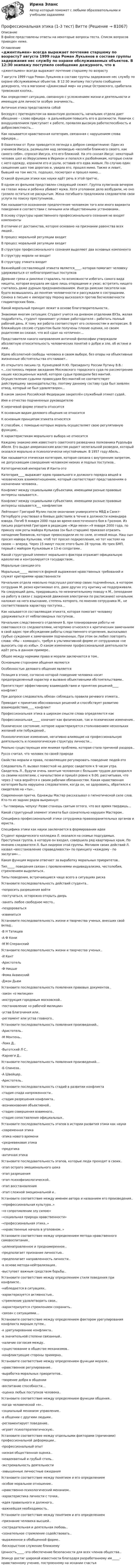      
            Описание
            В файле представлены ответы на некоторые вопросы теста. Список вопросов приведен ниже. 
            Оглавление
            «джентльмен» всегда выражает почтение старшему по возрасту7 августа 1999 года Роман Лукьянов в составе группы задержания нес службу по охране обслуживаемых объектов. В 12:30 экипажу поступило сообщение дежурного, что в магазине «Джинсовый мир» на улице Островского, сработала тревожная кнопка..Как определяют ситуацию, связанную с усложнением жизни и деятельности и имеющую для личности особую значимость..Античная этика представляла собойБеседуя с претендентом на вакантную должность, начальник отдела дает обещание – слово офицера - в дальнейшем повысить его в должности. Новичок с воодушевлением приступает к работе, проявляя высокую работоспособность и добросовестность…Как называется нравственная категория, связанная с нарушением слова офицера…В Евангелии от Луки приводится легенда о добром самаритянине: Один из учеников Иисуса, размышляя над заповедью «возлюби ближнего своего, как самого себя», спросил Иисуса, кто его ближний. На это сказал Иисус: некоторый человек шел из Иерусалима в Иерихон и попался к разбойникам, которые сняли с него одежду, изранили его и ушли, оставив его едва живым. По случаю один священник шел тою дорогою и, увидев его, прошел мимо. Также и левит, бывший на том месте, подошел, посмотрел и прошел мимо…О какой функции этики как науки идёт речь в этой притче..В одном из фильмов представлен следующий сюжет. Группа хулиганов вечером на глазах жены и ребенка убивает мужа. Хотя уголовное дело возбудили, но оно грозило остаться не раскрытым. Жена погибшего предложила следователю свои услуги по поиску преступников..Как называется осознанное предпочтение человеком того или иного варианта поведения в соответствии с личными или общественными установками..В основу структуры нравственного профессионального сознания не входят компонентыВ отличии от достоинства, которое основано на признании равенства всех людей..В процесс моральной регуляции входитВ процесс моральной регуляции входитВ структуре профессионального сознания выделяют два основных компонентаВ структуру морали не входитВ структуру этикета входитВажнейшей составляющей этикета является____, которая помогает человеку удерживаться от неблагоприятных поступковДревние греки и римляне старались по возможности избегать самого вида нищеты, которая внушала им одно лишь отвращение и ужас; встретить нищего считалось даже дурным предзнаменованием.  Иногда римские писатели как будто возвышались до понятия человечности и рассуждали о сострадании. Сенека в письме к императору Нерону высказался против бесчеловечности гладиаторских боев..Какой моральный принцип лежит в основе благотворительности..Знакомая многим ситуация: Студент учится на дневном отделении ВУЗа, желая подработать, студент принимает условие работодателя – работать полный рабочий день. К тому же работа соответствует его склонностям и интересам. В ближайшую сессию студентом были получены плохие оценки, но своим родителям он сказал, что всё сдал на «отлично»…Представители какого направления античной философии утверждали абсолютную относительность человеческих понятий о добре и зле, об истине и лжи..Идею абсолютной свободы человека в своем выборе, без опоры на объективные жизненные обстоятельства отстаивает..Из открытого письма гр. Кузнецовой Н.Ю. Президенту России Путину В.В.: «…состоялось первое заседание Московского городского суда по рассмотрению наших кассационных жалоб, которое судьи проводили без мантий. Осуществление судьями правосудия без мантий не соответствует действующему законодательству, поэтому данному составу суда был заявлен отвод, который не был удовлетворен...В каком законе Российской Федерации закреплён служебный этикет судей..Имя и отчество подчиненных руководителюК неречевой форме этикета относитсяК основным видам делового общения не относитсяК основным принципам этикета относятсяК способам, с помощью которых мораль осуществляет свою регулятивную функцию..К характеристикам морального выбора не относитсяКаждому знакомо имя известного советского разведчика полковника Рудольфа Абеля. Его выдал американским властям радист нелегальной разведки, который оказался морально и психологически неустойчивым. В 1957 году Абель..Как называется этическая категория, которая связана с внутренним запретом, не допускающим совершения человеком низких и подлых поступков..Категорический императив И Канта-этоКатегория____ выражает идею правильного и должного порядка вещей в человеческих взаимоотношениях, который соответствует представлениям о назначении человека..Конфликт между социальными субъектами, имеющими разные правовые интересы называется..Конфликт между социальными субъектами, имеющими разные правовые интересы называется___ конфликтомЛейтенант Григорий Мулин после окончания университета МВД в Санкт-Петербурге участвовал в боевых действиях в Чечне в должности командира взвода. Погиб 9 января 2000 года во время ожесточенного боя в Грозном. Из письма родителей Григория в редакцию «Жди меня»:«9 января 2000 года, по приказу ком роты майора Кулькова (он был старшим) приказал отразить нападение боевиков, которые превосходили их по силе, огневой мощи. Наш сын просил майора Кулькова, чтоб тот просил подкрепления, но тот настоял на своем — вперед. Через 15 минут после этого было 28 трупов. Из трех БМП, первый с майором Кульковым и 13-ю солдатами..Какой структурный элемент морального фактора отражает официальную идеологию и контролируется государством..Моральные санкции-этоМоральные_____ являются формой выражения нравственных требований и служат критериями нравственностиНачальник отдела невольно подслушал разговор своих подчинённых, в котором сотрудник М. резко критиковал его, двое других эту критику не поддерживали. На следующий день, придравшись по незначительному поводу к М., (опоздание на работу в связи с задержкой движения электрички по расписанию) начальник наложил на него взыскание, степень которого, по мнению сотрудника М., не соответствовала характеру поступка…Как называется составляющая этикета, которая помогает человеку удерживаться от неблаговидных поступков..Начальник следственного отделения Б. при планировании работы не советовался со следователями, нетерпимо относился к критическим замечаниям в свой адрес при обсуждении работы следственного отделения, высказывал грубые суждения к замечаниям подчиненных. При этом он любил повторять слова: «Мы – команда!», требуя в ультимативной форме от сотрудников «не выносить сор из избы». О каком изменении профессиональной деятельности идёт речь в данном примере..Общее между нормами права и морали заключается в том..Основными сторонами общения являютсяОсобенностью делового общения являетсяПозиция в этике, согласно которой поведение человека носит предопределенный характер и вызвано объективными обстоятельствами..Препятствует эффективному взаимодействию и принятию решений____ конфликтПри допросе следователь обязан соблюдать правила речевого этикета..Приводит к принятию обоснованных решений и способствует развитию взаимодействия____ конфликтПрофессиональная этика в широком смысле слова определяется какПрофессиональная_____ означает как физические, так и психические изменения..Психическое состояние, которое характеризуется столкновением нескольких желаний или побуждений..Психологические изменения, негативно влияющие на профессиональную деятельность и психологическую структуру личности…Реально существующая или мнимая проблема, которая стала причиной раздора..Руссо считал, что человек по своей природеСвойство морали и права, позволяющее регулировать поведение людей-этоСледователь П. вызвал повесткой на допрос свидетеля к 9 часам утра. Свидетель Л., будучи очень занятым человеком с большим трудом договорился со своими коллегами, с начальством и пришёл ровно к 9.00, рассчитывая, что через 2 часа вернётся к своим рабочим обязанностям.  Какая нравственная категория была нарушена следователем, когда он, не здороваясь, обратился к свидетелю на «ты»..Современная притча. Однажды Мастер рассказывал о гипнотической силе слов. Кто-то из задних рядов выкрикнул:- Ты говоришь чепуху! Разве станешь святым оттого, что все время твердишь...Какой структурный элемент этикета был сознательно нарушен Мастером..Специфика профессиональной этики сотрудника правоохранительных органов и юриста..Специфика этики как науки заключается в формировании идеиСтудент юридического колледжа Л. оказался на скамье подсудимых. Преступная группа, в которую он входил, совершила ряд квартирных краж. По мнению следователя Л. был лидером этой группы. Мотивом своих действий Л. назвал «восстановление справедливости» по принципу «каждому - по заслугам»…Какая функция морали отвечает за выработку моральных приоритетов..Тип_____ поведения связан с проявлениями индивидуализма, честолюбия, стремлением выделиться..Типы поведения, встречающиеся чаще всего в ситуациях рискаУстановите последовательность действий студента..-попросить разрешения войти-постучаться, осторожно открыть дверь-занять любое свободное место..-поздороваться-извинитьсяУстановите последовательность жизни и творчества ученых, внесших свой вклад..-В Н Татищев-А Ф Кони-М М СперанскийУстановите последовательность жизни и творчества ученых..-И Кант-Аристотель-Ф Ницше-Фома Аквинский-Джон ДьюиУстановите последовательность появления правовых документов..-закон «о милиции»-инструкция городовым московской..-постановление «о рабочей милиции»-устав Благочиния или..-регламент или устав главного..Установите последовательность появления произведений..-Аристотель..-М Монтень..-Локк Д..-Выготский Л С..-Карнеги Д..Установите последовательность появления произведений…-Б Спиноза..-А Швейцер..-Аристотель..Установите последовательность стадий в развитии конфликта-стадия спада напряженности..-стадия разрешения конфликта..-возникновения объективной..-стадия совершения взаимного..-стадия сопоставления официальных..Установите последовательность этапов в истории развития этики как науки-современная этика-этика нового времени-средневековая этика-предэтика-античная этикаУстановите последовательность этапов, которые люди проходят в своих..-этап острого эмоционального шока-этап разрешения-этап психофизиологической..-этап восстановления-этап сложной эмоциональной и..Установите соответствие между именем автора и названием его произведения..-«профессиональная культура..»-«о сопротивлении злу силою»-«социальная природа нравственности»-«профессиональная этика..»-«нравственные начала в уголовном..»Установите соответствие между определением метода нравственного самовоспитания..-целенаправленное и преднамеренное..-предполагает признание личностью..-предполагает направленность личности..-в основе метода-нейтрализация..-выступает важным средством борьбы..Установите соответствие между определением стиля поведения при конфликте..-наблюдается в ситуациях..-характеризуется активностью..-стремление удовлетворить свои..-характеризуется стремлением сохранить..-связан с ситуациями…Установите соответствие между определением фактором урегулирования конфликта мирным путем..-к урегулированию конфликта..-в значительной степени связанный..-наличие согласия между..-существование в обществе механизмов..-конфликтующие стороны примерно..Установите соответствие между определением функции морали..-нравственное регулирование..-выработка моральных приоритетов..-творение добра в общении-воспитание способности…-оценка любых поступков человека..Установите соответствие между определением функции общения..-когда человеческой «я»..-социальный механизм управления..-в общении с другими людьми..-регламентирует поведение..-играет психотерапевтическую..Установите соответствие между отдельными факторами (причинами) профессиональной деформации..-профессиональный опыт-низкая общественная оценка..-неадекватный и грубый стиль..-экстремальность деятельности-завышенные личностные ожиданияУстановите соответствие между понятием и его определением-особое моральное отношение..-нравственно-психологический механизм..-характеристика личности с точки..-идея правильного и должного..-важнейшая необходимость..Установите соответствие между понятием и его определением-признание человека высшей..-сострадательная и деятельная любовь..-сознательное стремление содействовать..-выраженное в обобщенной форме..-бескорыстное служение ближнемуЦенность_____-это обеспечение безопасности для всех членов общества..Эпикур достиг широкой известности благодаря разработанному им_____-нравственному учению, построенному на искании счастья  
            
            
            Профессиональная этикаПрофессиональная этика (1-3 тест) ВиттеПрофессиональная этика в деятельности психолога-практикаПрофессиональная этика в деятельности психолога-практикаПрофессиональная этика в деятельности психолога-практика 3. Основные уровни рассмотрения этических проблемПрофессиональная этика в психолого-педагогической деятельности (2023.г) тест с ответами Синергия/МОИ/ МТИ /МОСАП Профессиональная этика в психолого-педагогической деятельности. Синергия 90 балловПрофессиональная речь юристаПрофессиональная речь юристаПрофессиональная речь юристаПрофессиональная речь юристаПрофессиональная речь юристаПрофессиональная этикаПрофессиональная этика