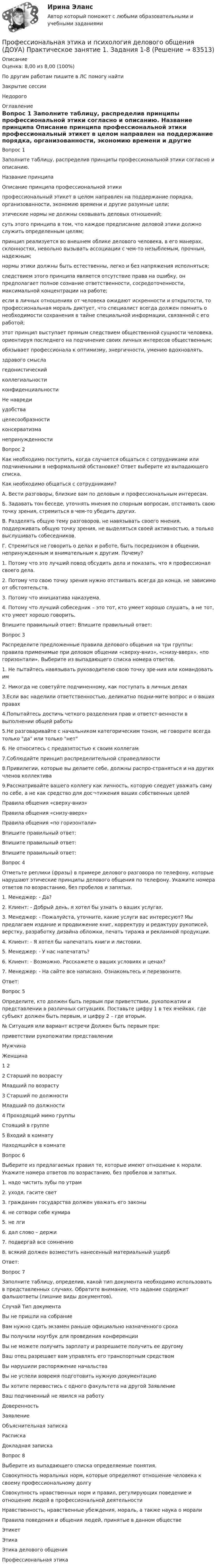      
            Описание
            Оценка: 8,00 из 8,00 (100%)По другим работам пишите в ЛС помогу найтиЗакрытие сессииНедорого 
            Оглавление
            Вопрос 1
Заполните таблицу, распределив принципы профессиональной этики согласно и описанию.

Название принципа	Описание принципа профессиональной этики
профессиональный этикет в целом направлен на поддержание порядка, организованности, экономию времени и другие разумные цели;
 этические нормы не должны сковывать деловых отношений;
 суть этого принципа в том, что каждое предписание деловой этики должно служить определенным целям;
принцип реализуется во внешнем облике делового человека, в его манерах, склонностях, невольно вызывать ассоциации с чем-то незыблемым, прочным, надежным;
нормы этики должны быть естественны, легко и без напряжения исполняться;следствием этого принципа является отсутствие права на ошибку, он предполагает полное сознание ответственности, сосредоточенности, максимальной концентрации на работе;
если в личных отношениях от человека ожидают искренности и открытости, то профессиональная мораль диктует, что специалист всегда должен помнить о необходимости сохранения в тайне специальной информации, связанной с его работой;
 этот принцип выступает прямым следствием общественной сущности человека, ориентируя последнего на подчинение своих личных интересов общественным;
обязывает профессионала к оптимизму, энергичности, умению вдохновлять.здравого смысла	гедонистический	коллегиальности	конфиденциальности	Не навредиудобства 	целесообразности	консерватизма	 непринужденности
Вопрос 2
Как необходимо поступить, когда случается общаться с сотрудниками или подчиненными в неформальной обстановке? Ответ выберите из выпадающего списка.

Как необходимо общаться с сотрудниками?
А. Вести разговоры, близкие вам по деловым и профессиональным интересам.
Б. Задавать тон беседе, уточнять мнения по спорным вопросам, отстаивать свою точку зрения, стремиться в чем-то убедить других.
В. Разделять общую тему разговоров, не навязывать своего мнения, поддерживать общую точку зрения, не выделяться своей активностью, а только выслушивать собеседников.
Г. Стремиться не говорить о делах и работе, быть посредником в общении, непринужденным и внимательным к другим.	Почему?
1.  Потому что это лучший повод обсудить дела и показать, что я профессионал своего дела.
2.  Потому что свою точку зрения нужно отстаивать всегда до конца, не зависимо от обстоятельств.
3.  Потому что инициатива наказуема.
4.  Потому что лучший собеседник – это тот, кто умеет хорошо слушать, а не тот, кто умеет хорошо говорить.

Впишите правильный ответ:  Впишите правильный ответ: 
 Вопрос 3
Распределите предложенные правила делового общения на три группы: правила применимые при деловом общении «сверху-вниз», «снизу-вверх», «по горизонтали». Выберите из выпадающего списка номера ответов.
 1. Не пытайтесь навязывать руководителю свою точку зре-ния или командовать им
2. Никогда не советуйте подчиненному, как поступать в личных делах
3.Если вас наделили ответственностью, деликатно подни-мите вопрос и о ваших правах
4.Попытайтесь достичь четкого разделения прав и ответст-венности в выполнении общей работы
5.Не разговаривайте с начальником категорическим тоном, не говорите всегда только да или только нет
6. Не относитесь с предвзятостью к своим коллегам
7.Соблюдайте принцип распределительной справедливости
8.Привилегии, которые вы делаете себе, должны распро-страняться и на других членов коллектива
9.Рассматривайте вашего коллегу как личность, которую следует уважать саму по себе, а не как средство для дос¬тижения ваших собственных целей
Правила общения «сверху-вниз»
Правила общения «снизу-вверх»Правила общения «по горизонтали»
Впишите правильный ответ: 	 
Впишите правильный ответ: 	 
Впишите правильный ответ:  
Вопрос 4Отметьте реплики (фразы) в примере делового разговора по телефону, которые нарушают этические принципы делового общения по телефону. Укажите номера ответов по возрастанию, без пробелов и запятых.
 1.     Менеджер: - Да?
2.     Клиент: - Добрый день, я хотел бы узнать о ваших услугах.
3.     Менеджер: - Пожалуйста, уточните, какие услуги вас интересуют? Мы предлагаем издание и продвижение книг, корректуру и редактуру рукописей, верстку, разработку дизайна обложки, печать тиража и рекламной продукции.
4.     Клиент: - Я хотел бы напечатать книги и листовки.
5.     Менеджер: - У нас напечатать?
6.     Клиент: - Возможно. Расскажете о ваших условиях и ценах?
7.     Менеджер: - На сайте все написано. Ознакомьтесь и перезвоните.
Ответ: 

Вопрос 5
Определите, кто должен быть первым при приветствии, рукопожатии и представлении в различных ситуациях. Поставьте цифру 1 в тех ячейках, где субъект должен быть первым, и цифру 2 – где вторым.
№	Ситуация или вариант встречи	Должен быть первым при:
приветствии	рукопожатии	представленииМужчина
Женщина	1	 2 	 
2	Старший по возрасту
Младший по возрасту	 

3	Старший по должности
Младший по должности	 
4	Проходящий мимо группы
Стоящий в группе	
5	Входий в комнату
Находящийся в комнате
Вопрос 6
Выберите из предлагаемых правил те, которые имеют отношение к морали. Укажите номера ответов по возрастанию, без пробелов и запятых.
1.     надо чистить зубы по утрам
2.     уходя, гасите свет
3.     гражданин государства должен уважать его законы
4.     не сотвори себе кумира
5.     не лги
6.     дал слово – держи
7.     подвергай все сомнению
8.     всякий должен возместить нанесенный материальный ущерб
Ответ:

Вопрос 7
Заполните таблицу, определив, какой тип документа необходимо использовать в представленных случаях. Обратите внимание, что задание содержит фальшответы (лишние виды документов).

Случай	Тип документа
Вы не пришли на собрание	 
Вам нужно сдать экзамен раньше официально назначенного срока	 
Вы получили ноутбук для проведения конференции	 
Вы не можете получить зарплату и разрешаете получить ее другому	 
Ваш отец разрешает вам управлять его транспортным средством	  
Вы нарушили распоряжение начальства	  
Вы не успели вовремя подготовить нужную документацию	 
Вы хотите перевестись с одного факультета на другой	 Заявление
Ваш подчиненный не явился на работу	 Доверенность ЗаявлениеОбъяснительная запискаРаспискаДокладная записка 
Вопрос 8
Выберите из выпадающего списка определяемые понятия.
Совокупность моральных норм, которые определяют отношение человека к своему профессиональному долгу 
Совокупность нравственных норм и правил, регулирующих поведение и отношение людей в профессиональной деятельности 
Нравственность, нравственные убеждения, мораль, а также наука о морали 
Правила поведения и общения людей, принятые в  данном обществе	  

ЭтикетЭтикаЭтика делового общенияПрофессиональная этика   
            
            
            Профессиональная этика и психология делового общения (ДОУА) Практическое занятие 1. Задания 1-8Профессиональная этика и психология делового общения (ДОУА) Практическое занятие 1. Задания 1-8Профессиональная этика и психология делового общения (ДОУА) Практическое занятие 2Профессиональная этика и психология делового общения (ДОУА) Практическое занятие 3Профессиональная этика и психология делового общения (ДОУА) Практическое занятие 4Профессиональная этика и психология делового общения (ДОУА) Тест 1Профессиональная этика и психология делового общения (ДОУА) тест 2Профессиональная этика в работе клинического психолога Практическое задание 3Профессиональная этика в работе психологаПрофессиональная этика в работе психолога (НИИ ДПО) Профессиональная этика государственного служащего.фмен_МАГ. Синергия. Ответы на ИТОГОВЫЙ ТЕСТ. На отлично!Профессиональная этика и психология делового общения (ДОУА)Профессиональная этика и психология делового общения (ДОУА) КомплексПрофессиональная этика и психология делового общения (ДОУА) Комплекс