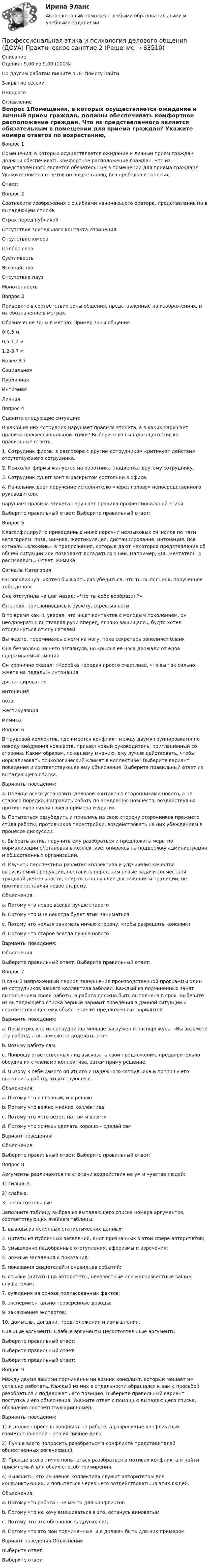      
            Описание
            Оценка: 9,00 из 9,00 (100%)По другим работам пишите в ЛС помогу найтиЗакрытие сессииНедорого 
            Оглавление
            Вопрос 1Помещения, в которых осуществляется ожидание и личный прием граждан, должны обеспечивать комфортное расположение граждан. Что из представленного является обязательным в помещении для приема граждан? Укажите номера ответов по возрастанию, без пробелов и запятых.Ответ:Вопрос 2Соотнесите изображения с ошибками начинающего оратора, представленными в выпадающем списке.Страх перед публикойОтсутствие зрительного контакта ИзвиненияОтсутствие юмораПодбор словСуетливостьВсезнайствоОтсутствие пауз Монотонность Вопрос 3Приведите в соответствие зоны общения, представленные на изображениях, и их обозначение в метрах.Обозначение зоны в метрах	Пример зоны общения0-0,5 м0,5-1,2 м 1,2-3,7 мБолее 3,7СоциальнаяПубличнаяИнтимнаяЛичнаяВопрос 4Оцените следующие ситуации:В какой из них сотрудник нарушает правила этикета, а в каких нарушает правила профессиональной этики? Выберите из выпадающего списка правильные ответы.1. Сотрудник фирмы в разговоре с другим сотрудником критикует действия отсутствующего сотрудника.2. Психолог фирмы жалуется на работника (пациента) другому сотруднику.3. Сотрудник сушит зонт в раскрытом состоянии в офисе.4. Начальник дает поручение исполнителю «через голову» непосредственного руководителя.нарушает правила этикета	нарушает правила профессиональной этикиВыберите правильный ответ: Выберите правильный ответ:Вопрос 5Классифицируйте приведенные ниже перечни неязыковых сигналов по пяти категориям: поза, мимика, жестикуляция, дистанцирование, интонация. Все сигналы «вложены» в предложения, которые дают некоторое представление об общей ситуации или позволяют догадаться о ней. Например, «Вы мечтательно рассмеялись» Ответ: мимика.Сигналы	КатегорияОн воскликнул: «Хотел бы я хоть раз убедиться, что ты выполнишь порученное тебе дело!»Она отступила на шаг назад: «Что ты себе вообразил?»Он стоял, прислонившись к буфету, скрестив ногиВ то время как Н. уверял, что ищет контактов с молодым поколением, он неоднократно выставлял руки вперед, словно защищаясь, будто хотел отодвинуться от слушателейВы ждете, переминаясь с ноги на ногу, пока секретарь заполняет бланкОна безмолвно на него взглянула, но крылья ее носа дрожали от едва сдерживаемых эмоцийОн иронично сказал: «Коробка передач просто счастлива, что вы так сильно жмете на педаль!» интонациядистанцированиеинтонацияпозажестикуляциямимикаВопрос 6В трудовой коллектив, где имеется конфликт между двумя группировками по поводу внедрения новшеств, пришел новый руководитель, приглашенный со стороны. Каким образом, по вашему мнению, ему лучше действовать, чтобы нормализовать психологический климат в коллективе? Выберите вариант поведения и соответствующее ему объяснение. Выберите правильный ответ из выпадающего списка.Варианты поведения:a.	Прежде всего установить деловой контакт со сторонниками нового, а не старого порядка, направить работу по внедрению новшеств, воздействуя на противников силой своего примера и других.b.	Попытаться разубедить и привлечь на свою сторону сторонников прежнего стиля работы, противников перестройки, воздействовать на них убеждением в процессе дискуссии.c.	Выбрать актив, поручить ему разобраться и предложить меры по нормализации обстановки в коллективе, опираясь на поддержку администрации и общественных организаций.d.	Изучить перспективы развития коллектива и улучшения качества выпускаемой продукции, поставить перед ним новые задачи совместной трудовой деятельности, опираясь на лучшие достижения и традиции, не противопоставляя новое старому.Объяснения:a.	Потому что новое всегда лучше старогоb.	Потому что мне некогда будет этим заниматьсяc.	Потому что нельзя занимать ничью сторону, чтобы разрешить конфликтd.	Потому что старое всегда лучше новогоВарианты поведения:Объяснения: Выберите правильный ответ: Выберите правильный ответ:Вопрос 7В самый напряженный период завершения производственной программы один из сотрудников вашего коллектива заболел. Каждый из подчиненных занят выполнением своей работы, а работа должна быть выполнена в срок. Выберите из выпадающего списка верный вариант поведения в данной ситуации и соответствующее ему объяснение из предложенных вариантов.Варианты поведения:a.	Посмотрю, кто из сотрудников меньше загружен и распоряжусь: «Вы возьмете эту работу, а вы поможете доделать это».b.	Возьму работу сам.c.	Попрошу ответственных лиц высказать свои предложения, предварительно обсудив их с членами коллектива, затем приму решение.d.	Вызову к себе самого опытного и надежного сотрудника и попрошу его выполнить работу отсутствующего.Объяснения:a.	Потому что я главный, и я решаюb.	Потому что важно мнение коллективаc.	Потому что «кто везет, на том и возят»d.	Потому что хочешь сделать хорошо – сделай самВариант поведения:Объяснение:Выберите правильный ответ: Выберите правильный ответ:Вопрос 8Аргументы различаются по степени воздействия на ум и чувства людей:1) сильные,2) слабые,3) несостоятельные.Заполните таблицу выбрав из выпадающего списка номера аргументов, соответствующих ячейкам таблицы.1. выводы из неполных статистических данных;2. цитаты из публичных заявлений, книг признанных в этой сфере авторитетов;3. умышленно подобранные отступления, афоризмы и изречения;4. ложные заявления и показания;5. показания свидетелей и очевидцев событий;6. ссылки (цитаты) на авторитеты, неизвестные или малоизвестные вашим слушателям;7. суждения на основе подтасованных фактов;8. экспериментально проверенные доводы;9. заключения экспертов;10. домыслы, догадки, предположения и измышления.Сильные аргументы	Слабые аргументы	Несостоятельные аргументыВыберите правильный ответ:Выберите правильный ответ:Выберите правильный ответ:Вопрос 9 Между двумя вашими подчиненными возник конфликт, который мешает им успешно работать. Каждый из них в отдельности обращался к вам с просьбой разобраться и поддержать его позицию. Выберите правильный вариант поступка и его объяснения. Укажите ответ с помощью выпадающего списка, обозначив соответствующий номер.Варианты поведения:1)	Я должен пресечь конфликт на работе, а разрешение конфликтных взаимоотношений – это их личное дело.2)	Лучше всего попросить разобраться в конфликте представителей общественных организаций.3)	Прежде всего лично попытаться разобраться в мотивах конфликта и найти приемлемый для обоих способ примирения.4)	Выяснить, кто из членов коллектива служит авторитетом для конфликтующих, и попытаться через него воздействовать на этих людей.Объяснения:a.	Потому что работа – не место для конфликтовb.	Потому что не хочу вмешиваться в это, останусь виноватымc.	Потому что это обязанность других лицd.	Потому что это мои подчиненные, и я должен быть для них примеромВариант поведения	ОбъяснениеВыберите ответ:Выберите ответ:  
            
            
            Профессиональная этика и психология делового общения (ДОУА) Практическое занятие 1. Задания 1-8Профессиональная этика и психология делового общения (ДОУА) Практическое занятие 2Профессиональная этика и психология делового общения (ДОУА) Практическое занятие 3Профессиональная этика и психология делового общения (ДОУА) Практическое занятие 4Профессиональная этика и психология делового общения (ДОУА) Тест 1Профессиональная этика и психология делового общения (ДОУА) тест 2Профессиональная этика и психология делового общения (ДОУА) тест 3Профессиональная этика в работе психологаПрофессиональная этика в работе психолога (НИИ ДПО) Профессиональная этика государственного служащего.фмен_МАГ. Синергия. Ответы на ИТОГОВЫЙ ТЕСТ. На отлично!Профессиональная этика и психология делового общения (ДОУА)Профессиональная этика и психология делового общения (ДОУА) КомплексПрофессиональная этика и психология делового общения (ДОУА) КомплексПрофессиональная этика и психология делового общения (ДОУА) Комплексное