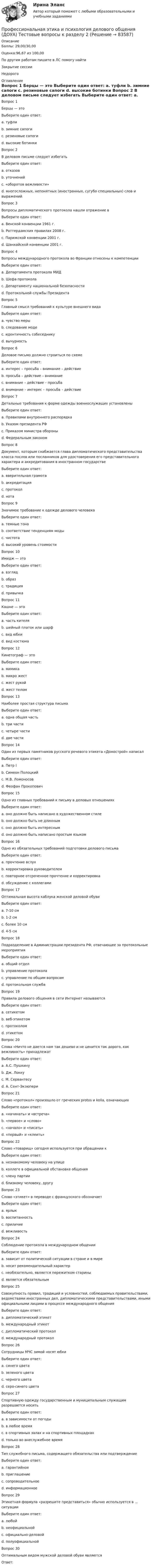      
            Описание
            Баллы: 29,00/30,00Оценка:96,67 из 100,00По другим работам пишите в ЛС помогу найтиЗакрытие сессииНедорого 
            Оглавление
            Вопрос 1
Берцы — это
Выберите один ответ:
a. туфли
b. зимние сапоги
c. резиновые сапоги
d. высокие ботинки 
Вопрос 2
В деловом письме следует избегать
Выберите один ответ:
a. отказов
b. уточнений
c. «оборотов вежливости»
d. многосложных, непонятных (иностранных, сугубо специальных) слов и выражений 
Вопрос 3
Вопросы дипломатического протокола нашли отражение в
Выберите один ответ:
a. Венской конвенции 1961 г. 
b. Роттердамских правилах 2008 г.
c. Парижской конвенции 2001 г.
d. Шанхайской конвенции 2001 г.
Вопрос 4
Вопросы международного протокола во Франции отнесены к компетенции
Выберите один ответ:
a. Департамента протокола МИД 
b. Шефа протокола
c. Департаменту национальной безопасности
d. Протокольной службы Президента
Вопрос 5
Главный смысл требований к культуре внешнего вида
Выберите один ответ:
a. чувство меры 
b. следование моде
c. идентичность собеседнику
d. вычурность
Вопрос 6
Деловое письмо должно строиться по схеме
Выберите один ответ:
a. интерес – просьба – внимание – действие
b. просьба – действие – внимание
c. внимание – действие – просьба
d. внимание – интерес – просьба – действие 
Вопрос 7
Детальные требования к форме одежды военнослужащих установлены
Выберите один ответ:
a. Правилами внутреннего распорядка
b. Указом президента РФ 
c. Приказом министра обороны
d. Федеральным законом
Вопрос 8
Документ, которым снабжается глава дипломатического представительства класса послов или посланников для удостоверения его представительного характера и аккредитования в иностранном государстве
Выберите один ответ:
a. вверительная грамота 
b. аккредитация
c. протокол
d. нота
Вопрос 9
Значимое требование к одежде делового человека
Выберите один ответ:
a. темные тона
b. соответствие тенденциям моды
c. чистота 
d. высокий уровень стоимости
Вопрос 10
Имидж — это
Выберите один ответ:
a. взгляд
b. образ 
c. традиция
d. привычка
Вопрос 11  
Кашне — это
Выберите один ответ:
a. часть кителя
b. шейный платок или шарф 
c. вид юбки
d. вид костюма
Вопрос 12
Кинетограф — это
Выберите один ответ:
a. мимика
b. микро жест
c. жест рукой
d. жест телом 
Вопрос 13
Наиболее простая структура письма
Выберите один ответ:
a. одна общая часть
b. три части
c. четыре части
d. две части 
Вопрос 14
Один из первых памятников русского речевого этикета «Домострой» написал
Выберите один ответ:
a. Петр I
b. Симеон Полоцкий 
c. М.В. Ломоносов
d. Феофан Прокопович
Вопрос 15
Одно из главных требований к письму в деловых отношениях
Выберите один ответ:
a. оно должно быть написано в художественном стиле
b. оно должно быть не длинным 
c. оно должно быть интересным
d. оно должно быть написано простым языком
Вопрос 16
Одно из обязательных требований подготовки делового письма
Выберите один ответ:
a. прочтение вслух
b. корректировка руководителем
c. повторное отсроченное прочтение и корректировка 
d. обсуждение с коллегами
Вопрос 17
Оптимальная высота каблука женской деловой обуви
Выберите один ответ:
a. 7-10 см
b. 1-2 см
c. более 10 см
d. 4-5 см 
Вопрос 18
Подразделение в Администрации президента РФ, отвечающее за протокольные мероприятия
Выберите один ответ:
a. общий отдел
b. управление протокола 
c. управление по общим вопросам
d. протокольная служба
Вопрос 19
Правила делового общения в сети Интернет называются
Выберите один ответ:
a. сетикетом 
b. веб-этикетом
c. протоколом
d. этикетом
Вопрос 20
Слова «Ничто не дается нам так дешево и не ценится так дорого, как вежливость» принадлежат
Выберите один ответ:
a. А.С. Пушкину
b. Дж. Локку
c. М. Сервантесу 
d. А. Сент-Экзюпери
Вопрос 21
Слово «протокол» произошло от греческих protos и kolla, означающих
Выберите один ответ:
a. «начинать» и «встреча»
b. «первое» и «слово»
c. «начало» и «писать»
d. «первый» и «клеить» 
Вопрос 22
Слово «товарищ» сегодня используется при обращении к
Выберите один ответ:
a. незнакомому человеку на улице
b. коллеге в официальной обстановке общения
c. члену партии 
d. близкому человеку, другу
Вопрос 23
Слово «этикет» в переводе с французского обозначает
Выберите один ответ:
a. ярлык 
b. воспитанность
c. приличие
d. вежливость
Вопрос 24
Соблюдение протокола в международном общении
Выберите один ответ:
a. зависит от политической ситуации в стране и в мире
b. носит рекомендательный характер
c. необязательно, является пережитком старины
d. является обязательным
Вопрос 25
Совокупность правил, традиций и условностей, соблюдаемых правительствами, ведомствами иностранных дел, дипломатическими представительствами, иными официальными лицами в процессе международного общения
Выберите один ответ:
a. дипломатический этикет
b. международный этикет
c. дипломатический протокол 
d. международный протокол
Вопрос 26
Сотрудницы МЧС зимой носят юбки
Выберите один ответ:
a. синего цвета
b. зеленого цвета
c. черного цвета
d. серо-синего цвета 
Вопрос 27
Спортивную одежду государственным и муниципальным служащим разрешается носить
Выберите один ответ:
a. в зависимости от погоды
b. в любое время
c. в спортивных залах и на спортивных площадках 
d. только во внеслужебное время
Вопрос 28
Тип служебного письма, содержащего обязательства или подтверждение
Выберите один ответ:
a. гарантийное 
b. приглашение
c. сопроводительное
d. информационное
Вопрос 29
Этикетная формула «разрешите представиться» обычно используется в … ситуации
Выберите один ответ:
a. любой
b. неофициальной
c. официально-деловой 
d. полуофициальной
Вопрос 30
Оптимальным видом мужской деловой обуви являются
Ответ: 
  
            
            
            Профессиональная этика и психология делового общения (ДОУА) Тестовые вопросы к разделу 1Профессиональная этика и психология делового общения (ДОУА) Тестовые вопросы к разделу 2Профессиональная этика и психология делового общения (ДОУА) Тестовые вопросы к разделу 3Профессиональная этика и психология делового общения (ДОУА) Тестовые вопросы к разделу 4Профессиональная этика и психология делового общения  Итоговое тестирование НСПКПрофессиональная этика и психология делового общения Итоговое тестирование НСПКПрофессиональная этика и психология делового общения Практическое занятие 1. Задание 9 (филворд) НСПКПрофессиональная этика и психология делового общения (ДОУА) Практическое занятие 1. Задания 1-8Профессиональная этика и психология делового общения (ДОУА) Практическое занятие 2Профессиональная этика и психология делового общения (ДОУА) Практическое занятие 3Профессиональная этика и психология делового общения (ДОУА) Практическое занятие 4Профессиональная этика и психология делового общения (ДОУА) Тест 1Профессиональная этика и психология делового общения (ДОУА) тест 2Профессиональная этика и психология делового общения (ДОУА) тест 3