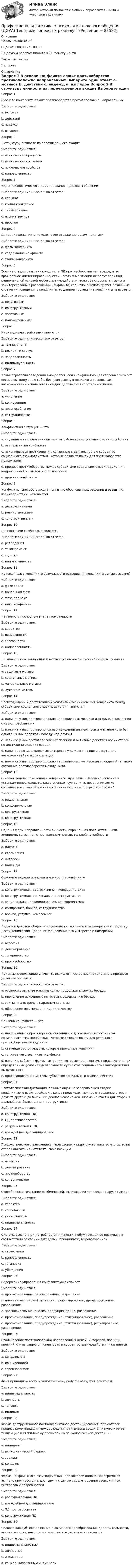      
            Описание
            Баллы: 30,00/30,00Оценка: 100,00 из 100,00По другим работам пишите в ЛС помогу найтиЗакрытие сессииНедорого 
            Оглавление
            Вопрос 1
В основе конфликта лежит противоборство противоположно направленных
Выберите один ответ:
a. мотивов 
b. действий
c. надежд
d. взглядов
Вопрос 2
В структуру личности из перечисленного входит
Выберите один ответ:
a. психические процессы
b. психические состояния
c. психические свойства
d. направленность 
Вопрос 3
Виды психологического доминирования в деловом общении
Выберите один или несколько ответов:
a. сложное
b. комплиментарное 
c. симметричное 
d. ассиметричное
e. простое
Вопрос 4
Динамика конфликта находит свое отражение в двух понятиях
Выберите один или несколько ответов:
a. фазы конфликта 
b. содержание конфликта
c. этапы конфликта 
Вопрос 5
Если на стадии развития конфликта ПД противоборства не переходит во враждебное дистанцирование, если негативные эмоции не берут верх над рациональной основой любого взаимодействия, если обе стороны активны и заинтересованы в разрешении конфликта, если гибко используются различные стратегии поведения в конфликте, то данное протекание конфликта называется
Выберите один ответ:
a. негативным
b. конструктивным
c. позитивным 
d. положительным
Вопрос 6
Индивидными свойствами являются
Выберите один или несколько ответов:
a. темперамент
b. позиция и статус 
c. направленность
d. индивидуальность 
Вопрос 7
Какая стратегия поведения выбирается, если конфликтующая сторона занимает весьма выгодную для себя, беспроигрышную позицию и располагает возможностями использовать ее для достижения собственной цели?
Выберите один ответ:
a. уклонение
b. конкуренция 
c. приспособление
d. сотрудничество
Вопрос 8
Конфликтная ситуация — это
Выберите один ответ:
a. случайные столкновения интересов субъектов социального взаимодействия
b. этап развития конфликта
c. накопившиеся противоречия, связанные с деятельностью субъектов социального взаимодействия, которые создают почву для противоборства между ними 
d. процесс противоборства между субъектами социального взаимодействия, направленный на выяснение отношений
e. причина конфликта
Вопрос 9
Конфликты, способствующие принятию обоснованных решений и развитию взаимодействий, называются
Выберите один ответ:
a. деструктивными
b. реалистическими
c. конструктивными 
Вопрос 10
Личностными свойствами являются
Выберите один или несколько ответов:
a. ретрадация
b. темперамент 
c. задатки
d. направленность 
Вопрос 11  
На какой фазе конфликта возможности разрешения конфликта самые высокие?
Выберите один ответ:
a. фазе спада
b. начальной фазе 
c. фазе подъема
d. пике конфликта
Вопрос 12
Не являются основным элементом личности
Выберите один ответ:
a. характер
b. возможности 
c. способности
d. направленность
Вопрос 13
Не являются составляющими мотивационно-потребностной сферы личности
Выберите один ответ:
a. защитные мотивы 
b. социальные мотивы
c. материальные мотивы
d. духовные мотивы
Вопрос 14
Необходимыми и достаточными условиями возникновения конфликта между субъектами социального взаимодействия являются
Выберите один ответ:
a. наличие у них противоположно направленных мотивов и открытые заявления о своих требованиях
b. наличие у них противоположных суждений или мотивов и желание хотя бы одного из них одержать победу над другим
c. наличие у них противоположных позиций и активные действия обеих сторон по достижению своих позиций
d. наличие противоположных интересов у каждого из них и отсутствие возможностей по их реализации
e. наличие у них противоположно направленных мотивов или суждений, а также состояние противоборства между ними 
Вопрос 15
О какой модели поведения в конфликте идет речь: «Пассивна, склонна к уступкам непоследовательна в оценках, суждениях, поведении легко соглашается с точкой зрения соперника уходит от острых вопросов»?
Выберите один ответ:
a. рациональная
b. конформистская 
c. деструктивная
d. конструктивная
Вопрос 16
Одна из форм направленности личности, окрашенная положительными эмоциями, связанная с проявлением познавательной потребности
Выберите один ответ:
a. идеалы
b. стремления
c. интересы 
d. надежды
Вопрос 17
Основные модели поведения личности в конфликте
Выберите один ответ:
a. конструктивная, деструктивная, конформистская 
b. конструктивная, рациональная, деструктивная
c. рациональная, иррациональная, конформистская
d. компромисс, борьба, сотрудничество
e. борьба, уступка, компромисс
Вопрос 18
Подход в деловом общении определяет отношение к партнеру как к средству достижения своих целей, игнорирование его интересов и намерений
Выберите один ответ:
a. агрессия
b. доминирование 
c. соперничество
d. противоборство
Вопрос 19
Приемы, позволяющие улучшить психологическое взаимодействие в процессе делового общения
Выберите один или несколько ответов:
a. оговорить заранее максимальную продолжительность беседы
b. проявление искреннего интереса к содержанию беседы 
c. явиться на встречу в парадном костюме
d. обращение по имени или имени-отчеству 
Вопрос 20
Причина конфликта — это
Выберите один ответ:
a. накопившиеся противоречия, связанные с деятельностью субъектов социального взаимодействия, которые создают почву для реального противоборства между ними
b. стечение обстоятельств, которые проявляют конфликт
c. то, из-за чего возникает конфликт
d. явления, события, факты, ситуации, которые предшествуют конфликту и при определенных условиях деятельности субъектов социального взаимодействия вызывают его 
e. противоположные мотивы субъектов социального взаимодействия
Вопрос 21
Психологическая дистанция, возникающая на завершающей стадии конфликтного взаимодействия, когда происходит полное отторжение сторон друг от друга и дальнейший диалог невозможен. Любые контакты для сторон в дальнейшем болезненны и деструктивны
Выберите один ответ:
a. конструктивная ПД
b. ПД противоборства
c. разрушительная ПД 
d. враждебное дистанцирование
Вопрос 22
Психологическое стремление в переговорах каждого участника во что бы то ни стало навязать или отстоять свою позицию
Выберите один ответ:
a. агрессия
b. доминирование
c. противоборство
d. соперничество 
Вопрос 23
Своеобразное сочетание особенностей, отличающих человека от других людей
Выберите один ответ:
a. характер
b. способности
c. уникальность
d. индивидуальность 
Вопрос 24
Система осознанных потребностей личности, побуждающих ее поступать в соответствии со своими взглядами, принципами, мировоззрением
Выберите один ответ:
a. стремления
b. направленность
c. установка
d. убеждения 
Вопрос 25
Содержание управления конфликтами включает
Выберите один ответ:
a. прогнозирование, регулирование, разрешение
b. анализ конфликтной ситуации, прогнозирование, предупреждение, разрешение
c. прогнозирование, анализ, предупреждение, разрешение
d. прогнозирование, предупреждение (стимулирование), разрешение
e. прогнозирование, предупреждение (стимулирование), регулирование, разрешение 
Вопрос 26
Столкновение противоположно направленных целей, интересов, позиций, явлений или взглядов оппонентов или субъектов взаимодействия называется
Выберите один ответ:
a. конфликтом 
b. конкуренцией
c. соревнованием
Вопрос 27
Факт принадлежности к человеческому роду фиксируется понятием
Выберите один ответ:
a. индивидуальность
b. личность
c. человек 
d. индивид
Вопрос 28
Форма деструктивного постконфликтного дистанцирования, при которой процесс коммуникации между людьми практически сводится к нулю и имеет тенденцию к стабильному расширению психологической дистанции.
Выберите один ответ:
a. инцидент
b. психологический барьер
c. вражда
d. конфликт 
Вопрос 29
Форма конфликтного взаимодействия, при которой оппоненты стремятся активно противостоять друг другу с целью удовлетворения своих личных интересов и потребностей
Выберите один ответ:
a. разрушительная ПД
b. враждебное дистанцирование
c. ПД противоборства 
d. конструктивная ПД
Вопрос 30
Человек как субъект познания и активного преобразования действительности, носитель социальных характеристик в ходе жизни становится
Выберите один ответ:
a. индивидуальностью
b. личностью 
c. индивидом
d. социализированным индивидом

  
            
            
            Профессиональная этика и психология делового общения (ДОУА) Тестовые вопросы к разделу 3Профессиональная этика и психология делового общения (ДОУА) Тестовые вопросы к разделу 4Профессиональная этика и психология делового общения  Итоговое тестирование НСПКПрофессиональная этика и психология делового общения Итоговое тестирование НСПКПрофессиональная этика и психология делового общения Практическое занятие 1. Задание 9 (филворд) НСПКПрофессиональная этика и психология делового общения Практическое занятие 1. Задание 9 (филворд) НСПКПрофессиональная этика и психология делового общения  Практическое занятие 1. Задания 1-8  НСПКПрофессиональная этика и психология делового общения (ДОУА) Практическое занятие 3Профессиональная этика и психология делового общения (ДОУА) Практическое занятие 4Профессиональная этика и психология делового общения (ДОУА) Тест 1Профессиональная этика и психология делового общения (ДОУА) тест 2Профессиональная этика и психология делового общения (ДОУА) тест 3Профессиональная этика и психология делового общения (ДОУА) тест 4Профессиональная этика и психология делового общения (ДОУА) Тестовые вопросы к разделу 1