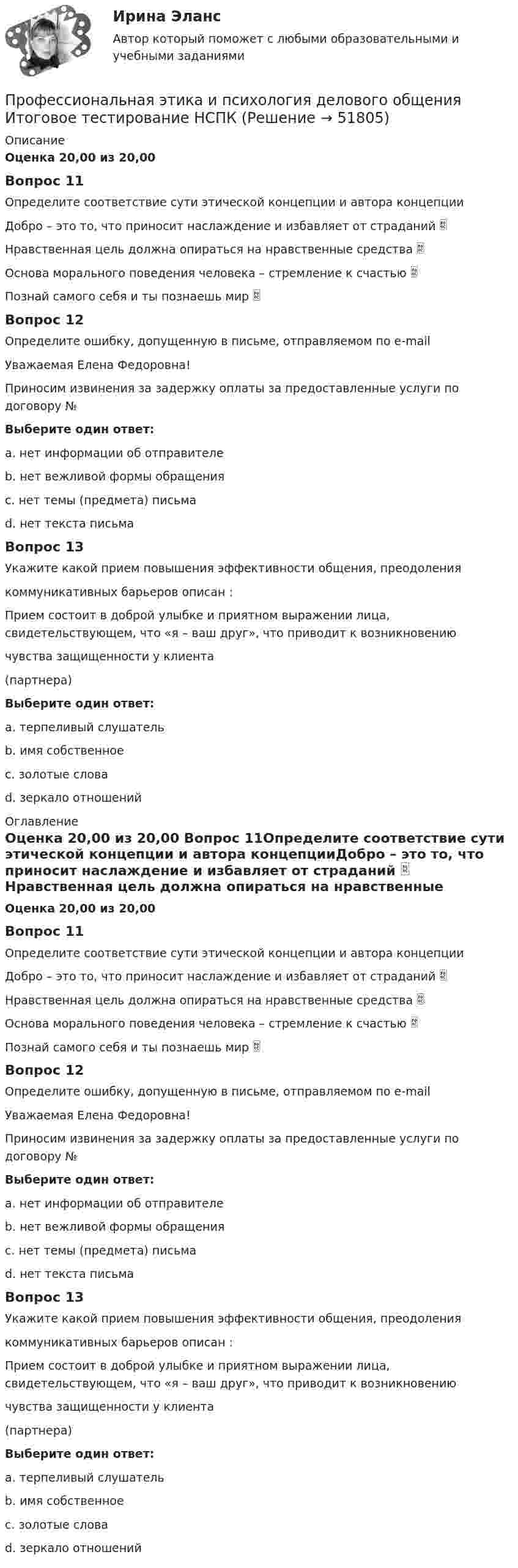      
            Описание
            Оценка 20,00 из 20,00 Вопрос 11Определите соответствие сути этической концепции и автора концепцииДобро – это то, что приносит наслаждение и избавляет от страданий  Нравственная цель должна опираться на нравственные средства  Основа морального поведения человека – стремление к счастью  Познай самого себя и ты познаешь мир  Вопрос 12Определите ошибку, допущенную в письме, отправляемом по e-mail                                            Уважаемая Елена Федоровна!Приносим извинения за задержку оплаты за предоставленные услуги по договору №Выберите один ответ:a. нет информации об отправителе b. нет вежливой формы обращенияc. нет темы (предмета) письмаd. нет текста письмаВопрос 13Укажите какой прием повышения эффективности общения, преодоления коммуникативных барьеров описан :Прием состоит в доброй улыбке и приятном выражении лица, свидетельствующем, что «я – ваш друг», что приводит к возникновениючувства защищенности у клиента(партнера)Выберите один ответ:a. терпеливый слушательb. имя собственноеc. золотые словаd. зеркало отношений  
            Оглавление
            Оценка 20,00 из 20,00 Вопрос 11Определите соответствие сути этической концепции и автора концепцииДобро – это то, что приносит наслаждение и избавляет от страданий  Нравственная цель должна опираться на нравственные средства  Основа морального поведения человека – стремление к счастью  Познай самого себя и ты познаешь мир  Вопрос 12Определите ошибку, допущенную в письме, отправляемом по e-mail                                            Уважаемая Елена Федоровна!Приносим извинения за задержку оплаты за предоставленные услуги по договору №Выберите один ответ:a. нет информации об отправителе b. нет вежливой формы обращенияc. нет темы (предмета) письмаd. нет текста письмаВопрос 13Укажите какой прием повышения эффективности общения, преодоления коммуникативных барьеров описан :Прием состоит в доброй улыбке и приятном выражении лица, свидетельствующем, что «я – ваш друг», что приводит к возникновениючувства защищенности у клиента(партнера)Выберите один ответ:a. терпеливый слушательb. имя собственноеc. золотые словаd. зеркало отношений  
            
            
            Профессиональная этика и психология делового общения  Итоговое тестирование НСПКПрофессиональная этика и психология делового общения Итоговое тестирование НСПКПрофессиональная этика и психология делового общения Практическое занятие 1. Задание 9 (филворд) НСПКПрофессиональная этика и психология делового общения Практическое занятие 1. Задание 9 (филворд) НСПКПрофессиональная этика и психология делового общения  Практическое занятие 1. Задания 1-8  НСПКПрофессиональная этика и психология делового общения  Практическое занятие 2  НСПКПрофессиональная этика и психология делового общения Практическое занятие 3   НСПКПрофессиональная этика и психология делового общения (ДОУА) Тест 1Профессиональная этика и психология делового общения (ДОУА) тест 2Профессиональная этика и психология делового общения (ДОУА) тест 3Профессиональная этика и психология делового общения (ДОУА) тест 4Профессиональная этика и психология делового общения (ДОУА) Тестовые вопросы к разделу 1Профессиональная этика и психология делового общения (ДОУА) Тестовые вопросы к разделу 2Профессиональная этика и психология делового общения (ДОУА) Тестовые вопросы к разделу 3