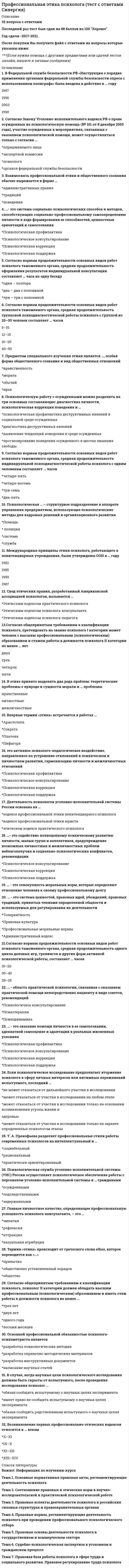    
          Описание
          Сдано на 88 баллов в 2021г. Верно 22 из 25 вопросов.Скриншот с отметкой прилагается к работе. Ответы выделены цветом.После покупки Вы получите файл с ответами на вопросы которые указаны ниже: 
          Оглавление
          1. Согласно Закону Уголовно-исполнительного кодекса РФ о праве осужденных на психологическую помощь (№ 161 от 8 декабря 2003 года), участие осужденных в мероприятиях, связанных с оказанием психологической помощи, может осуществляться только с согласия … опрашиваемого лица  экспертной комиссии  психолога  органов федеральной службы безопасности2. Главное личностное качество, определяющее профессиональную успешность психологаконсультанта, – это …  эмпатия  рефлексия  аттракция  казуальная атрибуция3. Международные принципы этики психолога, работающего в пенитенциарных учреждениях, были утверждены ООН в … году  1982  1985  1990  19874. Согласно общепринятым требованиям к квалификации психолога, претендовать на звание психолога I категории может человек с высшим профессиональным (психологическим) образованием и стажем работы в должности психолога II категории не менее … лет двух  трех  четырех  пяти  5. Если психологическое исследование предполагает вторжение психолога в сферу личных интересов или интимных переживаний испытуемого, последний …  не может отказаться от дальнейшего участия в исследовании  может отказаться от участия в исследовании на любом этапе  может отказаться от участия в исследовании только на основании возникновения угрозы жизни и здоровью  может отказаться от участия в исследовании только на заранее определенных психологом этапах6. Т. А. Прокофьева разделяет профессиональные стили работы современных психологов на интеллектуальный и …  социабельный  рациональный  практически ориентированный7. … - область практической психологии, связанная с оказанием практической помощи непосредственно пациенту в виде советов, рекомендаций  Психологичное консультирование  Психотерапия  Психодинамика8. В Федеральной службе безопасности РФ «Инструкция о порядке применения органами федеральной службы безопасности опроса с использованием полиграфа» была введена в действие в … году  1997 1996  2003  19989. Психологическую работу с осужденными можно разделить на три основных составляющие: диагностика личности, психологическая коррекция поведения и … психологическая профилактика деструктивных явлений в социальной среде осужденных диагностика деструктивных явлений  выявление тенденций поведения в среде осужденных  прогнозирование поведения осужденного в местах лишения свободы10. … - это совокупность моральных норм, которые определяют отношение человека к своему профессиональному долгу  11. …- это система социально-психологических способов и методов, способствующих социально-профессиональному самоопределению личности в ходе формирования ее способностей, ценностных ориентаций и самосознания  Психологическая профилактика  Психологическое консультирование Психологическая коррекция  Психологическая поддержка12. Согласно нормам продолжительности основных видов работ психолога таможенного органа, средняя продолжительность групповой психодиагностической работы психолога с группой из 20–30 человек составляет … часов  5–10  12–15  16–20  40–5013. В этике принято выделять два рода проблем: теоретические проблемы о природе и сущности морали и … проблемы  нравственные  личностные  межличностные14. Деятельность психологов уголовно-исполнительной системы России основана на …  кодексе профессиональной этики пенитенциарного психолога  кодексе профессиональной этики юриста  этическом кодексе практического психолога15. Согласно общепринятым требованиям к квалификации психолога, психолог II категории должен обладать высшим профессиональным (психологическим) образованием и иметь стаж работы в должности психолога не менее …  трех лет  двух лет  одного года  восьми месяцев 16. Возникновение первых профессионально-этических кодексов относится к... векам X-XI IX-X XI-XII XIII-XIV17. Основной профессиональной обязанностью психолога-психометриста является  разработка психологических методик  разработка справочно-методических материалов  разработка инструктивных документов  написание научных статей18. Взаимосвязь профессиональной этики и общественного сознания обычно выражается в форме …  административных правил  традиций  поведения19. Психологическая служба уголовно-исполнительной системы (УИС) России осуществляет психологическое обеспечение работы с персоналом уголовно-исполнительной системы и … гражданами  осужденными  подследственными  задержанными20. Впервые термин «этика» встречается в работах …  Аристотеля  Сократа  Платона  Пифагора21. Свод этических правил, разработанный Американской ассоциацией психологов, называется …  Этическим кодексом практического психолога  Этическим кодексом психолога-консультанта  Этическим кодексом психолога-педагога22. это активное психолого-педагогическое воздействие, направленное на устранение отклонений в психическом и личностном развитии, гармонизацию личности и межличностных отношений  Психологическая профилактика  Психологическое консультирование  Психологическая коррекция  Психологическая поддержка 23. Согласно нормам продолжительности основных видов работ психолога таможенного органа, средняя продолжительность одного цикла деловых игр, тренингов и других форм активной психологической работы, составляет … часов  15–20  30–40  25–3524. … - это система ценностей, правовых идей, убеждений, правовых традиций, принятых членами определенной общности и используемых для регулирования их деятельности  Толерантность  Правовая культура  Профессиональные моральные нормы  Административный кодекс25. … - это оказание помощи личности в ее самопознании, адекватной самооценке и адаптации в реальных жизненных условиях  Психологическая профилактика  Психологическое консультирование  Психологическая коррекция  Психологическая поддержка 
            
            
            Профессиональная этика.Тест Синергия 2021гПрофессиональное выгорание и травматический стресс у специалистов помогающих профессий. Профилактика профессионального выгорания(НИИ ДПО)Профессор математики Плюсиков, известный своей рассеянностью, 1 марта 2016 г. взял в микрофинансовой организации «ДеньгиСразуСколькоХочешь» заем в сумме 30 000 рублей на срок 30 дней под ставку 1,5% в день (проценты простые). Пеня за просрочку Профессор Э.А. Уткин считает, что стратегия фирмы – это …Проходя мимо, Вы случайно стали свидетелем речевой и двигательной активности двух собеседников, причем один из них в какой-то момент приложил ладони к обеим сторонам головы, образовав своеобразный шоры. Одной из причин такого поведения является …Процедура, предполагающая глубокий анализ информации и формирование основанных на нем выводов, приводит к формированию …Процесс, в результате которого не утрачивается возможность повторной регистрации тех же молекул, сигнал детектора постоянный, это:Протекание процесса термодинамически возможно только при высоких температурах в случае…Противодействие кадровым угрозам безопасности организации Синергия МОИ Ответы📝ТестыПротиводействие кадровым угрозам безопасности организации (тест с ответами Синергия) Противоправность является признаком:ПРОФЕССИОНАЛЬНАЯ ДЕЯТЕЛЬНОСТЬ В УСЛОВИЯХ ОГРАНИЧЕННОЙ ОПОРЫ ПРЕДПОЛАГАЕТПрофессиональная этика в психолого-педагогической деятельности (тест с ответами Синергия)профессиональная этика и психология делового общения - тест