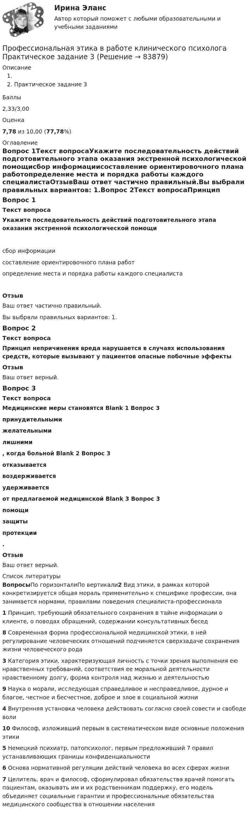     
            Описание
            Практическое задание 3Баллы2,33/3,00Оценка7,78 из 10,00 (77,78%) 
            Оглавление
            Вопрос 1Текст вопросаУкажите последовательность действий подготовительного этапа оказания экстренной психологической помощисбор информациисоставление ориентировочного плана работопределение места и порядка работы каждого специалистаОтзывВаш ответ частично правильный.Вы выбрали правильных вариантов: 1.Вопрос 2Текст вопросаПринцип непричинения  вреда нарушается  в случаях использования  средств, которые вызывают у пациентов опасные  побочные эффекты ОтзывВаш ответ верный.Вопрос 3Текст вопросаМедицинские меры становятся Blank 1 Вопрос 3 принудительнымижелательнымилишними , когда больной Blank 2 Вопрос 3 отказываетсявоздерживаетсяудерживается  от предлагаемой медицинской Blank 3 Вопрос 3 помощизащитыпротекции .ОтзывВаш ответ верный. 
            Список литературы
            ВопросыПо горизонталиПо вертикали2 Вид этики, в рамках которой конкретизируется общая мораль применительно к специфике профессии, она занимается нормами, правилами поведения специалиста-профессионала1 Принцип, требующий обязательного сохранения в тайне информации о клиенте, о поводах обращений, содержании консультативных бесед8 Современная форма профессиональной медицинской этики, в ней регулирование человеческих отношений подчиняется сверхзадаче сохранения жизни человеческого рода3 Категория этики, характеризующая личность с точки зрения выполнения ею нравственных требований, соответствия ее моральной деятельности нравственному долгу, форма контроля над жизнью и деятельностью9 Наука о морали, исследующая справедливое и несправедливое, дурное и благое, честное и бесчестное, доброе и злое в социальной жизни4 Внутренняя установка человека действовать согласно своей совести и свободе воли10 Философ, изложивший первым в систематическом виде основные положения этики5 Немецкий психиатр, патопсихолог, первым предложивший 7 правил устанавливающих границы конфиденциальности6 Основа нормативной регуляции действий человека во всех сферах жизни7 Целитель, врач и философ, сформулировал обязательства врачей помогать пациентам, оказывать им и их родственникам поддержку, его модель объединяет социальные гарантии и профессиональные обязательства медицинского сообщества в отношении населения 
            
            
            Профессиональная этика в работе клинического психологаПрофессиональная этика в работе клинического психолога Практическое задание 3Профессиональная этика в работе психологаПрофессиональная этика в работе психолога (НИИ ДПО) Профессиональная этика государственного служащего.фмен_МАГ. Синергия. Ответы на ИТОГОВЫЙ ТЕСТ. На отлично!Профессиональная этика и психология делового общения (ДОУА)Профессиональная этика и психология делового общения (ДОУА) КомплексПрофессиональная этикаПрофессиональная этика (1-3 тест) ВиттеПрофессиональная этика в деятельности психолога-практикаПрофессиональная этика в деятельности психолога-практикаПрофессиональная этика в деятельности психолога-практика 3. Основные уровни рассмотрения этических проблемПрофессиональная этика в психолого-педагогической деятельности (2023.г) тест с ответами Синергия/МОИ/ МТИ /МОСАП Профессиональная этика в психолого-педагогической деятельности. Синергия 90 баллов