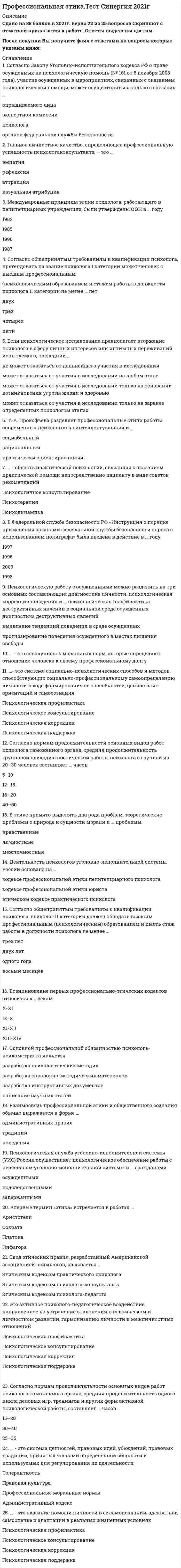     
          Описание
          Национальный исследовательский институт дополнительного образования и профессионального обучения. Профессиональное выгорание и травматический стресс у специалистов помогающих профессий. Профилактика профессионального выгоранияПредставлены ответы на весь модуль (9 тестовых тем и 2 практических задания)Результаты по тестам и практическим заданиям 100 из 100 (скрин результата приложен).Вопросы, ответы на которые представлены, можно увидеть в оглавлении либо в демоверсии.В основном файле правильный ответ выделен путем подчеркивания, возможен поиск по документу. 
          Оглавление
          Тема 1. Профессиональная пригодностьВопрос 1Расставьте по порядку этапы профессионализации: выполнение профессиональной деятельности, освоение профессии, поиск и выбор профессии, социальная и профессиональная адаптация Вопрос 2Выделите два аспекта влияния мотивации на уровень профессиональной деятельности:Выберите один или несколько ответов:a. с позиций совмещения известных мотиваторов и комбинации их влияния на отношение человека к выполняемой деятельностиb. с позиций побудительных функций мотивов в формировании профессиональной пригодностиc. с позиции измерения эффектов воздействия мотивов на процесс достижения необходимых профессиональных результатовd. с позиций регулирующей функции мотивов (и мотиваторо в формировании заданного уровня профпригодностиВопрос 3Избирательное отношение к миру профессий в целом и к конкретной выбранной профессии это…Выберите один ответ:a. профессиональные способностиb. профессиональное самоопределениеc. профессиональная мотивацияd. профессиональное становлениеВопрос 4К неформальным критериями профессионального становления относятся :Выберите один или несколько ответов:a. умение применять нестандартные способы для решения задачb. дипломc. должностьd. профессиональное мышлениеe. сертификаты повышения квалификацииВопрос 5По мнению В.Д.Шадрикова…Выберите один ответ:a. общих способностей не существует, есть только специальныеb. нет специальных способностей, есть только профессиональныеc. специальные способности – это профессионально важные качества человекаd. любая деятельность осваивается на фундаменте общих способностей, которые развиваются в этой деятельностиВопрос 6Согласно двухфакторной теории Ф. Херцберда о содержании наиболее типичных мотивов профессиональной деятельности, «факторы гигиены» …Выберите один ответ:a. направлены на решение производственных задачb. делают работу привлекательной, но в меньшей степени способствует повышению производительности, и недостаточны для высокой мотивацииc. влияют на возможность достижения успеха в работе, наличие шансов продвижения по службеd. не влияют на формирование профессиональной мотивацииВопрос 7Состояние индивида, определяемое испытываемой им нуждой в объектах, необходимых для его существования и развития, и выступающее источником его активности – это…Выберите один ответ:a. саморегуляцияb. самосознаниеc. потребностиd. мотивацияВопрос 8Специальными называются способности, которые…Выберите один ответ:a. от наличия которых зависят успехи человека в самых разных областях деятельностиb. определяют его успехи в конкретной деятельности, для осуществления которой необходимы специфического рода задатки и их развитиеc. социально обусловленыd. свойственны большинству людейТема 2. Профессиональная деформацияВопрос 1Расположите составляющие успешного процесса профессиональной адаптации в правильном порядке: взаимодействие личности со средой (Л-С), возникновение потребностного состояния (ПС) личности, состояния дезадаптации, возникновение противоречия, конфликтной ситуации (КС) между личностью и средой, осуществление защитного адаптационного поведения (АП) по снижению или снятию дезадаптационного состояния, появление реактивных состояний защитного характера, защитных реакций (ЗР), снижение или снятие противоречия между личностью и средой, устранение КСВопрос 2Индивидуальный стиль деятельности это…Выберите один ответ:a. форма личностного становления человека, рассмотренная сквозь призму его профессиональной деятельностиb. процесс вхождения человека в профессию и гармонизация взаимодействий его с профессиональной средой и деятельностьюc. устойчивая система приемов, способов, методов деятельности, обусловленная правилами организации, условий труда, в которых работает человекd. устойчивая система приемов, способов, методов деятельности, обусловленная индивидуально-специфическими качествами человека и являющаяся средством эффективного приспособления к объективным обстоятельствамВопрос 3К механизмам становления индивидуального стиля деятельности не относится:Выберите один ответ:a. мотивацияb. компенсацияc. коррекцияd. адаптацияВопрос 4Каждая специальность имеет свой состав деформаций:Выберите один ответ:a. неверноb. верноВопрос 5Профессиональная деформация – это…Выберите один ответ:a. перестройка ценностных ориентаций, пессимизм, скептическое отношение к новичкам и нововведениямb. нарастающее эмоциональное истощениеc. когнитивное искажение, формирующееся из-за постоянного давления внешних и внутренних факторов профессиональной деятельности и приводящая к формированию специфически-профессионального типа личностиd. форма личностного становления человека, рассмотренная сквозь призму его профессиональной деятельностиВопрос 6Процесс вхождения человека в профессию и гармонизация взаимодействий его с профессиональной средой и деятельностью называется….Выберите один ответ:a. индивидуальным стилем деятельностиb. профессиональной адаптациейc. профессиональным становлениемd. профессиональной деформациейВопрос 7Такие причины возникновения профессиональной деформации как: дефицит профессионализма, недостаток ресурсного обеспечения деятельности, отсутствие четких критериев оценки деятельности - относятся к …Выберите один ответ:a. факторам личностного свойстваb. факторам, обусловленным спецификой деятельности и ближайшего окруженияc. факторам экономического характераd. факторам социально-психологического характераТема 3. Профессиональная деструкцияВопрос 1В характеристике любой деятельности присутствует столько основных элементовВыберите один ответ:a. 4b. 3c. 5d. 2Вопрос 2К компонентам психологической готовности не относятся:Выберите один ответ:a. эмоциональныеb. мотивационныеc. волевыеd. ситуационныеe. познавательныеВопрос 3К неосознаваемым мотивам выбора профессии относятся :Выберите один или несколько ответов:a. стремление к властиb. социальная значимость профессииc. стремление к самоутверждениюd. материальные благаe. имидж профессииВопрос 4На стадии профессионализации по мере становления индивидуального стиля деятельности …Выберите один ответ:a. уровень профессиональной активности остается на прежнем уровне и профессиональное развитие входит в зону стабильностиb. нет правильного ответаc. повышается уровень профессиональной активности личности, нивелируется риск стагнации профессионального развитияd. снижается уровень профессиональной активности личности, возникают условия для стагнации профессионального развитияВопрос 5Праксические состояния это…Выберите один ответ:a. состояния, провоцирующие мотивационную готовность к деятельностиb. психические состояния, возникающие как следствие особенностей условий трудаc. относительно устойчивая структурная организация всех компонентов психикиd. эмоциональные состояние, которые не поддаются осознаваниюВопрос 6Состояние сниженной психической активности, которое возникает во время длительной, постоянно повторяемой, однообразной, требующей личной инициативы, работы – это…Выберите один ответ:a. эмоциональное напряжениеb. монотонностьc. стрессd. утомлениеВопрос 7Фаза профессионального кризиса, в которой проблемы человеком не осознаются, но проявляются в психологическом дискомфорте:Выберите один ответ:a. критическаяb. посткритическаяc. предкритическаяd. это происходит во всех фазахПрактическое задание 1. Кроссворд1 Профессиональное … – это избирательное отношение к миру профессий в целом и к конкретной выбранной профессии.2 Один из видов психологической защиты, влияющий на образование профессиональных деструкций.3 Критический этап, который проходит специалист в профессиональном развитии, в эти периоды меняется его поведение, мотивация труда, отношение к работе, эмоциональное состояние.3 В критической фазе профессионального кризиса … бывает мотивационный, когнитивно-деятельностный и поведенческий.6 Выработанный личностью механизм психологической защиты, своеобразная реакция организма человека на длительное воздействие профессиональных стрессов.4 Понятие, которое с одной стороны способствуют формированию опыта и индивидуального стиля деятельности, а с другой вносит большие искажения в отражение профессиональной реальности и порождает различные психологические барьеры.7 Профессиональная … - когнитивное искажение, психологическая дезориентация личности, формирующаяся из-за постоянного давления внешних и внутренних факторов профессиональной деятельности и приводящая к формированию специфически-профессионального типа личности.5 Совокупность побуждающих факторов, организующих и направляющих поведение человека.9 Психолог, специалист в области психологии труда, считающий, что феномен «специальных» способностей, как отличных от общих, является «фантомом» и любая деятельность осваивается на фундаменте общих способностей, которые развиваются в этой деятельности.8 Один из трех основных элементов деятельности.10 Процесс вхождения человека в профессию и гармонизация взаимодействий его с профессиональной средой и деятельностью.Тема 4. Составляющие профессионального выгоранияВопрос 1В димензиональной антропологической модели В.Франкла, ноэтическое измерение характеризуется…Выберите один ответ:a. отсутствием желаний, отсутствием радости, эмоциональным истощением, раздражительностьюb. все вышеперечисленные симптомыc. уход от требований ситуации и уход из отношений, обесценивающие установки по отношению к себе и к мируd. телесной слабостью, функциональными расстройствами вплоть до снижения иммунитетаВопрос 2В динамике развития выгорания в модели В. Франкла, конечным пунктом является:Выберите один ответ:a. переживание самой жизни как бессмысленнойb. затяжное расстройствоc. нарастающее ощущение утраты духовных ориентировd. переживание самого себя хронически бессильнымВопрос 3Витальная нестабильность характеризуется следующими симптомами:Выберите один ответ:a. враждебность в эмоциональных контактах, обезличивание людейb. тревожность, беспокойство, подавленность, сниженное настроение, раздражительность, депрессияc. чувство собственной некомпетентности, ощущение профессионального неуспеха, переживание отсутствия перспектив, безразличие, апатияd. агрессия, соперничество, гипертрофированное отстаивание своих интересовВопрос 4При возникновении симптома деперсонализации больше всего страдает:Выберите один ответ:a. все ответы верныb. познавательная сфераc. сфера отношенийd. мотивационная сфераВопрос 5Экзистенциального вакуум характеризуетсяВыберите один ответ:a. эмоциональным истощениемb. чувством пустоты и ощущением бессмысленностиc. психосоматическими расстройствамиd. тревогой, выраженными страхамиВопрос 6Эмоциональное выгорание с логотерапевтической точки зрения это…Выберите один ответ:a. недостаток личностных эмоциональных ресурсов для плодотворной жизниb. профессиональный кризис, связанный с работойc. расстройство всех систем организма, связанное с усталостью и эмоциональным истощениемd. расстройство актуального состояния, которое возникает из дефицита исполненности, как результата воплощения в жизнь своих собственных ценностейВопрос 7Эта составляющая эмоционального выгорания проявляется в занижении своих профессиональных успехов, негативизме по отношению к служебным обязанностям, негативной самооценке в целом:Выберите один ответ:a. эмоциональное истощениеb. деперсонализацияc. редукция личных достиженийd. тревожное напряжениеТема 5. Профилактика профессионального выгоранияВопрос 1В субъективные характеристики включающие ценностно-смысловые образования не входит:Выберите один ответ:a. «Я» - концепцияb. внешние обстоятельстваc. мотивы деятельностиd. установкиВопрос 2Величина функциональных возможностей организма человека, характеризующаяся количеством и качеством работы, выполняемой за определенное время, это:Выберите один ответ:a. психологическая устойчивостьb. психологическое становлениеc. работоспособностьd. индивидуальный стиль деятельностиВопрос 3Выделите основные компоненты жизнестойкости:Выберите один или несколько ответов:a. развитое воображениеb. вовлеченностьc. принятие рискаd. контрольe. сильный тип нервной системыВопрос 4К составляющим психологической устойчивости не относят:Выберите один ответ:a. способность к личностному ростуb. мотивационные процессыc. волевая регуляция человекаd. относительная стабильность эмоций и настроения человекаВопрос 5С точки зрения Е.А.Климова, в норме, процессы развития ценностно-смысловых образований и профессиональной деятельности …Выберите один ответ:a. взаимодетерминированыb. не пересекаютсяc. не влияют друг на другаd. опосредованно влияют друг на другаВопрос 6Смысловые структуры личности с точки зрения Д.А. Леонтьева, это:Выберите один ответ:a. величина функциональных возможностей организма человекаb. внутренние регуляторы всех жизненных взаимосвязей субъектаc. отношение между субъектом и объектом или явлением действительностиd. качества личности, синтез отдельных качеств и способностейВопрос 7У всех видов деятельности одинаковые требования к психологической устойчивости сотрудникаВыберите один ответ:a. верноb. неверноПрактическое задание 2.Вопрос 1Вставьте пропущенное слово.С экзистенциальных позиций, чувство пустоты и ощущение бессмысленности - два основных симптома экзистенциального              , поэтому эмоциональное выгорание можно назвать его особой формой, в которой преобладает картина             .Вопрос 2Вставьте пропущенное слово.С позиций Д.А.Леонтьева, смысловые структуры личности являются               регуляторами всех жизненных взаимосвязей субъекта. Высший же уровень смысловой регуляции образуют                  ценности, выступая внутренними носителями              регуляции.Вопрос 3Если говорить о модели выгорания К. Маслач и С. Джексон, то                 проявляется в сфере общения, происходит полная или частичная утрата интереса к человеку. При             внешние и внутренние требования преобладают над ресурсами человека, что проявляется в сниженном эмоциональном фоне, равнодушии или эмоциональном перенасыщении. Если у сотрудника наблюдается нарастающее недовольство собой, обесценивание своего профессионального опыта, апатия, безразличие - это говорит о еще одной составляющей эмоционального выгорания -                           .Вопрос 4Вставьте пропущенное словоЖизнестойкость рассматривается как мера                  личности выдерживать стрессовую ситуацию, сохраняя внутреннюю сбалансированность и не снижая                 деятельности. А более широкое понятие этого круга - психологическая                   - понимается как качество личности, отдельными аспектами которого является уравновешенность, стабильность и сопротивляемость.Тема 6. Влияние профессионального стрессаВопрос 1Влияние возраста на эффект выгорания таково:Выберите один ответ:a. выгорание чаще происходит у сотрудников более молодого возрастаb. выгорание происходит только с сотрудниками старшего возрастаc. связь неоднозначна, выгорание может случиться и у молодых и у зрелых сотрудниковd. связь между возрастом и выгоранием не исследоваласьВопрос 2Влияние изменений в жизни специалиста на возникновение эмоционального выгорания следующее:Выберите один ответ:a. только негативные изменения в жизни могут приводить к эмоциональному выгораниюb. любое как позитивное, так и негативное изменение способно привести к выгораниюc. много перемен в жизни, позитивных или негативных, происходящих одновременно, сужают «зону стабильности» и повышают риск подверженности профессиональному стрессуd. изменения в жизни не влияют на подверженность профессиональному стрессуВопрос 3Если человек всегда и везде ощущает себя в своей профессиональной роли, это…Выберите один ответ:a. ничего не значитb. один из факторов профессионального выгоранияc. личностная особенность человека, которая не влияет на возникновение профессиональных деструкцийd. помогает оставаться профессионаломВопрос 4Личности типа А свойственны:Выберите один ответ:a. высокий интеллект, склонность к монотонии, повышенная рефлексияb. общительность, доброта, стремление к сотрудничествуc. тревожность, избегание, пассивностьd. высокая соревновательность, амбициозность, агрессивность, стремление к достижениямВопрос 5Нечеткая организация и планирование труда, нехватка оборудования и другие организационные недостатки являются фактором риска для появления симптомов эмоционального выгорания:Выберите один ответ:a. верноb. неверноВопрос 6Психогенные расстройства, которые могут возникать у специалистов помогающих профессий :Выберите один или несколько ответов:a. алекситимияb. неврозы и неврозоподобные расстройстваc. психосоматические нарушения разной локализацииd. депрессии психогенного характераВопрос 7Стратегия подавления эмоций…Выберите один ответ:a. фактор противостояния профессиональному выгораниюb. оправдана, так как помогает не реагировать на стрессc. повышает риск состояний предболезни или болезниd. не влияет на сопротивляемость стрессу и развитие выгоранияТема 7. Составляющие профессионального стрессаВопрос 1Более разрушительное воздействие на организм оказывает:Выберите один ответ:a. эустрессb. накопленный (хронический) стрессc. любой стресс одинаково негативно влияет на организмd. острый стрессВопрос 2Диссоциация - …Выберите один ответ:a. всегда патологичный процесс, возникающий в травматических ситуацияхb. естественный процесс психики, когда у человека недостаточно ресурсов для эмоционального вовлечения и может превращаться в патологию, если становится паттерном поведенияc. все ответы верныd. врожденная личностная особенность человека, проявляющаяся в стрессовой ситуацииВопрос 3К какой фазе реакции на травму относятся эти признаки: угнетение активности, нарушение ориентировки в окружающей среде, дезорганизация деятельности, отрицание происшедшего:Выберите один ответ:a. фаза 2, воздействиеb. фаза 1, психологический шокc. фаза 3, хроническая формаd. фаза 3, процесс выздоровленияВопрос 4Отметьте неверное утверждение относительно травматического стресса:Выберите один ответ:a. может появиться притупленность эмоций - неспособность переживать сильные чувстваb. это кратковременное, но сильное нарушение психики, возникающее под воздействием очень сильного стрессораc. человек часто не может вспомнить некоторые эпизоды из того, что с ним происходилоd. травматическое событие многократно переживается в кошмарных снах, «флешбэках», при столкновении с чем-то, напоминающим травматическое событиеВопрос 5Согласно теории Дж.Ялома, есть темы, которые, в травматической ситуации, из абстрактных, становятся для человека абсолютно реальными объектами переживания. Это темы :Выберите один или несколько ответов:a. силы личностиb. изоляцииc. смертиd. свободыe. отношенийf. бессмысленностиВопрос 6Травматический стресс возникает при условии одномоментного наличия этих компонентов (верны несколько ответов):Выберите один или несколько ответов:a. беспомощность, отсутствие возможности контролировать ситуациюb. смерть близкого человекаc. сильная тревога, страх в стрессовой ситуацииd. угроза своей жизни или жизни близких людейВопрос 7Усталость, истощенность, мускульное напряжение. учащенное сердцебиение – относятся к …. последствиям травматического стресса:Выберите один ответ:a. социально-психологическимb. эмоционально-поведенческимc. когнитивнымd. вегетативнымТема 8. Составляющие психологического здоровьяВопрос 1Соотнесите группы индивидуальных качеств с определениями, которые им подходятможет компенсировать недостаточный уровень развития многих иных ПВКсвойства, наличие которых выступает профессиональным противопоказанием к той или иной деятельностиопределяют собой возможность достижения субъектом высоких (наднормативных) количественных и качественных показателей выполнения деятельностисвойства, необходимые для выполнения деятельности на минимально допустимом или нормативно заданном, среднем уровнеВопрос 2В условиях экстремальных ситуаций, которые запускают стрессовые механизмы, поведение человекаВыберите один ответ:a. может быть кардинально различным, в зависимости от его личной готовности/ неготовностиb. определяется его волевой и мотивационной направленностьюc. определяется врожденными психобиологическими особенностями нервной системыd. зависит от приобретенных навыков по стрессоустойчивостиВопрос 3Индивидуальные особенности психики человека – это…Выберите один ответ:a. характерологические особенностиb. приобретенные навыки профессиональной деятельностиc. наличие/отсутствие акцентуацийd. типы ВНДВопрос 4Копинг-механизмы это…Выберите один ответ:a. нет правильного ответаb. неосознаваемые защитные механизмыc. активные, преимущественно сознательные усилия человека, направленные на активное изменение ситуации и удовлетворение значимых потребностейd. сознательные усилия человека избежать потенциальной травматической или стрессовой ситуации с целью сохранения психологического здоровьяВопрос 5Надежность профессиональной деятельности это…Выберите один ответ:a. вероятность выполнения профессиональных задач с требуемым качеством и в заданных условияхb. деятельность личности по поддержанию или сохранению баланса между требованиями среды и ресурсами, удовлетворяющими эти требованияc. процесс сохранения и развития регуляторных свойств организма, его физического, психического и эмоционального благополучияd. характеристика способности человека на высоком уровне решать профессиональные задачи в течение всего периода времени, отведенного социумом для профессиональной деятельностиВопрос 6По произвольности действий копинг-механизмы…Выберите один ответ:a. не имеют четкой цели и не осознаются человекомb. могут быть как целенаправленными, так и «случайными»c. непроизвольны и имеют жесткую структуруd. целенаправленные, во многом осознаваемые, и гибкие механизмыВопрос 7Профессионально важные качества (ПВК) — это…Выберите один ответ:a. механизм регуляции деятельностиb. индивидуальные свойства субъекта деятельности, которые необходимы и достаточны для ее реализации на нормативно заданном уровне и должны коррелировать со всеми результативными параметрами (качество, производительность, надежность)c. свойства, необходимые для выполнения деятельности на минимально допустимом заданном уровнеd. индивидуальные свойства субъекта деятельности, которые необходимы и достаточны для ее реализации на нормативно заданном уровне и коррелируют хотя бы с одним ее основным результативным параметромТема 9. Профилактика профессионального выгорания кризисного психологаВопрос 1Защитные механизмы у кризисного психолога формируются …Выберите один или несколько ответов:a. при осознании и принятии целей и методов кризисного консультированияb. при осознании меры своей ответственности перед клиентамиc. при принятии должностной инструкции и выполнении всех положенных правилd. при осознании концепции помощиe. при осознании своей роли и ее границВопрос 2К методам психологической саморегуляции не относится:Выберите один ответ:a. нервно-мышечная релаксацияb. сенсорная репродукция образовc. аутогенная тренировкаd. классический гипнозВопрос 3Какова главная цель психопрофилактики профессионального выгорания у специалистов:Выберите один ответ:a. все ответы верныb. устранение факторов, вредно отражающихся на психике человека, и использование факторов, положительно на нее влияющихc. изменение личностных особенностей человека, которые негативно влияют на подверженность стрессуd. изменение обстоятельств, ситуации, в которой находится специалистВопрос 4Метод работы в группе специалистов, занимающихся консультированием, терапией или лечением клиентов называется…Выберите один ответ:a. супервизиейb. саморазвитиеc. тренинговой группойd. интервизиейВопрос 5На противодействие эмоциональному выгоранию специалиста не влияет:Выберите один ответ:a. общение с профессиональным сообществомb. знания о содержании термина и о процессе формирования выгоранияc. наращивание профессиональных качествd. своевременный отдых, правильное чередование труда и отдыхаВопрос 6Специалист самостоятельно не может проводить самодиагностику и оценивать у себя наличие или отсутствие эмоционального выгорания:Выберите один ответ:a. неверноb. верноВопрос 7Техника саморегуляции, при которая состоит в последовательном напряжении и расслаблении мышц тела, но упражнения выполняются не реально, а мысленно, это…Выберите один ответ:a. идеомоторная тренировкаb. аутогенная тренировкаc. нервно-мышечная релаксацияd. сенсорная репродукция образов 
            
            
            Профессиональное выгорание и травматический стресс у специалистов помогающих профессий. Профилактика профессионального выгорания(НИИ ДПО)Профессор математики Плюсиков, известный своей рассеянностью, 1 марта 2016 г. взял в микрофинансовой организации «ДеньгиСразуСколькоХочешь» заем в сумме 30 000 рублей на срок 30 дней под ставку 1,5% в день (проценты простые). Пеня за просрочку Профессор Э.А. Уткин считает, что стратегия фирмы – это …Проходя мимо, Вы случайно стали свидетелем речевой и двигательной активности двух собеседников, причем один из них в какой-то момент приложил ладони к обеим сторонам головы, образовав своеобразный шоры. Одной из причин такого поведения является …Процедура, предполагающая глубокий анализ информации и формирование основанных на нем выводов, приводит к формированию …Процесс, в результате которого не утрачивается возможность повторной регистрации тех же молекул, сигнал детектора постоянный, это:Процесс и результат усвоения и активного воспроизводства социальными субъектами общественного опыта, который охватывает их широкое, многостороннее взаимодействие между собой, с социальной средой и окружающей природой, – это …Противодействие кадровым угрозам безопасности организации Синергия МОИ Ответы📝ТестыПротиводействие кадровым угрозам безопасности организации (тест с ответами Синергия) Противоправность является признаком:ПРОФЕССИОНАЛЬНАЯ ДЕЯТЕЛЬНОСТЬ В УСЛОВИЯХ ОГРАНИЧЕННОЙ ОПОРЫ ПРЕДПОЛАГАЕТПрофессиональная этика в психолого-педагогической деятельности (тест с ответами Синергия)профессиональная этика и психология делового общения - тестПрофессиональная этика психолога (тест с ответами Синергия)
