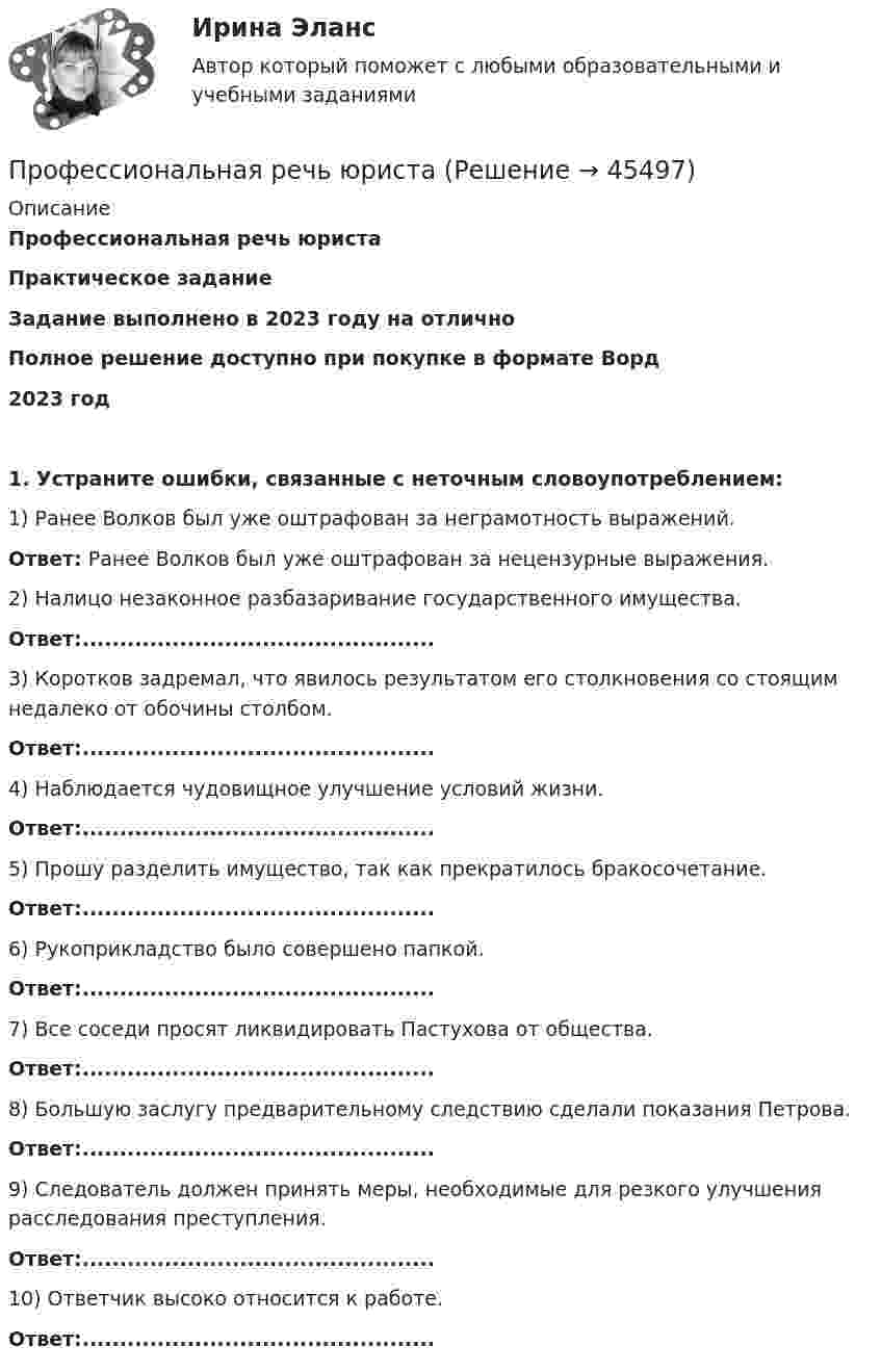      
            Описание
            Профессиональная речь юристаПрактическое заданиеЗадание выполнено в 2023 году на отличноПолное решение  доступно при покупке в формате Ворд2023 год1. Устраните ошибки, связанные с неточным словоупотреблением:1) Ранее Волков был уже оштрафован за неграмотность выражений.	Ответ: Ранее Волков был уже оштрафован за нецензурные выражения.2) Налицо незаконное разбазаривание государственного имущества.	Ответ:...............................................3) Коротков задремал, что явилось результатом его столкновения со стоящим недалеко от обочины столбом.	Ответ:...............................................4) Наблюдается чудовищное улучшение условий жизни.	Ответ:...............................................5) Прошу разделить имущество, так как прекратилось бракосочетание.	Ответ:...............................................6) Рукоприкладство было совершено папкой.	Ответ:...............................................7) Все соседи просят ликвидировать Пастухова от общества.	Ответ:...............................................8) Большую заслугу предварительному следствию сделали показания Петрова.	Ответ:...............................................9) Следователь должен принять меры, необходимые для резкого улучшения расследования преступления.	Ответ:...............................................10) Ответчик высоко относится к работе.	Ответ:...............................................  
            
            
            Профессиональная речь юристаПрофессиональная речь юристаПрофессиональная речь юристаПрофессиональная этикаПрофессиональная этикаПрофессиональная этикаПрофессиональная этикаПрофессиональная деятельность в условиях неопределенности (тест с ответами Синергия/МОИ/ МТИ /МОСАП)Профессиональная деятельность на рынке ценных бумаг тест Синергия (все ответы✅90/100 баллов)💯 Профессиональная деятельность на рынке ценных бумаг.фэ_БАК (ответы на тест Синергия / МОИ / МТИ / МосАП, октябрь 2023)⭐ Профессиональная деятельность на рынке ценных бумаг.фэ_БАК (ответы на тест Синергия / МТИ / МосАП, ноябрь 2022)Профессиональная деятельность на рынке ценных бумаг.фэ_БАК (тест с ответами Синергия/МОИ/ МТИ /МОСАП)Профессиональная направленность личности учителя включает ряд компонентов. Наличие или отсутствие одного из них может выявиться только при включении будущего учителя в учебную или реальную профессионально ориентированную деятельность, т.к. данныйПрофессиональная речь юриста