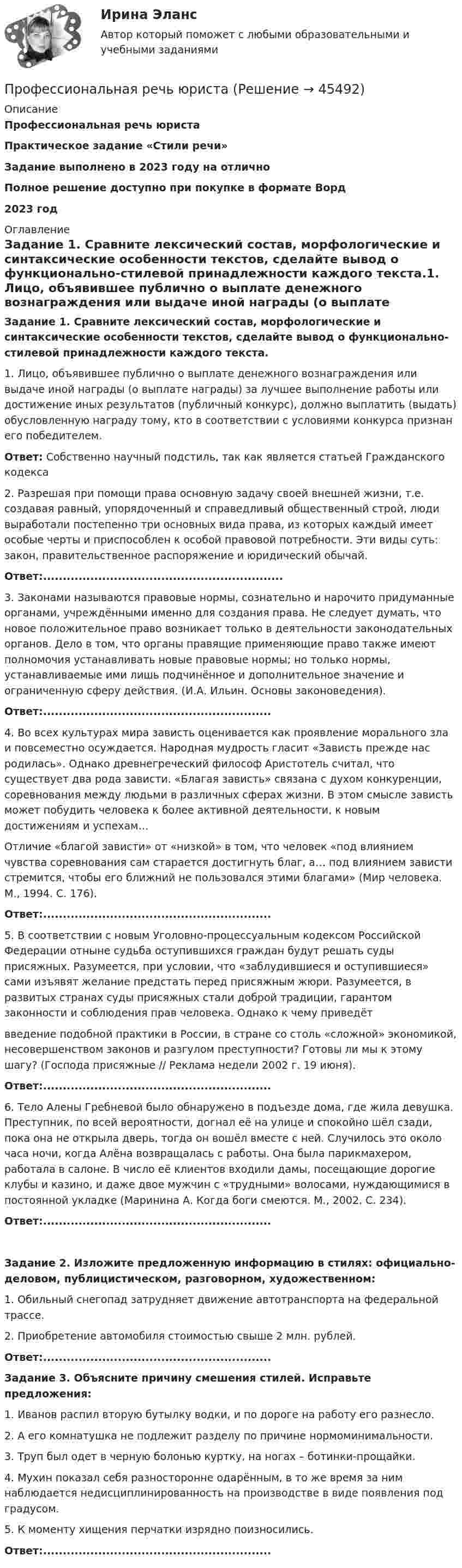      
            Описание
            Профессиональная речь юристаПрактическое задание «Стили речи»Задание выполнено в 2023 году на отличноПолное решение доступно при покупке в формате Ворд2023 год 
            Оглавление
            Задание 1. Сравните лексический состав, морфологические и синтаксические особенности текстов, сделайте вывод о функционально-стилевой принадлежности каждого текста.1. Лицо, объявившее публично о выплате денежного вознаграждения или выдаче иной награды (о выплате награды) за лучшее выполнение работы или достижение иных результатов (публичный конкурс), должно выплатить (выдать) обусловленную награду тому, кто в соответствии с условиями конкурса признан его победителем.Ответ: Собственно научный подстиль, так как является статьей Гражданского кодекса2. Разрешая при помощи права основную задачу своей внешней жизни, т.е. создавая равный, упорядоченный и справедливый общественный строй, люди выработали постепенно три основных вида права, из которых каждый имеет особые черты и приспособлен к особой правовой потребности. Эти виды суть: закон, правительственное распоряжение и юридический обычай.Ответ:.............................................................3. Законами называются правовые нормы, сознательно и нарочито придуманные органами, учреждёнными именно для создания права. Не следует думать, что новое положительное право возникает только в деятельности законодательных органов. Дело в том, что органы правящие применяющие право также имеют полномочия устанавливать новые правовые нормы; но только нормы, устанавливаемые ими лишь подчинённое и дополнительное значение и ограниченную сферу действия. (И.А. Ильин. Основы законоведения).Ответ:..........................................................4. Во всех культурах мира зависть оценивается как проявление морального зла и повсеместно осуждается. Народная мудрость гласит «Зависть прежде нас родилась». Однако древнегреческий философ Аристотель считал, что существует два рода зависти. «Благая зависть» связана с духом конкуренции, соревнования между людьми в различных сферах жизни. В этом смысле зависть может побудить человека к более активной деятельности, к новым достижениям и успехам…Отличие «благой зависти» от «низкой» в том, что человек «под влиянием чувства соревнования сам старается достигнуть благ, а… под влиянием зависти стремится, чтобы его ближний не пользовался этими благами» (Мир человека. М., 1994. С. 176).Ответ:..........................................................5. В соответствии с новым Уголовно-процессуальным кодексом Российской Федерации отныне судьба оступившихся граждан будут решать суды присяжных. Разумеется, при условии, что «заблудившиеся и оступившиеся» сами изъявят желание предстать перед присяжным жюри. Разумеется, в развитых странах суды присяжных стали доброй традиции, гарантом законности и соблюдения прав человека. Однако к чему приведётвведение подобной практики в России, в стране со столь «сложной» экономикой, несовершенством законов и разгулом преступности? Готовы ли мы к этому шагу? (Господа присяжные // Реклама недели 2002 г. 19 июня).Ответ:..........................................................6. Тело Алены Гребневой было обнаружено в подъезде дома, где жила девушка. Преступник, по всей вероятности, догнал её на улице и спокойно шёл сзади, пока она не открыла дверь, тогда он вошёл вместе с ней. Случилось это около часа ночи, когда Алёна возвращалась с работы. Она была парикмахером, работала в салоне. В число её клиентов входили дамы, посещающие дорогие клубы и казино, и даже двое мужчин с «трудными» волосами, нуждающимися в постоянной укладке (Маринина А. Когда боги смеются. М., 2002. С. 234).Ответ:..........................................................Задание 2. Изложите предложенную информацию в стилях: официально-деловом, публицистическом, разговорном, художественном:1. Обильный снегопад затрудняет движение автотранспорта на федеральной трассе.2. Приобретение автомобиля стоимостью свыше 2 млн. рублей.Ответ:..........................................................Задание 3. Объясните причину смешения стилей. Исправьте предложения:1. Иванов распил вторую бутылку водки, и по дороге на работу его разнесло.2. А его комнатушка не подлежит разделу по причине нормоминимальности.3. Труп был одет в черную болонью куртку, на ногах – ботинки-прощайки.4. Мухин показал себя разносторонне одарённым, в то же время за ним наблюдается недисциплинированность на производстве в виде появления под градусом.5. К моменту хищения перчатки изрядно поизносились.Ответ:..........................................................  
            
            
            Профессиональная речь юристаПрофессиональная речь юристаПрофессиональная речь юристаПрофессиональная речь юристаПрофессиональная этикаПрофессиональная этикаПрофессиональная этикаПрофессиональная деятельность в условиях неопределенности. Синергия. Тест. 2023Профессиональная деятельность в условиях неопределенности (тест с ответами Синергия/МОИ/ МТИ /МОСАП)Профессиональная деятельность на рынке ценных бумаг тест Синергия (все ответы✅90/100 баллов)💯 Профессиональная деятельность на рынке ценных бумаг.фэ_БАК (ответы на тест Синергия / МОИ / МТИ / МосАП, октябрь 2023)⭐ Профессиональная деятельность на рынке ценных бумаг.фэ_БАК (ответы на тест Синергия / МТИ / МосАП, ноябрь 2022)Профессиональная деятельность на рынке ценных бумаг.фэ_БАК (тест с ответами Синергия/МОИ/ МТИ /МОСАП)Профессиональная направленность личности учителя включает ряд компонентов. Наличие или отсутствие одного из них может выявиться только при включении будущего учителя в учебную или реальную профессионально ориентированную деятельность, т.к. данный