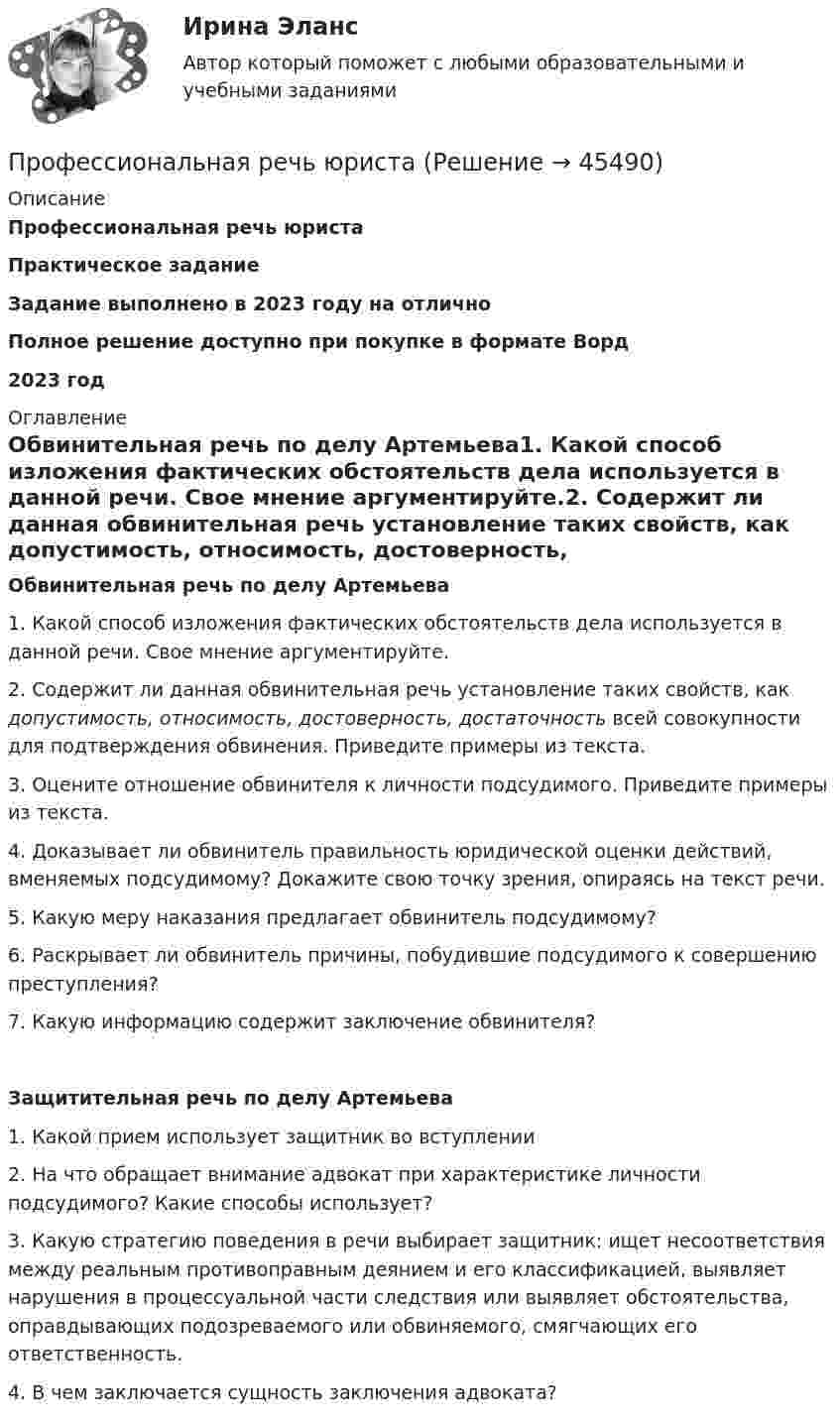      
            Описание
            Профессиональная речь юристаПрактическое заданиеЗадание выполнено в 2023 году на отличноПолное решение доступно при покупке в формате Ворд2023 год 
            Оглавление
            Обвинительная речь по делу Артемьева1.       Какой способ изложения фактических обстоятельств дела используется в данной речи. Свое мнение аргументируйте.2.       Содержит ли данная обвинительная речь установление таких свойств, как допустимость, относимость, достоверность, достаточность всей совокупности для подтверждения обвинения. Приведите примеры из текста.3.       Оцените отношение обвинителя к личности подсудимого. Приведите примеры из текста.4.       Доказывает ли обвинитель правильность юридической оценки действий, вменяемых подсудимому? Докажите свою точку зрения, опираясь на текст речи.5.       Какую меру наказания предлагает обвинитель подсудимому?6.       Раскрывает ли обвинитель причины, побудившие подсудимого к совершению преступления?7.       Какую информацию содержит заключение обвинителя?Защитительная речь по делу Артемьева1.       Какой прием использует защитник во вступлении2.       На что обращает внимание адвокат при характеристике личности подсудимого? Какие способы использует?3.       Какую стратегию поведения в речи выбирает защитник: ищет несоответствия между реальным противоправным деянием и его классификацией, выявляет нарушения в процессуальной части следствия или выявляет обстоятельства, оправдывающих подозреваемого или обвиняемого, смягчающих его ответственность.4.       В чем заключается сущность заключения адвоката? 
            
            
            Профессиональная речь юристаПрофессиональная речь юристаПрофессиональная этикаПрофессиональная этикаПрофессиональная этикаПрофессиональная этикаПрофессиональная этика (1-3 тест) ВиттеПрофессиональная деятельность на рынке ценных бумаг тест Синергия (все ответы✅90/100 баллов)💯 Профессиональная деятельность на рынке ценных бумаг.фэ_БАК (ответы на тест Синергия / МОИ / МТИ / МосАП, октябрь 2023)⭐ Профессиональная деятельность на рынке ценных бумаг.фэ_БАК (ответы на тест Синергия / МТИ / МосАП, ноябрь 2022)Профессиональная деятельность на рынке ценных бумаг.фэ_БАК (тест с ответами Синергия/МОИ/ МТИ /МОСАП)Профессиональная направленность личности учителя включает ряд компонентов. Наличие или отсутствие одного из них может выявиться только при включении будущего учителя в учебную или реальную профессионально ориентированную деятельность, т.к. данныйПрофессиональная речь юристаПрофессиональная речь юриста