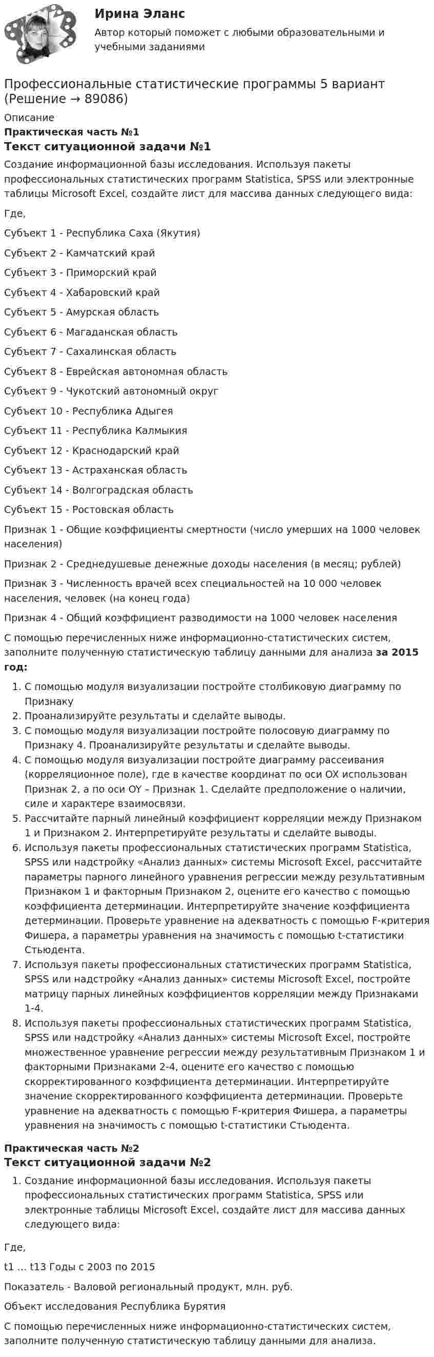      
            Описание
             Практическая часть №1 Текст ситуационной задачи №1Создание информационной базы исследования. Используя пакеты профессиональных статистических программ Statistica, SPSS или электронные таблицы Microsoft Excel, создайте лист для массива данных следующего вида: Где, Субъект 1 - Республика Саха (Якутия) Субъект 2 - Камчатский край Субъект 3 -  Приморский край Субъект 4 - Хабаровский край Субъект 5 -  Амурская область Субъект 6 -  Магаданская область Субъект 7 -  Сахалинская область    Субъект 8 -  Еврейская автономная область    Субъект 9 -  Чукотский автономный округ    Субъект 10 -  Республика Адыгея    Субъект 11 -  Республика Калмыкия    Субъект 12 -  Краснодарский край    Субъект 13 -  Астраханская область    Субъект 14 -  Волгоградская область    Субъект 15 -  Ростовская область    Признак 1 -  Общие коэффициенты смертности (число умерших на 1000 человек населения)    Признак 2 -  Среднедушевые денежные доходы населения (в месяц; рублей)   Признак 3 -  Численность врачей всех специальностей на 10 000 человек населения, человек (на конец года)   Признак 4 -  Общий коэффициент разводимости на 1000 человек населения  С помощью перечисленных ниже информационно-статистических систем, заполните полученную статистическую таблицу данными для анализа за 2015 год: С помощью модуля визуализации постройте столбиковую диаграмму по Признаку Проанализируйте результаты и сделайте выводы. С помощью модуля визуализации постройте полосовую диаграмму по Признаку 4. Проанализируйте результаты и сделайте выводы. С помощью модуля визуализации постройте диаграмму рассеивания (корреляционное поле), где в качестве координат по оси OX использован Признак 2, а по оси OY – Признак 1. Сделайте предположение о наличии, силе и характере взаимосвязи. Рассчитайте парный линейный коэффициент корреляции между Признаком 1 и Признаком 2. Интерпретируйте результаты и сделайте выводы. Используя пакеты профессиональных статистических программ Statistica, SPSS или надстройку «Анализ данных» системы Microsoft Excel, рассчитайте параметры парного линейного уравнения регрессии между результативным Признаком 1 и факторным Признаком 2, оцените его качество с помощью коэффициента детерминации. Интерпретируйте значение коэффициента детерминации. Проверьте уравнение на адекватность с помощью F-критерия Фишера, а параметры уравнения на значимость с помощью t-статистики Стьюдента. Используя пакеты профессиональных статистических программ Statistica, SPSS или надстройку «Анализ данных» системы Microsoft Excel, постройте матрицу парных линейных коэффициентов корреляции между Признаками 1-4. Используя пакеты профессиональных статистических программ Statistica, SPSS или надстройку «Анализ данных» системы Microsoft Excel, постройте множественное уравнение регрессии между результативным Признаком 1 и факторными Признаками 2-4, оцените его качество с помощью скорректированного коэффициента детерминации. Интерпретируйте значение скорректированного коэффициента детерминации. Проверьте уравнение на адекватность с помощью F-критерия Фишера, а параметры уравнения на значимость с помощью t-статистики Стьюдента.  Практическая часть №2 Текст ситуационной задачи №2Создание информационной базы исследования. Используя пакеты профессиональных статистических программ Statistica, SPSS или электронные таблицы Microsoft Excel, создайте лист для массива данных следующего вида:   Где,t1 … t13 Годы с 2003 по 2015Показатель - Валовой региональный продукт, млн. руб.Объект исследования Республика БурятияС помощью перечисленных ниже информационно-статистических систем, заполните полученную статистическую таблицу данными для анализа.     
            
            
            «Профессиональные компьютерные программы»: История развития и функциональные возможности программ фирмы «1С».  1C:Назначение программы 1С:Бухгалтерия 8.Профессиональные статистические программы 5 вариантПрофессиональные статистические программы 8 вариантПрофессиональный английский Практическая работа  (Final Task 1; 2; 3.)Профессиональный английский язык 1Профессиональный английский язык 1Профессиональный английский язык 1Профессиональное физкультурно-спортивное совершенствование 3Профессиональное физкультурно-спортивное совершенствование 4Профессиональное физкультурно-спортивное совершенствование 4 (росдистант) ответы на промежуточные и итоговый тестыПрофессиональное физкультурно-спортивное совершенствование 6 РОСДИСТАНТПрофессионально-квалификационная структура рабочей силы включает в себя ... (укажите 3 варианта ответа)ПРОФЕССИОНАЛЬНО-ТВОРЧЕСКАЯ ПРАКТИКА Профессиональные бухгалтерские программные продукты
