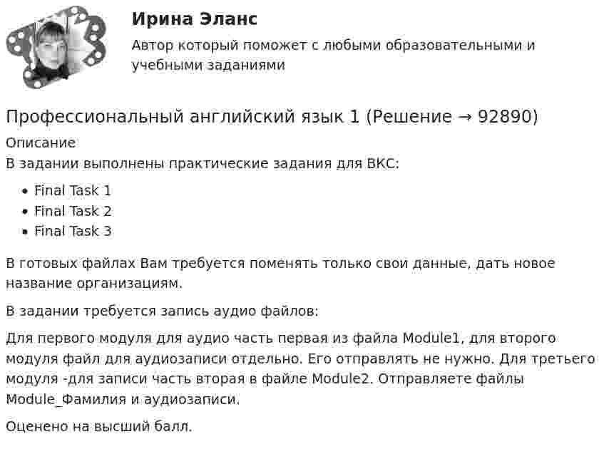     
            Описание
            В задании выполнены практические задания для ВКС:Final Task 1Final Task 2Final Task 3В готовых файлах Вам требуется поменять только свои данные, дать новое название организациям. В задании требуется запись аудио файлов:Для первого модуля для аудио часть первая из файла Module1, для второго модуля файл для аудиозаписи отдельно. Его отправлять не нужно. Для третьего модуля -для записи часть вторая в файле Module2. Отправляете файлы Module_Фамилия и аудиозаписи. Оценено на высший балл.    
            
            
            Профессиональный английский язык 1Профессиональный английский язык 1Профессиональный английский язык 1 (225 вопросов)Профессиональный английский язык 1 FINAL TASK 1Профессиональный английский язык 1 (Module 1. Job-Hunting: Research Your Future Employer, Grammar Point)Профессиональный английский язык 1 (Module 2. Job Interview: Part 2. Mock Interview, Part 3. Negotiate Your Salary)Профессиональный английский язык 1. Module 3. Writing In Business Communication (Part 1. Instant Messaging At Work, Part 2. Email Communication, Part 3. Grammar Point)ПРОФЕССИОНАЛЬНО-ТВОРЧЕСКАЯ ПРАКТИКА Профессиональные бухгалтерские программные продуктыПрофессиональные и этические аспекты личности психолога (Итоговый тест с ответами) 81%«Профессиональные компьютерные программы»: История развития и функциональные возможности программ фирмы «1С».  1C:Назначение программы 1С:Бухгалтерия 8.Профессиональные статистические программы 5 вариантПрофессиональные статистические программы 8 вариантПрофессиональный английский Практическая работа  (Final Task 1; 2; 3.)
