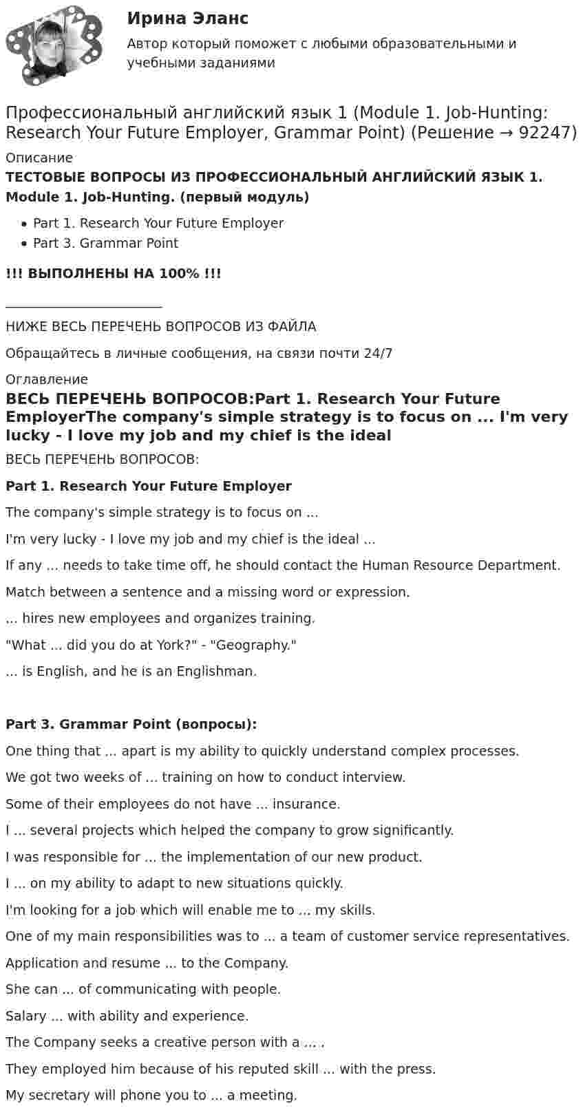     
            Описание
            ТЕСТОВЫЕ ВОПРОСЫ ИЗ ПРОФЕССИОНАЛЬНЫЙ АНГЛИЙСКИЙ ЯЗЫК 1. Module 1. Job-Hunting. (первый модуль)Part 1. Research Your Future EmployerPart 3. Grammar Point!!! ВЫПОЛНЕНЫ НА 100% !!!________________________НИЖЕ ВЕСЬ ПЕРЕЧЕНЬ ВОПРОСОВ ИЗ ФАЙЛАОбращайтесь в личные сообщения, на связи почти 24/7 
            Оглавление
            ВЕСЬ ПЕРЕЧЕНЬ ВОПРОСОВ:Part 1. Research Your Future EmployerThe company's simple strategy is to focus on ... I'm very lucky - I love my job and my chief is the ideal ... If any ... needs to take time off, he should contact the Human Resource Department. Match between a sentence and a missing word or expression.... hires new employees and organizes training. What ... did you do at York? - Geography. ... is English, and he is an Englishman. Part 3. Grammar Point (вопросы):One thing that ... apart is my ability to quickly understand complex processes.We got two weeks of ... training on how to conduct interview.Some of their employees do not have ... insurance.I ... several projects which helped the company to grow significantly.I was responsible for ... the implementation of our new product.I ... on my ability to adapt to new situations quickly.I'm looking for a job which will enable me to ... my skills.One of my main responsibilities was to ... a team of customer service representatives.Application and resume ... to the Company.She can ... of communicating with people.Salary ... with ability and experience.The Company seeks a creative person with a ... .They employed him because of his reputed skill ... with the press.My secretary will phone you to ... a meeting.  
            
            
            Профессиональный английский язык 1 FINAL TASK 1Профессиональный английский язык 1 (Module 1. Job-Hunting: Research Your Future Employer, Grammar Point)Профессиональный английский язык 1 (Module 2. Job Interview: Part 2. Mock Interview, Part 3. Negotiate Your Salary)Профессиональный английский язык 1. Module 3. Writing In Business Communication (Part 1. Instant Messaging At Work, Part 2. Email Communication, Part 3. Grammar Point)Профессиональный английский язык 1_Task _1Профессиональный английский язык 1_Task _2Профессиональный английский язык 1_Task _3«Профессиональные компьютерные программы»: История развития и функциональные возможности программ фирмы «1С».  1C:Назначение программы 1С:Бухгалтерия 8.Профессиональные статистические программы 5 вариантПрофессиональные статистические программы 8 вариантПрофессиональный английский Практическая работа  (Final Task 1; 2; 3.)Профессиональный английский язык 1Профессиональный английский язык 1Профессиональный английский язык 1