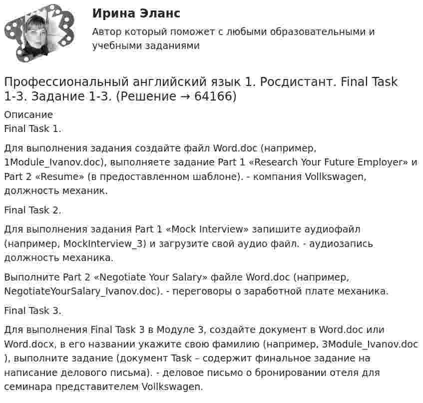     
            Описание
            Final Task 1. Для выполнения задания создайте файл Word.doc (например, 1Module_Ivanov.doc), выполняете задание Part 1 «Research Your Future Employer» и Part 2 «Resume» (в предоставленном шаблоне).  - компания Vollkswagen, должность механик. Final Task 2. Для выполнения задания Part 1 «Mock Interview» запишите аудиофайл (например, MockInterview_3) и загрузите свой аудио файл.  - аудиозапись должность механика.Выполните Part 2 «Negotiate Your Salary» файле Word.doc (например, NegotiateYourSalary_Ivanov.doc). - переговоры о заработной плате механика.Final Task 3.Для выполнения Final Task 3 в Модуле 3, создайте документ в Word.doc или Word.docx, в его названии укажите свою фамилию (например, 3Module_Ivanov.doc ),  выполните задание (документ Task – содержит финальное задание на написание делового письма). - деловое письмо о бронировании отеля для семинара представителем Vollkswagen.   
            
            
            Профессиональный английский язык 1 Росдистант Профессиональный английский язык 1. Росдистант. Final Task 1-3. Задание 1-3. Профессиональный английский язык 1 Росдистант Ответы Part 1. Research Your Future Employer Part 2. Resume Part 3. Grammar Point. Preparing for an Interview. Mock Interview. Negotiate Your Salary. Instant Messaging At Work. Email Communication At WorkПрофессиональный английский язык 1 Росдистант (Оценка 36/36)Профессиональный английский язык 1 Росдистант Тест 1 (TEST 1) ответыПрофессиональный английский язык 1 (СДО РОСДИСТАНТ) - Final Task + тестыПрофессиональный английский язык 2Профессиональный английский язык 1_Task _2Профессиональный английский язык 1_Task _3Профессиональный английский язык 1 _ WRITING1-3_Профессиональный английский язык 1 ВКС РосдистантПрофессиональный английский язык 1  Практические работы 1,2,3 СДО РОСДИСТАНТПрофессиональный английский язык 1. Промежуточные тесты.профессиональный английский язык 1 росдистант