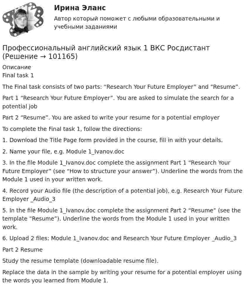     
            Описание
            Final task 1The Final task consists of two parts: “Research Your Future Employer” and “Resume”. Part 1 “Research Your Future Employer”. You are asked to simulate the search for a potential jobPart 2 “Resume”. You are asked to write your resume for a potential employerTo complete the Final task 1, follow the directions:1.	Download the Title Page form provided in the course, fill in with your details.2.	Name your file, e.g. Module 1_Ivanov.doc3.	In the file Module 1_Ivanov.doc complete the assignment Part 1 “Research Your Future Employer” (see “How to structure your answer”). Underline the words from the Module 1 used in your written work.4.	Record your Audio file (the description of a potential job), e.g. Research Your Future Employer _Audio_35.	In the file Module 1_Ivanov.doc complete the assignment Part 2 “Resume” (see the template “Resume”). Underline the words from the Module 1 used in your written work.6.	Upload 2 files: Module 1_Ivanov.doc and Research Your Future Employer _Audio_3 Part 2 ResumeStudy the resume template (downloadable resume file).Replace the data in the sample by writing your resume for a potential employer using the words you learned from Module 1.   
            
            
            Профессиональный английский язык 1 _ WRITING1-3_Профессиональный английский язык 1 ВКС РосдистантПрофессиональный английский язык 1  Практические работы 1,2,3 СДО РОСДИСТАНТПрофессиональный английский язык 1. Промежуточные тесты.профессиональный английский язык 1 росдистантПрофессиональный английский язык 1 РосдистантПрофессиональный английский язык 1 Росдистант Профессиональный английский язык 1 (225 вопросов)Профессиональный английский язык 1 FINAL TASK 1Профессиональный английский язык 1 (Module 1. Job-Hunting: Research Your Future Employer, Grammar Point)Профессиональный английский язык 1 (Module 2. Job Interview: Part 2. Mock Interview, Part 3. Negotiate Your Salary)Профессиональный английский язык 1. Module 3. Writing In Business Communication (Part 1. Instant Messaging At Work, Part 2. Email Communication, Part 3. Grammar Point)Профессиональный английский язык 1_Task _1Профессиональный английский язык 1_Task _2