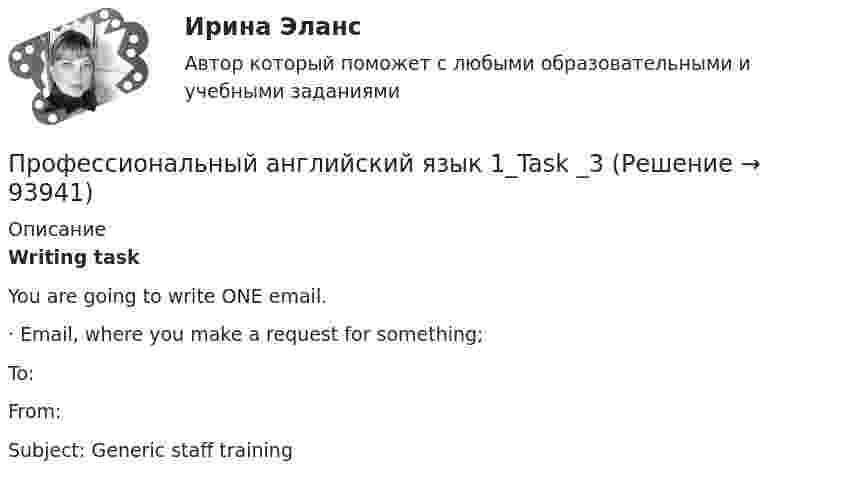      
            Описание
            Writing task	You are going to write ONE email.	·               Email, where you make a request for something;To: From:  Subject: Generic staff training   
            
            
            Профессиональный английский язык 1_Task _2Профессиональный английский язык 1_Task _3Профессиональный английский язык 1 _ WRITING1-3_Профессиональный английский язык 1 ВКС РосдистантПрофессиональный английский язык 1  Практические работы 1,2,3 СДО РОСДИСТАНТПрофессиональный английский язык 1. Промежуточные тесты.профессиональный английский язык 1 росдистантПрофессиональный английский язык 1Профессиональный английский язык 1Профессиональный английский язык 1 (225 вопросов)Профессиональный английский язык 1 FINAL TASK 1Профессиональный английский язык 1 (Module 1. Job-Hunting: Research Your Future Employer, Grammar Point)Профессиональный английский язык 1 (Module 2. Job Interview: Part 2. Mock Interview, Part 3. Negotiate Your Salary)Профессиональный английский язык 1. Module 3. Writing In Business Communication (Part 1. Instant Messaging At Work, Part 2. Email Communication, Part 3. Grammar Point)