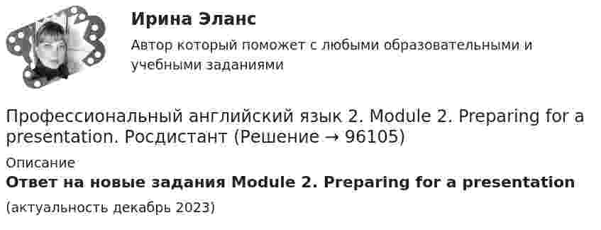      
            Описание
            Ответ на новые задания Module 2. Preparing for a presentation(актуальность декабрь 2023)   
            
            
            Профессиональный английский язык 2 (Final Task 1,2,3 и Test 1,2,3) ТГУ РОСДИСТАНТПрофессиональный английский язык 2. Module 2. Preparing for a presentation. РосдистантПрофессиональный английский язык 2. Module 3. Academic Writing. РосдистантПрофессиональный_английский_язык_2_Test_1Профессиональный_английский_язык_2_Test_2Профессиональный_английский_язык_2_Test_3Профессиональный английский язык 2. РосдистантПрофессиональный английский язык 1 Росдистант Профессиональный английский язык 1. Росдистант. Final Task 1-3. Задание 1-3. Профессиональный английский язык 1 Росдистант Ответы Part 1. Research Your Future Employer Part 2. Resume Part 3. Grammar Point. Preparing for an Interview. Mock Interview. Negotiate Your Salary. Instant Messaging At Work. Email Communication At WorkПрофессиональный английский язык 1 Росдистант (Оценка 36/36)Профессиональный английский язык 1 Росдистант Тест 1 (TEST 1) ответыПрофессиональный английский язык 1 (СДО РОСДИСТАНТ) - Final Task + тестыПрофессиональный английский язык 2