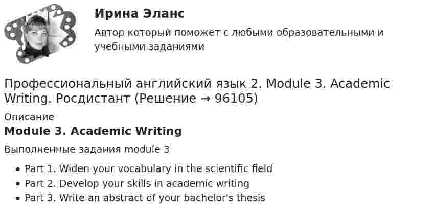      
            Описание
            Module 3. Academic WritingВыполненные задания module 3 Part 1. Widen your vocabulary in the scientific fieldPart 2. Develop your skills in academic writingPart 3. Write an abstract of your bachelor's thesis   
            
            
            Профессиональный английский язык 2. Module 2. Preparing for a presentation. РосдистантПрофессиональный английский язык 2. Module 3. Academic Writing. РосдистантПрофессиональный_английский_язык_2_Test_1Профессиональный_английский_язык_2_Test_2Профессиональный_английский_язык_2_Test_3Профессиональный английский язык 2. РосдистантПрофессиональный английский язык 2 Росдистант Ответы Part 1. Booking, Airport, Safety, Accommodation Part 2. Business travel optimization Part 3. Grammar Point Structure and Opening of Presentations Body of a Presentation Final Part: ConclusionПрофессиональный английский язык 1. Росдистант. Final Task 1-3. Задание 1-3. Профессиональный английский язык 1 Росдистант Ответы Part 1. Research Your Future Employer Part 2. Resume Part 3. Grammar Point. Preparing for an Interview. Mock Interview. Negotiate Your Salary. Instant Messaging At Work. Email Communication At WorkПрофессиональный английский язык 1 Росдистант (Оценка 36/36)Профессиональный английский язык 1 Росдистант Тест 1 (TEST 1) ответыПрофессиональный английский язык 1 (СДО РОСДИСТАНТ) - Final Task + тестыПрофессиональный английский язык 2Профессиональный английский язык 2