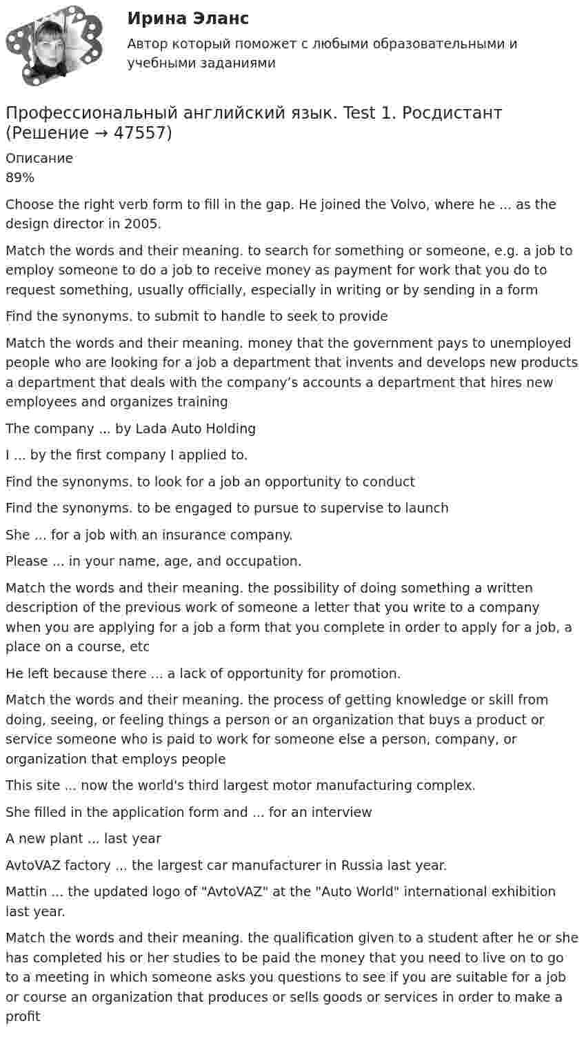      
            Описание
            89%Choose the right verb form to fill in the gap. He joined the Volvo, where he ... as the design director in 2005.Match the words and their meaning. to search for something or someone, e.g. a job to employ someone to do a job to receive money as payment for work that you do to request something, usually officially, especially in writing or by sending in a formFind the synonyms. to submit to handle to seek to provideMatch the words and their meaning. money that the government pays to unemployed people who are looking for a job a department that invents and develops new products a department that deals with the company’s accounts a department that hires new employees and organizes training The company ... by Lada Auto HoldingI ... by the first company I applied to.Find the synonyms. to look for a job an opportunity to conductFind the synonyms. to be engaged to pursue to supervise to launch She ... for a job with an insurance company.Please ... in your name, age, and occupation. Match the words and their meaning. the possibility of doing something a written description of the previous work of someone a letter that you write to a company when you are applying for a job a form that you complete in order to apply for a job, a place on a course, etcHe left because there ... a lack of opportunity for promotion. Match the words and their meaning. the process of getting knowledge or skill from doing, seeing, or feeling things a person or an organization that buys a product or service someone who is paid to work for someone else a person, company, or organization that employs peopleThis site ... now the world's third largest motor manufacturing complex.She filled in the application form and ... for an interviewA new plant ... last yearAvtoVAZ factory ... the largest car manufacturer in Russia last year.Mattin ... the updated logo of AvtoVAZ at the Auto World international exhibition last year. Match the words and their meaning. the qualification given to a student after he or she has completed his or her studies to be paid the money that you need to live on to go to a meeting in which someone asks you questions to see if you are suitable for a job or course an organization that produces or sells goods or services in order to make a profit  
            
            
            Профессиональный английский язык 2 РОСДИСТАНТ ТГУ практические задания 1-3Профессиональный английский язык. Test 1. РосдистантПрофессиональный английский язык. Test 2. РосдистантПрофессиональный английский язык. Test 3. РосдистантПрофессиональный ин.яз. 3 курс[ХГУЭП]Профессиональный лазерный дальномер предназначен:Профессиональный спорт (Профессиональный спорт.фис_БАК.) Синергия. Ответы на ИТОГОВЫЙ ТЕСТ. На отлично!Профессиональный английский язык 2. Module 3. Academic Writing. РосдистантПрофессиональный_английский_язык_2_Test_1Профессиональный_английский_язык_2_Test_2Профессиональный_английский_язык_2_Test_3Профессиональный английский язык 2. РосдистантПрофессиональный английский язык 2 Росдистант Ответы Part 1. Booking, Airport, Safety, Accommodation Part 2. Business travel optimization Part 3. Grammar Point Structure and Opening of Presentations Body of a Presentation Final Part: ConclusionПрофессиональный английский язык 2 Росдистант ТГУ