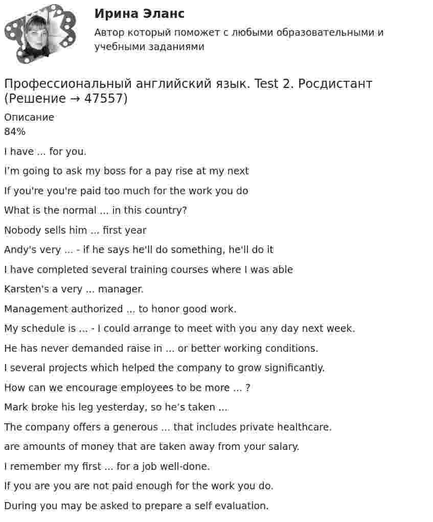      
            Описание
            84%I have ... for you.I’m going to ask my boss for a pay rise at my nextIf you're you're paid too much for the work you doWhat is the normal ... in this country?Nobody sells him ... first yearAndy's very ... - if he says he'll do something, he'll do itI have completed several training courses where I was able Karsten's a very ... manager.Management authorized ... to honor good work. My schedule is ... - I could arrange to meet with you any day next week.He has never demanded raise in ... or better working conditions.I several projects which helped the company to grow significantly. How can we encourage employees to be more ... ?Mark broke his leg yesterday, so he’s taken ... The company offers a generous ... that includes private healthcare.are amounts of money that are taken away from your salary.I remember my first ... for a job well-done. If you are you are not paid enough for the work you do.During you may be asked to prepare a self evaluation.   
            
            
            Профессиональный английский язык. Test 1. РосдистантПрофессиональный английский язык. Test 2. РосдистантПрофессиональный английский язык. Test 3. РосдистантПрофессиональный ин.яз. 3 курс[ХГУЭП]Профессиональный лазерный дальномер предназначен:Профессиональный спорт (Профессиональный спорт.фис_БАК.) Синергия. Ответы на ИТОГОВЫЙ ТЕСТ. На отлично!Профессиональный спорт. Синергия. ✅ Ответы на ИТОГОВЫЙ ТЕСТ. На отлично!Профессиональный_английский_язык_2_Test_1Профессиональный_английский_язык_2_Test_2Профессиональный_английский_язык_2_Test_3Профессиональный английский язык 2. РосдистантПрофессиональный английский язык 2 Росдистант Ответы Part 1. Booking, Airport, Safety, Accommodation Part 2. Business travel optimization Part 3. Grammar Point Structure and Opening of Presentations Body of a Presentation Final Part: ConclusionПрофессиональный английский язык 2 Росдистант ТГУПрофессиональный английский язык 2 Росдистант ТГУ Ответы на тесты 1-3 (Test 1, 2, 3)