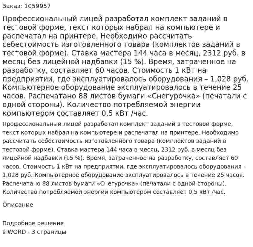 Профессиональный лицей разработал комплект заданий в тестовой форме, текст которых набрал на компьютере и распечатал на принтере. Необходимо рассчитать себестоимость изготовленного товара (комплектов заданий в тестовой форме). Ставка мастера 144 часа в месяц, 2312 руб. в месяц без лицейной надбавки (15 %). Время, затраченное на разработку, составляет 60 часов. Стоимость 1 кВт на предприятии, где эксплуатировалось оборудования – 1,028 руб. Компьютерное оборудование эксплуатировалось в течение 25 часов.  Распечатано 88 листов бумаги «Снегурочка» (печатали с одной стороны). Количество потребляемой энергии компьютером составляет 0,5 кВт /час. 