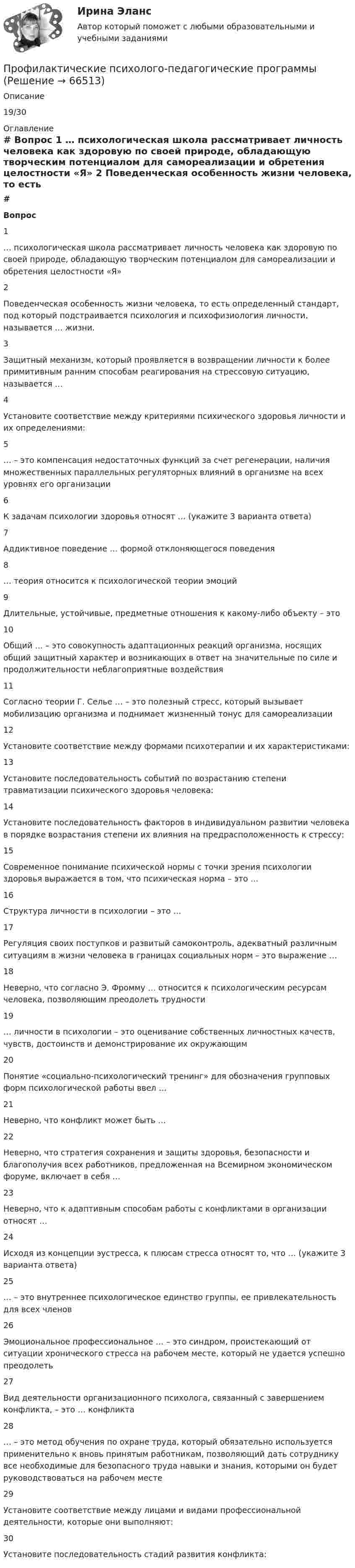      
            Описание
            19/30 
            Оглавление
             # Вопрос    1 … психологическая школа рассматривает личность человека как здоровую по своей природе, обладающую творческим потенциалом для самореализации и обретения целостности «Я»   2 Поведенческая особенность жизни человека, то есть определенный стандарт, под который подстраивается психология и психофизиология личности, называется … жизни.   3 Защитный механизм, который проявляется в возвращении личности к более примитивным ранним способам реагирования на стрессовую ситуацию, называется …   4 Установите соответствие между критериями психического здоровья личности и их определениями:   5 … – это компенсация недостаточных функций за счет регенерации, наличия множественных параллельных регуляторных влияний в организме на всех уровнях его организации   6 К задачам психологии здоровья относят … (укажите 3 варианта ответа)   7 Аддиктивное поведение … формой отклоняющегося поведения   8 … теория относится к психологической теории эмоций   9 Длительные, устойчивые, предметные отношения к какому-либо объекту – это   10 Общий … – это совокупность адаптационных реакций организма, носящих общий защитный характер и возникающих в ответ на значительные по силе и продолжительности неблагоприятные воздействия   11 Согласно теории Г. Селье … – это полезный стресс, который вызывает мобилизацию организма и поднимает жизненный тонус для самореализации   12 Установите соответствие между формами психотерапии и их характеристиками:   13 Установите последовательность событий по возрастанию степени травматизации психического здоровья человека:   14 Установите последовательность факторов в индивидуальном развитии человека в порядке возрастания степени их влияния на предрасположенность к стрессу:   15 Современное понимание психической нормы с точки зрения психологии здоровья выражается в том, что психическая норма – это …   16 Структура личности в психологии – это …   17 Регуляция своих поступков и развитый самоконтроль, адекватный различным ситуациям в жизни человека в границах социальных норм – это выражение …   18 Неверно, что согласно Э. Фромму … относится к психологическим ресурсам человека, позволяющим преодолеть трудности   19 … личности в психологии – это оценивание собственных личностных качеств, чувств, достоинств и демонстрирование их окружающим   20 Понятие «социально-психологический тренинг» для обозначения групповых форм психологической работы ввел …   21 Неверно, что конфликт может быть …   22 Неверно, что стратегия сохранения и защиты здоровья, безопасности и благополучия всех работников, предложенная на Всемирном экономическом форуме, включает в себя …   23 Неверно, что к адаптивным способам работы с конфликтами в организации относят …   24 Исходя из концепции эустресса, к плюсам стресса относят то, что … (укажите 3 варианта ответа)   25 … – это внутреннее психологическое единство группы, ее привлекательность для всех членов   26 Эмоциональное профессиональное … – это синдром, проистекающий от ситуации хронического стресса на рабочем месте, который не удается успешно преодолеть   27 Вид деятельности организационного психолога, связанный с завершением конфликта, – это … конфликта   28 … – это метод обучения по охране труда, который обязательно используется применительно к вновь принятым работникам, позволяющий дать сотруднику все необходимые для безопасного труда навыки и знания, которыми он будет руководствоваться на рабочем месте   29 Установите соответствие между лицами и видами профессиональной деятельности, которые они выполняют:   30 Установите последовательность стадий развития конфликта:   
            
            
            Профилактическая медицина, изучающая условия среды обитания и деятельности детей, а также влияние этих условий на здоровье и функциональное состояние растущего организма и разрабатывающая научные основы и практические меры, направленные на сохранение и укрепление здоровья, поддержку оптимального уровня функций и благоприятного развития организма детей и подростков – этоПрофилактические психолого-педагогические программыПрофилактические психолого-педагогические программы. Синергия 🔥 Ответы на итоговый + компетентностный тесты 🔥 Профилактические психолого-педагогические программы. Синергия. 🔥 Ответы на КОМПЕТЕНТНОСТНЫЙ ТЕСТ 🔥Профилактические психолого-педагогические программы (тест с ответами магистратура Синергия)Профилактические психолого-педагогические программы (тест с ответами Синергия/МОИ/ МТИ /МОСАП)Профилактические психолого-педагогические программы (тесты с ответами Синергия)💯 Профилактика коррупции [Тема 1-7] (ответы на тесты Синергия / МОИ / МТИ / МосАП, ноябрь 2023)Профилактика коррупции (Темы 1-7) тест с ответами Магистратура СинергияПрофилактика насилия в медицинских организациях [Ответы]Профилактика новой коронавирусной инфекции COVID-19 в медицинских организациях. Актуализация 11.11.2020 [Ответы]Профилактика осложнений у лежачих маломобильных пациентов [Ответы]Профилактика ошибок идентификации пациента [Ответы]Профилактика профессионального выгорания психолога-консультанта