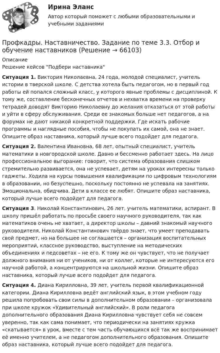      
            Описание
            Решение кейсов Подбери наставникаСитуация 1. Виктория Николаевна, 24 года, молодой специалист, учитель истории в тверской школе. С детства хотела быть педагогом, но в первый год работы ей попался сложный класс, у которого явные проблемы с дисциплиной. К тому же, составление бесконечных отчетов и нехватка времени на проверку тетрадей доводят Викторию Николаевну до желания отказаться от этой работы и уйти в сферу обслуживания. Среди ее знакомых больше нет педагогов, а на форумах не дают никакой конкретной поддержки. Где искать рабочие программы и наглядные пособия, чтобы не покупать их самой, она не знает. Опишите образ наставника, который лучше всего подойдет для педагога.Ситуация 2. Валентина Ивановна, 68 лет, опытный специалист, учитель математики в новгородской школе. Давно и бессменно работает здесь. На лицо профессиональное выгорание: говорит, что система образования слишком стремительно развивается, она не успевает, детям на уроках интересны только гаджеты. Ходила на курсы повышения квалификации по цифровым технологиям в образовании, но безуспешно, поскольку постоянно не успевала на занятиях. Эмоциональна, обидчива. Дети в классе ее любят. Опишите образ наставника, который лучше всего подойдет для педагога.Ситуация 3. Николай Константинович, 26 лет, учитель математики, аспирант. В школу пришёл работать по просьбе своего научного руководителя, так как математиков очень не хватает, а директор школы – давний знакомый научного руководителя. Николай Константинович твёрдо знает, что умеет преподавать свой предмет, но на большее не соглашается – организация воспитательных мероприятий, классное руководство, выступление на методических объединениях и педсоветах – не его. К тому же он чувствует, что не получает должного внимания ни от учеников, ни от коллег, которые не интересуются его научной работой, а концентрируются на школьной жизни. Опишите образ наставника, который лучше всего подойдет для педагога.Ситуация 4. Диана Кирилловна, 39 лет, учитель первой квалификационной категории. Диана Кирилловна ведёт английский язык, в этом учебном году решила попробовать свои силы в дополнительном образовании – организовала при школе кружок «Удивительный английский». В роли педагога дополнительного образования Диана Кирилловна чувствует себя не совсем уверенно, так как сама понимает, что периодически на занятиях кружка «скатывается» в урок, вместе с тем часть обучающихся всё так же воспринимает её именно учителем, а не педагогом дополнительного образования. Опишите образ наставника, который лучше всего подойдет для педагога.   
            
            
            Профицит бюджета - это ...Профкадры. Наставничество. Задание по теме 3.3. Отбор и обучение наставниковПрофкадры. Наставничество. Задание по теме 4.4 Практики и инструменты построения наставнического взаимодействияПрофкадры. Наставничество. Задание по теме 5.3. Проектирование персонализированной программы наставничестваПрофкадры. Наставничество. Задание по теме 6.2. Методика мониторинга организации и развития наставничества педагогических работниковПрофкадры. Наставничество. Итоговая аттестацияПрофкадры. Наставничество. Самостоятельная работа 1Профилактика сколиоза у детейПрофилактическая медицина, изучающая условия среды обитания и деятельности детей, а также влияние этих условий на здоровье и функциональное состояние растущего организма и разрабатывающая научные основы и практические меры, направленные на сохранение и укрепление здоровья, поддержку оптимального уровня функций и благоприятного развития организма детей и подростков – этоПрофилактические психолого-педагогические программыПрофилактические психолого-педагогические программы. Синергия 🔥 Ответы на итоговый + компетентностный тесты 🔥 Профилактические психолого-педагогические программы. Синергия. 🔥 Ответы на КОМПЕТЕНТНОСТНЫЙ ТЕСТ 🔥Профилактические психолого-педагогические программы (тест с ответами магистратура Синергия)Профилактические психолого-педагогические программы (тест с ответами Синергия/МОИ/ МТИ /МОСАП)