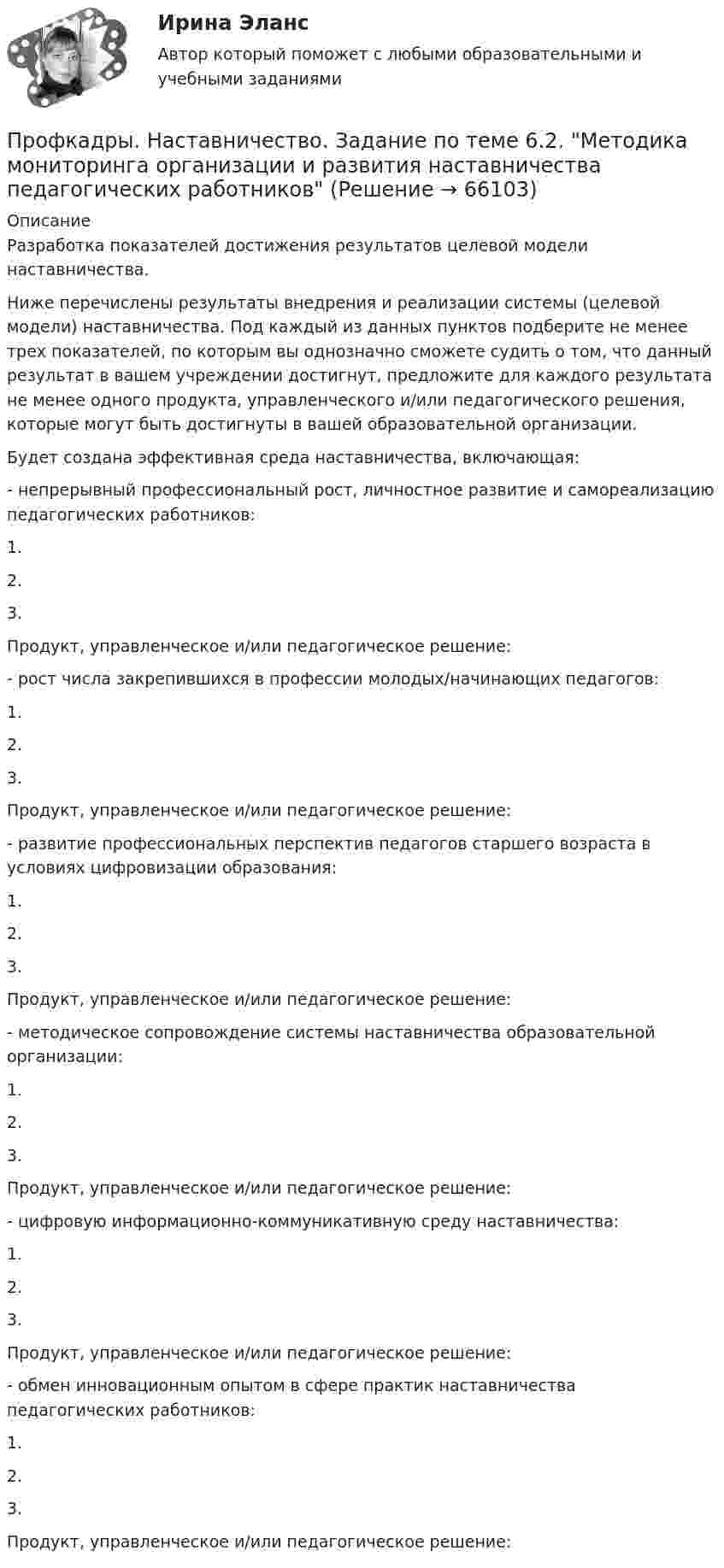      
            Описание
            Разработка показателей достижения результатов целевой модели наставничества.Ниже перечислены результаты внедрения и реализации системы (целевой модели) наставничества. Под каждый из данных пунктов подберите не менее трех показателей, по которым вы однозначно сможете судить о том, что данный результат в вашем учреждении достигнут, предложите для каждого результата не менее одного продукта, управленческого и/или педагогического решения, которые могут быть достигнуты в вашей образовательной организации. Будет создана эффективная среда наставничества, включающая:- непрерывный профессиональный рост, личностное развитие и самореализацию педагогических работников:1.2.3.Продукт, управленческое и/или педагогическое решение:- рост числа закрепившихся в профессии молодых/начинающих педагогов:1.2.3. Продукт, управленческое и/или педагогическое решение:- развитие профессиональных перспектив педагогов старшего возраста в условиях цифровизации образования:1.2.3. Продукт, управленческое и/или педагогическое решение:- методическое сопровождение системы наставничества образовательной организации:1.2.3. Продукт, управленческое и/или педагогическое решение:- цифровую информационно-коммуникативную среду наставничества:1.2.3. Продукт, управленческое и/или педагогическое решение:- обмен инновационным опытом в сфере практик наставничества педагогических работников:1.2.3. Продукт, управленческое и/или педагогическое решение:   
            
            
            Профкадры. Наставничество. Задание по теме 5.3. Проектирование персонализированной программы наставничестваПрофкадры. Наставничество. Задание по теме 6.2. Методика мониторинга организации и развития наставничества педагогических работниковПрофкадры. Наставничество. Итоговая аттестацияПрофкадры. Наставничество. Самостоятельная работа 1Профкадры. Наставничество. Самостоятельная работа 2Профориентационная диагностика и консультирование. Синергия. 6й семестр 2023Профориентационная диагностика и консультирование. Синергия. На отлично!Профилактические психолого-педагогические программы. Синергия 🔥 Ответы на итоговый + компетентностный тесты 🔥 Профилактические психолого-педагогические программы. Синергия. 🔥 Ответы на КОМПЕТЕНТНОСТНЫЙ ТЕСТ 🔥Профилактические психолого-педагогические программы (тест с ответами магистратура Синергия)Профилактические психолого-педагогические программы (тест с ответами Синергия/МОИ/ МТИ /МОСАП)Профилактические психолого-педагогические программы (тесты с ответами Синергия)Профицит бюджета - это ...Профкадры. Наставничество. Задание по теме 3.3. Отбор и обучение наставников