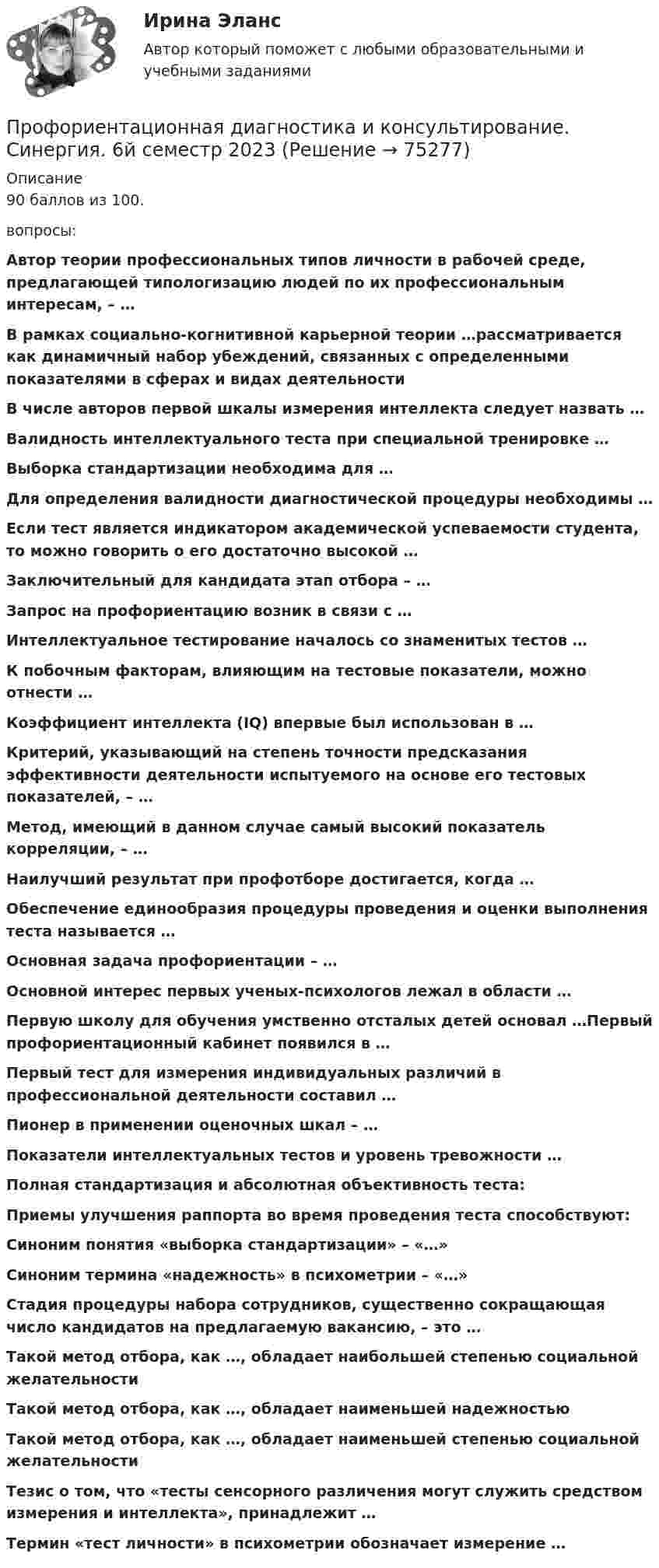     
            Описание
            90 баллов из 100.вопросы:Автор теории профессиональных типов личности в рабочей среде, предлагающей типологизацию людей по их профессиональным интересам, – … В рамках социально-когнитивной карьерной теории …рассматривается как динамичный набор убеждений, связанных с определенными показателями в сферах и видах деятельностиВ числе авторов первой шкалы измерения интеллекта следует назвать …Валидность интеллектуального теста при специальной тренировке …Выборка стандартизации необходима для …Для определения валидности диагностической процедуры необходимы …Если тест является индикатором академической успеваемости студента, то можно говорить о его достаточно высокой …Заключительный для кандидата этап отбора – …Запрос на профориентацию возник в связи с …Интеллектуальное тестирование началось со знаменитых тестов …К побочным факторам, влияющим на тестовые показатели, можно отнести …Коэффициент интеллекта (IQ) впервые был использован в …Критерий, указывающий на степень точности предсказания эффективности деятельности испытуемого на основе его тестовых показателей, – …Метод, имеющий в данном случае самый высокий показатель корреляции, – …Наилучший результат при профотборе достигается, когда …Обеспечение единообразия процедуры проведения и оценки выполнения теста называется …Основная задача профориентации – …Основной интерес первых ученых-психологов лежал в области …Первую школу для обучения умственно отсталых детей основал …Первый профориентационный кабинет появился в …Первый тест для измерения индивидуальных различий в профессиональной деятельности составил …Пионер в применении оценочных шкал – …Показатели интеллектуальных тестов и уровень тревожности …Полная стандартизация и абсолютная объективность теста:Приемы улучшения раппорта во время проведения теста способствуют:Синоним понятия «выборка стандартизации» – «…»Синоним термина «надежность» в психометрии – «…»Стадия процедуры набора сотрудников, существенно сокращающая число кандидатов на предлагаемую вакансию, – это …Такой метод отбора, как …, обладает наибольшей степенью социальной желательностиТакой метод отбора, как …, обладает наименьшей надежностьюТакой метод отбора, как …, обладает наименьшей степенью социальной желательностиТезис о том, что «тесты сенсорного различения могут служить средством измерения и интеллекта», принадлежит …Термин «тест личности» в психометрии обозначает измерение …   
            
            
            Профкадры. Наставничество. Самостоятельная работа 2Профориентационная диагностика и консультирование. Синергия. 6й семестр 2023Профориентационная диагностика и консультирование. Синергия. На отлично!Профориентационная диагностика и консультирование (тест с ответами Синергия/МОИ/ МТИ /МОСАП)Процедура определения квалификации, практических навыков, деловых качеств работника и установления их соответствия или несоответствия занимаемой должности – это … персоналаПроцедура, применяемая в деле о банкротстве к должнику в целях восстановления его платежеспособности и погашения задолженности в соответствии графиком погашения задолженности, - это ...Процедура проверки соответствия субъекта и того, за кого он пытается себя выдать, с помощью некой уникальной информации:Профилактические психолого-педагогические программы (тесты с ответами Синергия)Профицит бюджета - это ...Профкадры. Наставничество. Задание по теме 3.3. Отбор и обучение наставниковПрофкадры. Наставничество. Задание по теме 4.4 Практики и инструменты построения наставнического взаимодействияПрофкадры. Наставничество. Задание по теме 5.3. Проектирование персонализированной программы наставничестваПрофкадры. Наставничество. Задание по теме 6.2. Методика мониторинга организации и развития наставничества педагогических работниковПрофкадры. Наставничество. Итоговая аттестация