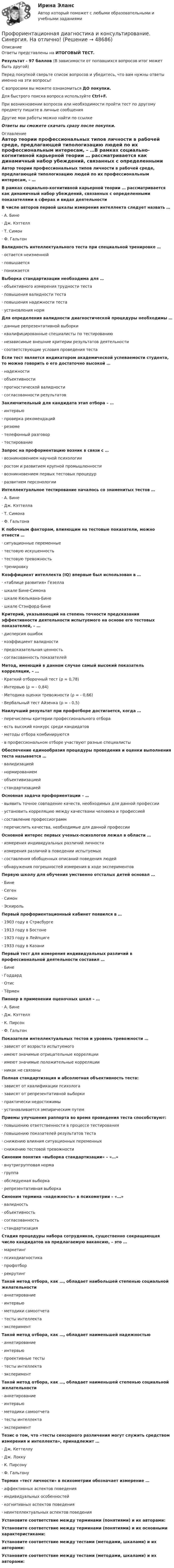     
            Описание
            Ответы представлены на ИТОГОВЫЙ ТЕСТ.Результат - 97 баллов (В зависимости от попавшихся вопросов итог может быть другой)Перед покупкой сверьте список вопросов и убедитесь, что вам нужны ответы именно на эти вопросы!С вопросами вы можете ознакомиться ДО покупки.Для быстрого поиска вопроса используйте Ctrl+F.При возникновении вопросов или необходимости пройти тест по другому предмету пишите в личные сообщения Другие мои работы можно найти по ссылке Ответы вы сможете скачать сразу после покупки. 
            Оглавление
            Автор теории профессиональных типов личности в рабочей среде, предлагающей типологизацию людей по их профессиональным интересам, – …В рамках социально-когнитивной карьерной теории … рассматривается как динамичный набор убеждений, связанных с определенными показателями в сферах и видах деятельностиВ числе авторов первой шкалы измерения интеллекта следует назвать …·      А. Бине·      Дж. Кэттелл·      Т. Симон·      Ф. ГальтонВалидность интеллектуального теста при специальной тренировке …·      остается неизменной·      повышается·      понижаетсяВыборка стандартизации необходима для …·      объективного измерения трудности теста·      повышения валидности теста·      повышения надежности теста·      установления нормДля определения валидности диагностической процедуры необходимы …·      данные репрезентативной выборки·      квалифицированные специалисты по тестированию·      независимые внешние критерии результатов деятельности·      соответствующие условия проведения тестаЕсли тест является индикатором академической успеваемости студента, то можно говорить о его достаточно высокой …·      надежности·      объективности·      прогностической валидности·      согласованности результатовЗаключительный для кандидата этап отбора – …·      интервью·      проверка рекомендаций·      резюме·      телефонный разговор·      тестированиеЗапрос на профориентацию возник в связи с …·      возникновением научной психологии·      ростом и развитием крупной промышленности·      возникновением первых тестовых процедур·      развитием персонологииИнтеллектуальное тестирование началось со знаменитых тестов …·      А. Бине·      Дж. Кэттелла·      Т. Симона·      Ф. ГальтонаК побочным факторам, влияющим на тестовые показатели, можно отнести …·      ситуационные переменные·      тестовую искушенность·      тестовую тревожность·      тренировкуКоэффициент интеллекта (IQ) впервые был использован в …·      «таблице развития» Гезелла·      шкале Бине-Симона·      шкале Кюльмана-Бине·      шкале Стэнфорд-БинеКритерий, указывающий на степень точности предсказания эффективности деятельности испытуемого на основе его тестовых показателей, – …·      дисперсия ошибок·      коэффициент валидности·      предсказательная ценность·      согласованность показателейМетод, имеющий в данном случае самый высокий показатель корреляции, – …·      Краткий отборочный тест (ρ = 0,78)·      Интервью (ρ = - 0,84)·      Методика оценки тревожности (ρ = - 0,66)·      Вербальный тест Айзенка (ρ = - 0,5)Наилучший результат при профотборе достигается, когда …·      перечислены критерии профессионального отбора·      есть высокий конкурс среди кандидатов·      методы отбора комбинируются·      в профессиональном отборе участвуют разные специалистыОбеспечение единообразия процедуры проведения и оценки выполнения теста называется …·      валидизацией·      нормированием·      объективизацией·      стандартизациейОсновная задача профориентации – …·      выявить точное совпадение качеств, необходимых для данной профессии·      установить корреляцию между качествами человека и профессией·      составление профессиограмм·      перечислить качества, необходимые для данной профессииОсновной интерес первых ученых-психологов лежал в области …·      измерения индивидуальных различий личности·      измерения различий в поведении испытуемых·      составления обобщенных описаний поведения людей·      обнаружения погрешностей измерения в ходе экспериментовПервую школу для обучения умственно отсталых детей основал …·      Бине·      Сеген·      Симон·      ЭскирольПервый профориентационный кабинет появился в …·      1903 году в Страсбурге·      1913 году в Бостоне·      1923 году в Лейпциге·      1933 году в КазаниПервый тест для измерения индивидуальных различий в профессиональной деятельности составил …·      Бине·      Годдард·      Отис·      ТёрменПионер в применении оценочных шкал – …·      А. Бине·      Дж. Кэттелл·      К. Пирсон·      Ф. ГальтонПоказатели интеллектуальных тестов и уровень тревожности …·      зависят от возраста испытуемого·      имеют значимые отрицательные корреляции·      имеют значимые положительные корреляции·      никак не связаныПолная стандартизация и абсолютная объективность теста:·      зависят от квалификации психолога·      зависят от репрезентативной выборки·      практически недостижимы·      устанавливается эмпирическим путемПриемы улучшения раппорта во время проведения теста способствуют:·      повышению ответственности в процессе тестирования·      повышению показателей результатов теста·      снижению влияния ситуационных переменных·      снижению тестовой тревожностиСиноним понятия «выборка стандартизации» – «…»·      внутригрупповая норма·      группа·      обследуемая выборка·      репрезентативная выборкаСиноним термина «надежность» в психометрии – «…»·      валидность·      объективность·      согласованность·      стандартизацияСтадия процедуры набора сотрудников, существенно сокращающая число кандидатов на предлагаемую вакансию, – это …·      маркетинг·      психодиагностика·      профотбор·      рекрутингТакой метод отбора, как …, обладает наибольшей степенью социальной желательности·      анкетирование·      интервью·      методики самоотчета·      тесты интеллекта·      экспериментТакой метод отбора, как …, обладает наименьшей надежностью·      анкетирование·      интервью·      проективные тесты·      тесты интеллекта·      экспериментТакой метод отбора, как …, обладает наименьшей степенью социальной желательности·      анкетирование·      интервью·      методики самоотчета·      тесты интеллекта·      экспериментТезис о том, что «тесты сенсорного различения могут служить средством измерения и интеллекта», принадлежит …·      Дж. Кеттеллу·      Дж. Локку·      К. Пирсону·      Ф. ГальтонуТермин «тест личности» в психометрии обозначает измерение …·      аффективных аспектов поведения·      индивидуальных особенностей·      когнитивных аспектов поведения·      неинтеллектуальных аспектов поведенияУстановите соответствие между терминами (понятиями) и их авторами:Установите соответствие между терминами (понятиями) и их основными характеристиками:Установите соответствие между тестами (методами, шкалами) и их авторами:Установите соответствие между тестами (методами, шкалами) и их авторами: 
            
            
            Профориентационная диагностика и консультирование. Синергия. 6й семестр 2023Профориентационная диагностика и консультирование. Синергия. На отлично!Профориентационная диагностика и консультирование (тест с ответами Синергия/МОИ/ МТИ /МОСАП)Процедура определения квалификации, практических навыков, деловых качеств работника и установления их соответствия или несоответствия занимаемой должности – это … персоналаПроцедура, применяемая в деле о банкротстве к должнику в целях восстановления его платежеспособности и погашения задолженности в соответствии графиком погашения задолженности, - это ...Процедура проверки соответствия субъекта и того, за кого он пытается себя выдать, с помощью некой уникальной информации:Процедура, проверяющая, имеет ли пользователь с предъявленным идентификатором право на доступ к ресурсу это:Профицит бюджета - это ...Профкадры. Наставничество. Задание по теме 3.3. Отбор и обучение наставниковПрофкадры. Наставничество. Задание по теме 4.4 Практики и инструменты построения наставнического взаимодействияПрофкадры. Наставничество. Задание по теме 5.3. Проектирование персонализированной программы наставничестваПрофкадры. Наставничество. Задание по теме 6.2. Методика мониторинга организации и развития наставничества педагогических работниковПрофкадры. Наставничество. Итоговая аттестацияПрофкадры. Наставничество. Самостоятельная работа 1