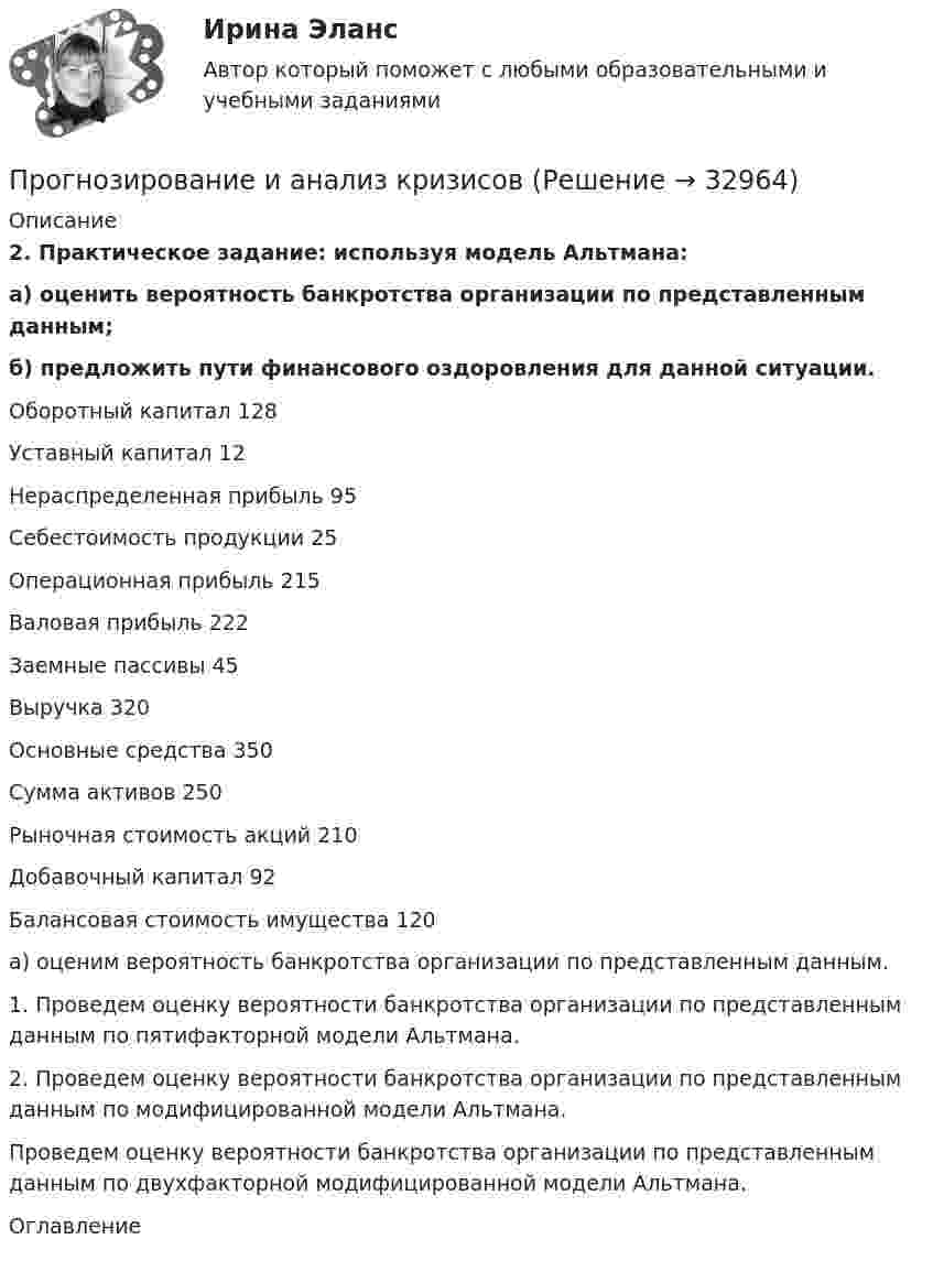     
          Описание
           2. Практическое задание: используя модель Альтмана:    а) оценить вероятность банкротства организации по представленным данным;  б) предложить пути финансового оздоровления для данной ситуации.  Оборотный капитал 128   Уставный капитал 12   Нераспределенная прибыль 95   Себестоимость продукции 25   Операционная прибыль 215   Валовая прибыль 222   Заемные пассивы 45   Выручка 320   Основные средства 350   Сумма активов 250   Рыночная стоимость акций 210   Добавочный капитал 92   Балансовая стоимость имущества 120  	 	а) оценим вероятность банкротства организации по представленным данным.	1. Проведем оценку вероятности банкротства организации по представленным данным по пятифакторной модели Альтмана.	2. Проведем оценку вероятности банкротства организации по представленным данным по модифицированной модели Альтмана.	Проведем оценку вероятности банкротства организации по представленным данным по двухфакторной модифицированной модели Альтмана. 
          Оглавление
           
            
            
            Прогнозирование диапазона возможностей компании осуществляется по трем вариантам прогноза, в числе которых – … (укажите 3 варианта ответа)Прогнозирование и анализ кризисовПрогнозирование и планированиеПрогнозирование и планированиеПрогнозирование и планирование в государственном и муниципальном управлении (54 вопроса с ответами)Прогнозирование и планирование в государственном и муниципальном управлении - Ответы на тест СинергияПрогнозирование и планирование в государственном и муниципальном управлении (Ответы на тест Синергия/МОИ/ МТИ)Проволочный виток радиусом r = 4 см, имеющий сопротивление R = 0,01 Ом, находится в однородном магнитном поле с индукцией B = 0,04 Тл. Плоскость рамки составляет угол a = 30° с линиями индукции поля.Проволочный виток радиусом r = 4 см, имеющий сопротивление R = 0,01 Ом, находится в однородном магнитном поле с индукцией B = 0,04 Тл. Плоскость рамки составляет угол a = 30° с линиями индукции поля.Проволочный виток радиусом R = 5 см и сопротивлением r = 0,02 Ом находится в однородном магнитном поле (B = 0,3 Тл). Плоскость витка составляет угол j = 40° с линиями индукции. Какой заряд Q потечёт по витку при включении магнитного поля?Проволочный виток радиусом R = 5 см находится в однородном магнитном поле напряжённостью H = 2 кА/м. Плоскость витка образует угол a = 60 с направлением поля. По витку течёт ток силой 4 А. Найти механический момент M, действующий на виток.Проволочный контур площадью S = 500 см2 и сопротивлением R = 0,10 Ом равномерно вращается в однородном магнитном поле с индукцией В = 0,5 Тл. Ось вращения лежит в плоскости кольца и перпендикулярна линиям Проволочный контур площадью S = 500 см2 и сопротивлением R = 0,10 Ом равномерно вращается в однородном магнитном поле с индукцией В = 0,5 Тл. Ось вращения лежит в плоскости кольца и перпендикулярна линиям  Проволочный контур площадью S = 500 см2 и сопротивлением R = 0,1 Ом равномерно вращается в однородном магнитном поле (B = 0,5 Тл). Ось вращения лежит в плоскости кольца и перпендикулярна линиям магнитной индукции. Определить максимальную