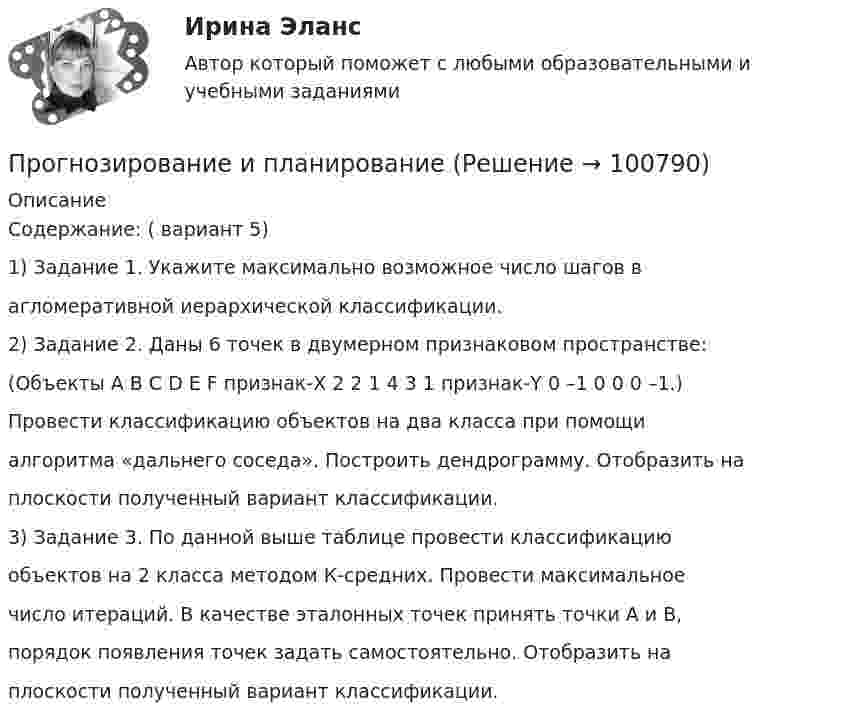     
            Описание
            Содержание: ( вариант 5)1) Задание 1. Укажите максимально возможное число шагов вагломеративной иерархической классификации.2) Задание 2. Даны 6 точек в двумерном признаковом пространстве:(Объекты A B C D E F признак-X 2 2 1 4 3 1 признак-Y 0 –1 0 0 0 –1.)Провести классификацию объектов на два класса при помощиалгоритма «дальнего соседа». Построить дендрограмму. Отобразить наплоскости полученный вариант классификации.3) Задание 3. По данной выше таблице провести классификациюобъектов на 2 класса методом К-средних. Провести максимальноечисло итераций. В качестве эталонных точек принять точки А и В,порядок появления точек задать самостоятельно. Отобразить наплоскости полученный вариант классификации.   
            
            
            Прогнозирование и планированиеПрогнозирование и планированиеПрогнозирование и планирование в государственном и муниципальном управлении (54 вопроса с ответами)Прогнозирование и планирование в государственном и муниципальном управлении - Ответы на тест СинергияПрогнозирование и планирование в государственном и муниципальном управлении (Ответы на тест Синергия/МОИ/ МТИ)Прогнозирование и планирование в государственном и муниципальном управлении (Ответы на тест Синергия/МОИ/ МТИ)Прогнозирование и планирование в государственном и муниципальном управлении. Синергия. ✅ Ответы на ИТОГОВЫЙ ТЕСТ. На 100 баллов!Проволочный виток радиусом R = 5 см и сопротивлением r = 0,02 Ом находится в однородном магнитном поле (B = 0,3 Тл). Плоскость витка составляет угол j = 40° с линиями индукции. Какой заряд Q потечёт по витку при включении магнитного поля?Проволочный виток радиусом R = 5 см находится в однородном магнитном поле напряжённостью H = 2 кА/м. Плоскость витка образует угол a = 60 с направлением поля. По витку течёт ток силой 4 А. Найти механический момент M, действующий на виток.Проволочный контур площадью S = 500 см2 и сопротивлением R = 0,10 Ом равномерно вращается в однородном магнитном поле с индукцией В = 0,5 Тл. Ось вращения лежит в плоскости кольца и перпендикулярна линиям Проволочный контур площадью S = 500 см2 и сопротивлением R = 0,10 Ом равномерно вращается в однородном магнитном поле с индукцией В = 0,5 Тл. Ось вращения лежит в плоскости кольца и перпендикулярна линиям  Проволочный контур площадью S = 500 см2 и сопротивлением R = 0,1 Ом равномерно вращается в однородном магнитном поле (B = 0,5 Тл). Ось вращения лежит в плоскости кольца и перпендикулярна линиям магнитной индукции. Определить максимальнуюПроволочный контур площадью S = 500 см2 и сопротивлением R = 0,1 Ом равномерно вращается в однородном магнитном поле с индукцией B = 0,5 Тл. Ось вращения лежит в плоскости кольца и перпендикулярна линиям магнитной индукции.Прогнозирование диапазона возможностей компании осуществляется по трем вариантам прогноза, в числе которых – … (укажите 3 варианта ответа)