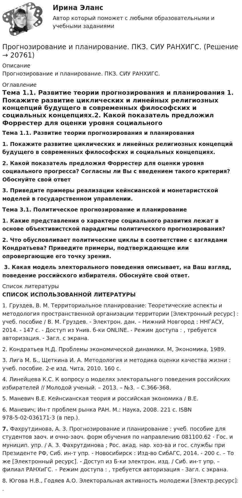      
          Описание
          Прогнозирование и планирование. ПКЗ. СИУ РАНХИГС. 
          Оглавление
          Тема 1.1. Развитие теории прогнозирования и планирования 1. Покажите развитие циклических и линейных религиозных концепций будущего в современных философских и социальных концепциях.2. Какой показатель предложил Форрестер для оценки уровня социального прогресса? Согласны ли Вы с введением такого критерия? Обоснуйте свой ответ 3. Приведите примеры реализации кейнсианской и монетаристской моделей в государственном управлении.Тема 3.1. Политическое прогнозирование и планирование 1. Какие представления о характере социального развития лежат в основе объективистской парадигмы политического прогнозирования? 2. Что обусловливает политические циклы в соответствие с взглядами Кондратьева? Приведите примеры, подтверждающие или опровергающие его точку зрения.﻿ 3. Какая модель электорального поведения описывает, на Ваш взгляд, поведение российского избирателя. Обоснуйте свой ответ. 
          Список литературы
           СПИСОК ИСПОЛЬЗОВАННОЙ ЛИТЕРАТУРЫ	1.      Груздев, В. М. Территориальное планирование: Теоретические аспекты и методология пространственной организации территории [Электронный ресурс] : учеб. пособие / В. М. Груздев. - Электрон. дан. – Нижний Новгород : ННГАСУ, 2014. - 147 с. - Доступ из Унив. б-ки ONLINE. - Режим доступа : , требуется авторизация. - Загл. c экрана.	2.      Кондратьев Н.Д. Проблемы экономической динамики. М, Экономика, 1989.	3.      Лига М. Б., Щеткина И. А. Методология и методика оценки качества жизни : учеб. посо­бие. 2-е изд. Чита, 2010. 160 с.	4.      Линейцева К.С. К вопросу о моделях электорального поведения российских избирателей // Молодой ученый. – 2013. – №3. – С.366-368.	5.      Маневич В.Е. Кейнсианская теория и российская экономика / В.Е.	6.      Маневич; Ин-т проблем рынка РАН. М.: Наука, 2008. 221 с. ISBN 978-5-02-036171-3 (в пер.). 7.      Фахрутдинова, А. З. Прогнозирование и планирование : учеб. пособие для студентов заоч. и очно-заоч. форм обучения по направлению 081100.62 - Гос. и муницип. упр. / А. З. Фахрутдинова ; Рос. акад. нар. хоз-ва и гос. службы при Президенте РФ, Сиб. ин-т упр. - Новосибирск : Изд-во СибАГС, 2014. - 200 с. – То же [Электронный ресурс]. - Доступ из Б-ки электрон. изд. / Сиб. ин-т упр. – филиал РАНХиГС. – Режим доступа : , требуется авторизация - Загл. c экрана. 	8.      Югова Н.В., Годяев А.О. Электоральная активность молодежи [Электр.ресурс]: . 
            
            
            Прогнозирование и планирование в управлении ММУ 2023г.Прогнозирование и планирование. ПКЗ. СИУ РАНХИГС.Прогнозирование и планирование. Практическое задание. ММУ.Прогнозирование и планирование - Регион - Московская область.Прогнозирование и планирование (специалитет)  Прогнозирование и планирование (специалитет) контрольный тест с ответами (выполнен на хорошо)Прогнозирование и планирование (специалитет) тест с ответами 30 вопросов 71%Прогнозирование и планирование в государственном и муниципальном управлении (Ответы на тест Синергия/МОИ/ МТИ)Прогнозирование и планирование в государственном и муниципальном управлении (Ответы на тест Синергия/МОИ/ МТИ)Прогнозирование и планирование в государственном и муниципальном управлении. Синергия. ✅ Ответы на ИТОГОВЫЙ ТЕСТ. На 100 баллов!Прогнозирование и планирование в государственном и муниципальном управлении (тест с ответами Синергия/МОИ/ МТИ /МОСАП)💯 Прогнозирование и планирование в государственном и муниципальном управлении.фм_БАК (правильные ответы на тест Синергия / МОИ / МТИ / МосАП)Прогнозирование и планирование в государственном и муниципальном управлении.фм_БАК (тест с ответами Синергия/МОИ/ МТИ /МОСАП)Прогнозирование и планирование в государственном и муниципальном управлении.фмен_БАК. Синергия. Ответы на ИТОГОВЫЙ ТЕСТ. На отлично!