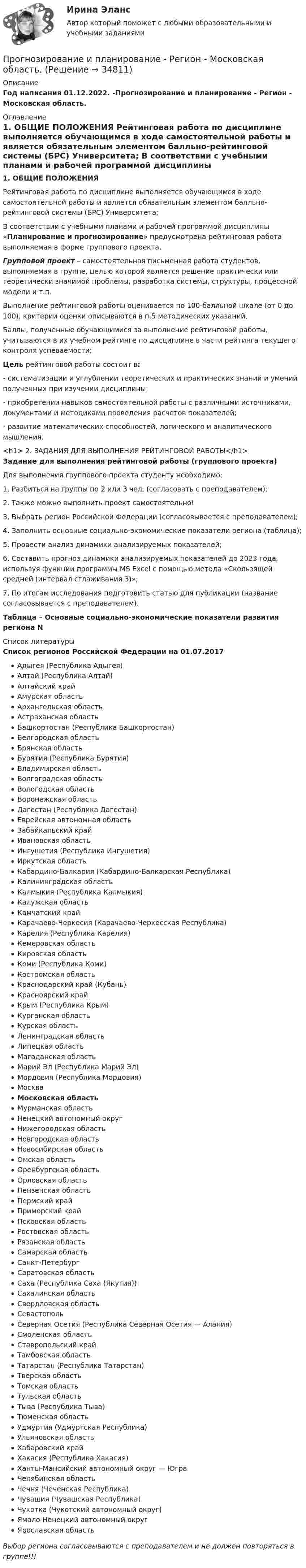     
          Описание
          Год написания 01.12.2022.  -Прогнозирование и планирование - Регион - Московская область. 
          Оглавление
          1. ОБЩИЕ ПОЛОЖЕНИЯ	Рейтинговая работа по дисциплине выполняется обучающимся в ходе самостоятельной работы и является обязательным элементом балльно-рейтинговой системы (БРС) Университета;	В соответствии с учебными планами и рабочей программой дисциплины «Планирование и прогнозирование» предусмотрена  рейтинговая работа выполняемая в форме  группового проекта. Групповой проект – самостоятельная письменная работа студентов, выполняемая в группе, целью которой является решение практически или теоретически значимой проблемы, разработка системы, структуры, процессной модели и т.п.	Выполнение рейтинговой работы оценивается по 100-балльной шкале (от 0 до 100), критерии оценки описываются в п.5 методических указаний.	Баллы, полученные обучающимися за выполнение рейтинговой работы, учитываются в их учебном рейтинге по дисциплине в части рейтинга текущего контроля успеваемости; Цель рейтинговой работы состоит в:	-         систематизации и углублении теоретических и практических знаний и умений полученных при изучении дисциплины;	-         приобретении навыков самостоятельной работы с различными источниками, документами и методиками проведения расчетов показателей;	-         развитие математических способностей, логического и аналитического мышления.<h1> 2. ЗАДАНИЯ ДЛЯ ВЫПОЛНЕНИЯ РЕЙТИНГОВОЙ РАБОТЫ</h1>  Задание для выполнения рейтинговой работы (группового проекта)		Для выполнения группового проекта студенту необходимо:1.    Разбиться на группы по 2 или 3 чел. (согласовать с преподавателем);2.    Также можно выполнить проект самостоятельно!	3. Выбрать регион Российской Федерации (согласовывается с преподавателем);	4. Заполнить основные социально-экономические показатели региона (таблица);	5. Провести анализ динамики анализируемых показателей;	6. Составить прогноз динамики анализируемых показателей до 2023 года, используя функции программы MS Excel с помощью метода «Скользящей средней (интервал сглаживания 3)»;	7. По итогам исследования подготовить статью для публикации (название согласовывается с преподавателем). Таблица – Основные социально-экономические показатели развития региона N 
          Список литературы
          Список регионов Российской Федерации на 01.07.2017   Адыгея (Республика Адыгея)Алтай (Республика Алтай)Алтайский крайАмурская областьАрхангельская областьАстраханская областьБашкортостан (Республика Башкортостан)Белгородская областьБрянская областьБурятия (Республика Бурятия)Владимирская областьВолгоградская областьВологодская областьВоронежская областьДагестан (Республика Дагестан)Еврейская автономная областьЗабайкальский крайИвановская областьИнгушетия (Республика Ингушетия)Иркутская областьКабардино-Балкария (Кабардино-Балкарская Республика)Калининградская областьКалмыкия (Республика Калмыкия)Калужская областьКамчатский крайКарачаево-Черкесия (Карачаево-Черкесская Республика)Карелия (Республика Карелия)Кемеровская областьКировская область Коми (Республика Коми)Костромская областьКраснодарский край (Кубань)Красноярский крайКрым (Республика Крым)Курганская областьКурская областьЛенинградская областьЛипецкая областьМагаданская областьМарий Эл (Республика Марий Эл)Мордовия (Республика Мордовия)МоскваМосковская областьМурманская областьНенецкий автономный округНижегородская областьНовгородская областьНовосибирская областьОмская областьОренбургская областьОрловская областьПензенская областьПермский крайПриморский крайПсковская областьРостовская областьРязанская областьСамарская область Санкт-ПетербургСаратовская областьСаха (Республика Саха (Якутия))Сахалинская областьСвердловская областьСевастопольСеверная Осетия (Республика Северная Осетия — Алания)Смоленская областьСтавропольский крайТамбовская областьТатарстан (Республика Татарстан)Тверская областьТомская областьТульская областьТыва (Республика Тыва)Тюменская областьУдмуртия (Удмуртская Республика)Ульяновская областьХабаровский крайХакасия (Республика Хакасия)Ханты-Мансийский автономный округ — ЮграЧелябинская областьЧечня (Чеченская Республика)Чувашия (Чувашская Республика)Чукотка (Чукотский автономный округ)Ямало-Ненецкий автономный округЯрославская область   Выбор региона согласовываются с преподавателем и не должен повторяться в группе!!!
            
            
            Прогнозирование и планирование. Практическое задание. ММУ.Прогнозирование и планирование - Регион - Московская область.Прогнозирование и планирование (специалитет)  Прогнозирование и планирование (специалитет) контрольный тест с ответами (выполнен на хорошо)Прогнозирование и планирование (специалитет) тест с ответами 30 вопросов 71%Прогнозирование и планирование (специалитет) тест с ответами 30 вопросов 73%Прогнозирование и планирование (специалитет) тест с ответами 30 вопросов 79%Прогнозирование и планирование в государственном и муниципальном управлении. Синергия. ✅ Ответы на ИТОГОВЫЙ ТЕСТ. На 100 баллов!Прогнозирование и планирование в государственном и муниципальном управлении (тест с ответами Синергия/МОИ/ МТИ /МОСАП)💯 Прогнозирование и планирование в государственном и муниципальном управлении.фм_БАК (правильные ответы на тест Синергия / МОИ / МТИ / МосАП)Прогнозирование и планирование в государственном и муниципальном управлении.фм_БАК (тест с ответами Синергия/МОИ/ МТИ /МОСАП)Прогнозирование и планирование в государственном и муниципальном управлении.фмен_БАК. Синергия. Ответы на ИТОГОВЫЙ ТЕСТ. На отлично! Прогнозирование и планирование  в тамбовской области витте ррПрогнозирование и планирование в управлении ММУ 2023г.