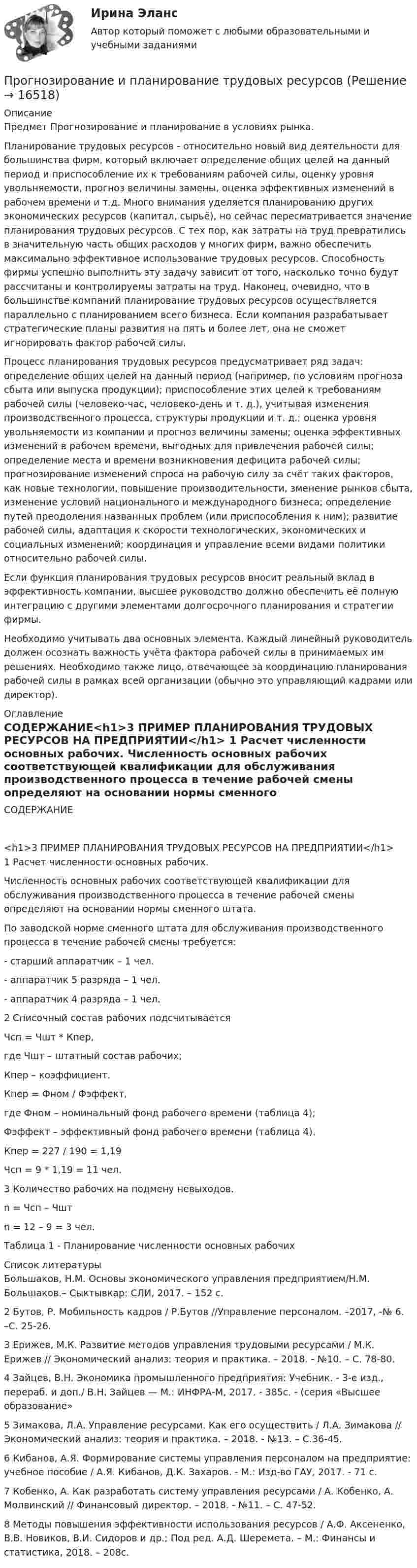     
          Описание
          Предмет Прогнозирование и планирование в условиях рынка.	Планирование трудовых ресурсов - относительно новый вид деятельности для большинства фирм, который включает определение общих целей на данный период и приспособление их к требованиям рабочей силы, оценку уровня увольняемости, прогноз величины замены, оценка эффективных изменений в рабочем времени и т.д. Много внимания уделяется планированию других экономических ресурсов (капитал, сырьё), но сейчас пересматривается значение планирования трудовых ресурсов. С тех пор, как затраты на труд превратились в значительную часть общих расходов у многих фирм, важно обеспечить максимально эффективное использование трудовых ресурсов. Способность фирмы успешно выполнить эту задачу зависит от того, насколько точно будут рассчитаны и контролируемы затраты на труд. Наконец, очевидно, что в большинстве компаний планирование трудовых ресурсов осуществляется параллельно с планированием всего бизнеса. Если компания разрабатывает стратегические планы развития на пять и более лет, она не сможет игнорировать фактор рабочей силы.	Процесс планирования трудовых ресурсов предусматривает ряд задач: определение общих целей на данный период (например, по условиям прогноза сбыта или выпуска продукции); приспособление этих целей к требованиям рабочей силы (человеко-час, человеко-день и т. д.), учитывая изменения производственного процесса, структуры продукции и т. д.; оценка уровня увольняемости из компании и прогноз величины замены; оценка эффективных изменений в рабочем времени, выгодных для привлечения рабочей силы; определение места и времени возникновения дефицита рабочей силы; прогнозирование изменений спроса на рабочую силу за счёт таких факторов, как новые технологии, повышение производительности,  зменение рынков сбыта, изменение условий национального и международного бизнеса; определение путей преодоления названных проблем (или приспособления к ним); развитие рабочей силы, адаптация к скорости технологических, экономических и социальных изменений; координация и управление всеми видами политики относительно рабочей силы.	Если функция планирования трудовых ресурсов вносит реальный вклад в эффективность компании, высшее руководство должно обеспечить её полную интеграцию с другими элементами долгосрочного планирования и стратегии фирмы.	Необходимо учитывать два основных элемента. Каждый линейный руководитель должен осознать важность учёта фактора рабочей силы в принимаемых им решениях. Необходимо также лицо, отвечающее за координацию планирования рабочей силы в рамках всей организации (обычно это управляющий кадрами или директор). 
          Оглавление
          СОДЕРЖАНИЕ<h1>3 ПРИМЕР ПЛАНИРОВАНИЯ ТРУДОВЫХ РЕСУРСОВ НА ПРЕДПРИЯТИИ</h1>	1 Расчет численности основных рабочих.	Численность основных рабочих соответствующей квалификации для обслуживания производственного процесса в течение рабочей смены определяют на основании нормы сменного штата.	По заводской норме сменного штата для обслуживания производственного процесса в течение рабочей смены требуется:	- старший аппаратчик                – 1 чел.	- аппаратчик 5 разряда              – 1 чел.	- аппаратчик 4 разряда             – 1 чел. 	2 Списочный состав рабочих подсчитывается	Чсп = Чшт * Кпер,	где Чшт – штатный состав рабочих;	      Кпер – коэффициент.	Кпер = Фном / Фэффект,	где Фном – номинальный фонд рабочего времени (таблица 4);	     Фэффект – эффективный фонд рабочего времени (таблица 4).	Кпер = 227 / 190 = 1,19	Чсп = 9 * 1,19 = 11 чел.	3 Количество рабочих на подмену невыходов.	n = Чсп – Чшт	n = 12 – 9 = 3 чел.Таблица 1 - Планирование численности основных рабочих 
          Список литературы
          	Большаков, Н.М. Основы экономического управления предприятием/Н.М. Большаков.– Сыктывкар: СЛИ, 2017. – 152 с.	2 Бутов, Р. Мобильность кадров / Р.Бутов //Управление персоналом. –2017, -№ 6. –С. 25-26.	3 Ерижев, М.К. Развитие методов управления трудовыми ресурсами / М.К. Ерижев // Экономический анализ: теория и практика. – 2018. - №10. – С. 78-80.	4 Зайцев, В.Н. Экономика промышленного предприятия: Учебник. - 3-е изд., перераб. и доп./ В.Н. Зайцев — М.: ИНФРА-М, 2017. - 385с. - (серия «Высшее образование»	5 Зимакова, Л.А. Управление ресурсами. Как его осуществить / Л.А. Зимакова // Экономический анализ: теория и практика. – 2018. - №13. – С.36-45.	6 Кибанов, А.Я. Формирование системы управления персоналом на предприятие: учебное пособие / А.Я. Кибанов, Д.К. Захаров. - М.: Изд-во ГАУ, 2017. - 71 с.	7 Кобенко, А. Как разработать систему управления ресурсами / А. Кобенко, А. Молвинский // Финансовый директор. – 2018. - №11. – С. 47-52.	8 Методы повышения эффективности использования ресурсов / А.Ф. Аксененко, В.В. Новиков, В.И. Сидоров и др.; Под ред. А.Д. Шеремета. – М.: Финансы и статистика, 2018. – 208с.
            
            
            Прогнозирование и планирование (тест с ответами) 10 вопросов 70%Прогнозирование и планирование трудовых ресурсовПрогнозирование методом среднего абсолютного прироста дает наилучшие результаты при условии …прогнозирование на международном рынке акций ПРОГНОЗИРОВАНИЕ НАЦИОНАЛЬНОЙ ЭКОНОМИКИ - вариант №4 (Н.В. Новикова, О.Г. Поздеева)… прогнозирование осуществляется на срок 5–15 лет… прогнозирование осуществляется на срок до одного годаПрогнозирование и планирование - Регион - Московская область.Прогнозирование и планирование (специалитет)  Прогнозирование и планирование (специалитет) контрольный тест с ответами (выполнен на хорошо)Прогнозирование и планирование (специалитет) тест с ответами 30 вопросов 71%Прогнозирование и планирование (специалитет) тест с ответами 30 вопросов 73%Прогнозирование и планирование (специалитет) тест с ответами 30 вопросов 79%Прогнозирование и планирование (специалитет) тест с ответами 77% (хорошо)
