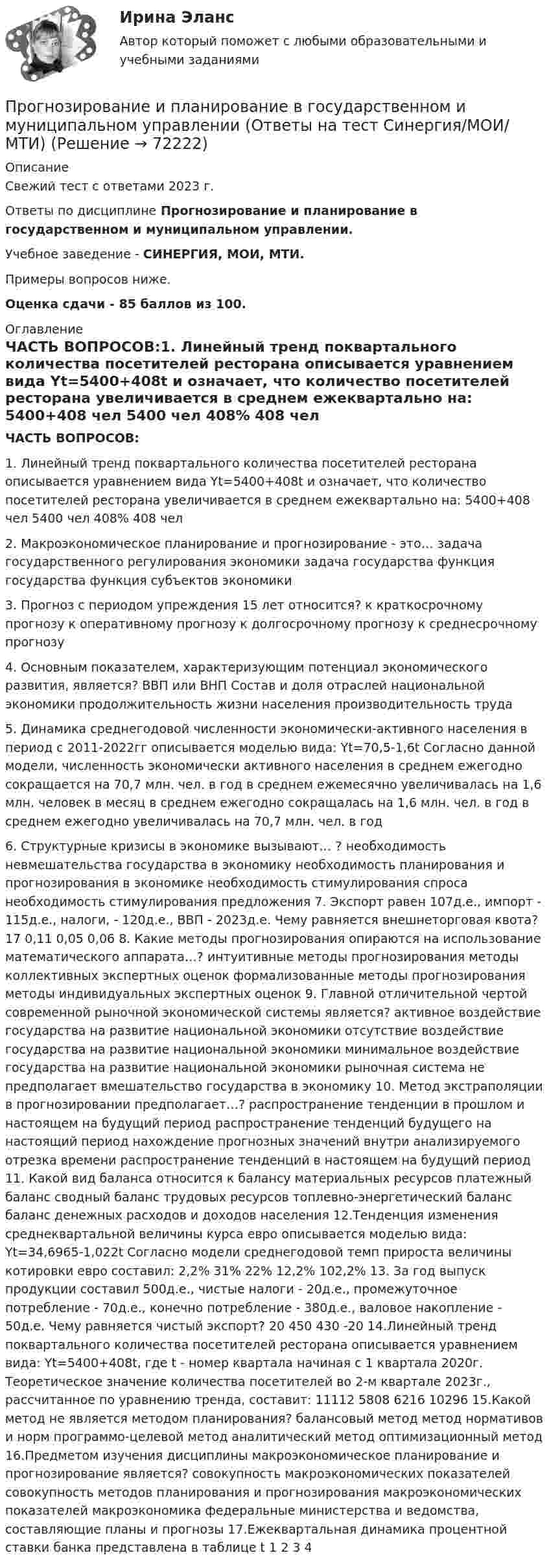     
            Описание
            Свежий тест с ответами 2023 г.Ответы по дисциплине Прогнозирование и планирование в государственном и муниципальном управлении.Учебное заведение - СИНЕРГИЯ, МОИ, МТИ.Примеры вопросов ниже.Оценка сдачи - 85 баллов из 100. 
            Оглавление
            ЧАСТЬ ВОПРОСОВ:1. Линейный тренд поквартального количества посетителей ресторана описывается уравнением вида Yt=5400+408t и означает, что количество посетителей ресторана увеличивается в среднем ежеквартально на: 5400+408 чел 5400 чел 408% 408 чел 2. Макроэкономическое планирование и прогнозирование - это… задача государственного регулирования экономики задача государства функция государства функция субъектов экономики 3. Прогноз с периодом упреждения 15 лет относится? к краткосрочному прогнозу к оперативному прогнозу к долгосрочному прогнозу к среднесрочному прогнозу 4. Основным показателем, характеризующим потенциал экономического развития, является? ВВП или ВНП Состав и доля отраслей национальной экономики продолжительность жизни населения производительность труда 5. Динамика среднегодовой численности экономически-активного населения в период с 2011-2022гг описывается моделью вида: Yt=70,5-1,6t Согласно данной модели, численность экономически активного населения в среднем ежегодно сокращается на 70,7 млн. чел. в год в среднем ежемесячно увеличивалась на 1,6 млн. человек в месяц в среднем ежегодно сокращалась на 1,6 млн. чел. в год в среднем ежегодно увеличивалась на 70,7 млн. чел. в год 6. Структурные кризисы в экономике вызывают… ? необходимость невмешательства государства в экономику необходимость планирования и прогнозирования в экономике необходимость стимулирования спроса необходимость стимулирования предложения 7. Экспорт равен 107д.е., импорт - 115д.е., налоги, - 120д.е., ВВП - 2023д.е. Чему равняется внешнеторговая квота? 17 0,11 0,05 0,06 8. Какие методы прогнозирования опираются на использование математического аппарата…? интуитивные методы прогнозирования методы коллективных экспертных оценок формализованные методы прогнозирования методы индивидуальных экспертных оценок 9. Главной отличительной чертой современной рыночной экономической системы является? активное воздействие государства на развитие национальной экономики отсутствие воздействие государства на развитие национальной экономики минимальное воздействие государства на развитие национальной экономики рыночная система не предполагает вмешательство государства в экономику 10. Метод экстраполяции в прогнозировании предполагает…? распространение тенденции в прошлом и настоящем на будущий период распространение тенденций будущего на настоящий период нахождение прогнозных значений внутри анализируемого отрезка времени распространение тенденций в настоящем на будущий период 11. Какой вид баланса относится к балансу материальных ресурсов платежный баланс сводный баланс трудовых ресурсов топлевно-энергетический баланс баланс денежных расходов и доходов населения 12.Тенденция изменения среднеквартальной величины курса евро описывается моделью вида: Yt=34,6965-1,022t Согласно модели среднегодовой темп прироста величины котировки евро составил: 2,2% 31% 22% 12,2% 102,2% 13. За год выпуск продукции составил 500д.е., чистые налоги - 20д.е., промежуточное потребление - 70д.е., конечно потребление - 380д.е., валовое накопление - 50д.е. Чему равняется чистый экспорт? 20 450 430 -20 14.Линейный тренд поквартального количества посетителей ресторана описывается уравнением вида: Yt=5400+408t, где t - номер квартала начиная с 1 квартала 2020г. Теоретическое значение количества посетителей во 2-м квартале 2023г., рассчитанное по уравнению тренда, составит: 11112 5808 6216 10296 15.Какой метод не является методом планирования? балансовый метод метод нормативов и норм программо-целевой метод аналитический метод оптимизационный метод 16.Предметом изучения дисциплины макроэкономическое планирование и прогнозирование является? совокупность макроэкономических показателей совокупность методов планирования и прогнозирования макроэкономических показателей макроэкономика федеральные министерства и ведомства, составляющие планы и прогнозы 17.Ежеквартальная динамика процентной ставки банка представлена в таблице t 1 2 3 4   
            
            
            Прогнозирование и планирование в государственном и муниципальном управлении - Ответы на тест СинергияПрогнозирование и планирование в государственном и муниципальном управлении (Ответы на тест Синергия/МОИ/ МТИ)Прогнозирование и планирование в государственном и муниципальном управлении (Ответы на тест Синергия/МОИ/ МТИ)Прогнозирование и планирование в государственном и муниципальном управлении. Синергия. ✅ Ответы на ИТОГОВЫЙ ТЕСТ. На 100 баллов!Прогнозирование и планирование в государственном и муниципальном управлении (тест с ответами Синергия/МОИ/ МТИ /МОСАП)💯 Прогнозирование и планирование в государственном и муниципальном управлении.фм_БАК (правильные ответы на тест Синергия / МОИ / МТИ / МосАП)Прогнозирование и планирование в государственном и муниципальном управлении.фм_БАК (тест с ответами Синергия/МОИ/ МТИ /МОСАП)Проволочный контур площадью S = 500 см2 и сопротивлением R = 0,10 Ом равномерно вращается в однородном магнитном поле с индукцией В = 0,5 Тл. Ось вращения лежит в плоскости кольца и перпендикулярна линиям  Проволочный контур площадью S = 500 см2 и сопротивлением R = 0,1 Ом равномерно вращается в однородном магнитном поле (B = 0,5 Тл). Ось вращения лежит в плоскости кольца и перпендикулярна линиям магнитной индукции. Определить максимальнуюПроволочный контур площадью S = 500 см2 и сопротивлением R = 0,1 Ом равномерно вращается в однородном магнитном поле с индукцией B = 0,5 Тл. Ось вращения лежит в плоскости кольца и перпендикулярна линиям магнитной индукции.Прогнозирование диапазона возможностей компании осуществляется по трем вариантам прогноза, в числе которых – … (укажите 3 варианта ответа)Прогнозирование и анализ кризисовПрогнозирование и планированиеПрогнозирование и планирование
