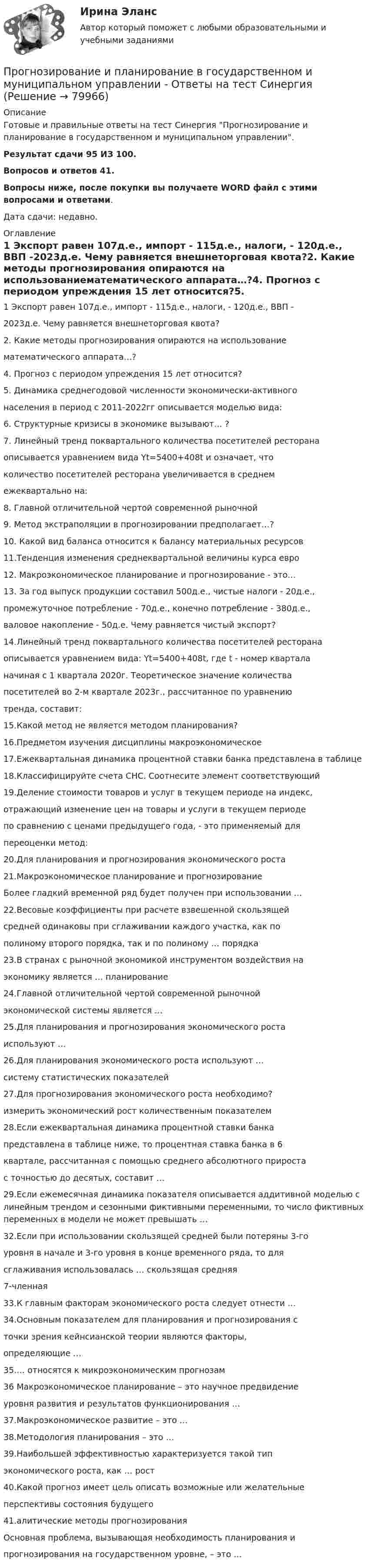     
            Описание
            Готовые и правильные ответы на тест Синергия Прогнозирование и планирование в государственном и муниципальном управлении.Результат сдачи 95 ИЗ 100.Вопросов и ответов 41.Вопросы ниже, после покупки вы получаете WORD файл с этими вопросами и ответами.Дата сдачи: недавно. 
            Оглавление
            1 Экспорт равен 107д.е., импорт - 115д.е., налоги, - 120д.е., ВВП -2023д.е. Чему равняется внешнеторговая квота?2. Какие методы прогнозирования опираются на использованиематематического аппарата…?4. Прогноз с периодом упреждения 15 лет относится?5. Динамика среднегодовой численности экономически-активногонаселения в период с 2011-2022гг описывается моделью вида:6. Структурные кризисы в экономике вызывают… ?7. Линейный тренд поквартального количества посетителей ресторанаописывается уравнением вида Yt=5400+408t и означает, чтоколичество посетителей ресторана увеличивается в среднемежеквартально на:8. Главной отличительной чертой современной рыночной9. Метод экстраполяции в прогнозировании предполагает…?10. Какой вид баланса относится к балансу материальных ресурсов11.Тенденция изменения среднеквартальной величины курса евро12. Макроэкономическое планирование и прогнозирование - это…13. За год выпуск продукции составил 500д.е., чистые налоги - 20д.е.,промежуточное потребление - 70д.е., конечно потребление - 380д.е.,валовое накопление - 50д.е. Чему равняется чистый экспорт?14.Линейный тренд поквартального количества посетителей ресторанаописывается уравнением вида: Yt=5400+408t, где t - номер кварталаначиная с 1 квартала 2020г. Теоретическое значение количествапосетителей во 2-м квартале 2023г., рассчитанное по уравнениютренда, составит:15.Какой метод не является методом планирования?16.Предметом изучения дисциплины макроэкономическое17.Ежеквартальная динамика процентной ставки банка представлена в таблице18.Классифицируйте счета СНС. Соотнесите элемент соответствующий19.Деление стоимости товаров и услуг в текущем периоде на индекс,отражающий изменение цен на товары и услуги в текущем периодепо сравнению с ценами предыдущего года, - это применяемый дляпереоценки метод:20.Для планирования и прогнозирования экономического роста21.Макроэкономическое планирование и прогнозированиеБолее гладкий временной ряд будет получен при использовании …22.Весовые коэффициенты при расчете взвешенной скользящейсредней одинаковы при сглаживании каждого участка, как пополиному второго порядка, так и по полиному … порядка23.В странах с рыночной экономикой инструментом воздействия наэкономику является … планирование24.Главной отличительной чертой современной рыночнойэкономической системы является …25.Для планирования и прогнозирования экономического ростаиспользуют …26.Для планирования экономического роста используют …систему статистических показателей27.Для прогнозирования экономического роста необходимо?измерить экономический рост количественным показателем28.Если ежеквартальная динамика процентной ставки банкапредставлена в таблице ниже, то процентная ставка банка в 6квартале, рассчитанная с помощью среднего абсолютного приростас точностью до десятых, составит …29.Если ежемесячная динамика показателя описывается аддитивной моделью с линейным трендом и сезонными фиктивными переменными, то число фиктивных переменных в модели не может превышать …32.Если при использовании скользящей средней были потеряны 3-гоуровня в начале и 3-го уровня в конце временного ряда, то длясглаживания использовалась … скользящая средняя7-членная33.К главным факторам экономического роста следует отнести …34.Основным показателем для планирования и прогнозирования сточки зрения кейнсианской теории являются факторы,определяющие …35.… относятся к микроэкономическим прогнозам 36 Макроэкономическое планирование – это научное предвидениеуровня развития и результатов функционирования …37.Макроэкономическое развитие – это …38.Методология планирования – это …39.Наибольшей эффективностью характеризуется такой типэкономического роста, как … рост40.Какой прогноз имеет цель описать возможные или желательныеперспективы состояния будущего41.алитические методы прогнозированияОсновная проблема, вызывающая необходимость планирования ипрогнозирования на государственном уровне, – это …   
            
            
            Прогнозирование и планирование в государственном и муниципальном управлении (54 вопроса с ответами)Прогнозирование и планирование в государственном и муниципальном управлении - Ответы на тест СинергияПрогнозирование и планирование в государственном и муниципальном управлении (Ответы на тест Синергия/МОИ/ МТИ)Прогнозирование и планирование в государственном и муниципальном управлении (Ответы на тест Синергия/МОИ/ МТИ)Прогнозирование и планирование в государственном и муниципальном управлении. Синергия. ✅ Ответы на ИТОГОВЫЙ ТЕСТ. На 100 баллов!Прогнозирование и планирование в государственном и муниципальном управлении (тест с ответами Синергия/МОИ/ МТИ /МОСАП)💯 Прогнозирование и планирование в государственном и муниципальном управлении.фм_БАК (правильные ответы на тест Синергия / МОИ / МТИ / МосАП)Проволочный контур площадью S = 500 см2 и сопротивлением R = 0,10 Ом равномерно вращается в однородном магнитном поле с индукцией В = 0,5 Тл. Ось вращения лежит в плоскости кольца и перпендикулярна линиям Проволочный контур площадью S = 500 см2 и сопротивлением R = 0,10 Ом равномерно вращается в однородном магнитном поле с индукцией В = 0,5 Тл. Ось вращения лежит в плоскости кольца и перпендикулярна линиям  Проволочный контур площадью S = 500 см2 и сопротивлением R = 0,1 Ом равномерно вращается в однородном магнитном поле (B = 0,5 Тл). Ось вращения лежит в плоскости кольца и перпендикулярна линиям магнитной индукции. Определить максимальнуюПроволочный контур площадью S = 500 см2 и сопротивлением R = 0,1 Ом равномерно вращается в однородном магнитном поле с индукцией B = 0,5 Тл. Ось вращения лежит в плоскости кольца и перпендикулярна линиям магнитной индукции.Прогнозирование диапазона возможностей компании осуществляется по трем вариантам прогноза, в числе которых – … (укажите 3 варианта ответа)Прогнозирование и анализ кризисовПрогнозирование и планирование
