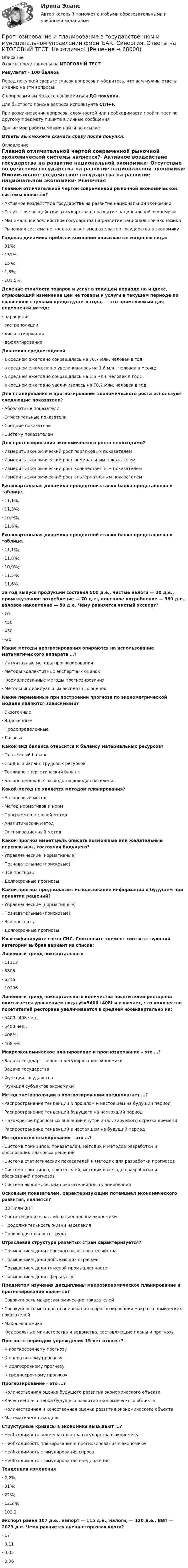      
            Описание
            Ответы представлены на ИТОГОВЫЙ ТЕСТРезультат - 100 балловПеред покупкой сверьте список вопросов и убедитесь, что вам нужны ответы именно на эти вопросы!С вопросами вы можете ознакомиться ДО покупки.Для быстрого поиска вопроса используйте Ctrl+F.При возникновении вопросов, сложностей или необходимости пройти тест по другому предмету пишите в личные сообщения Другие мои работы можно найти по ссылке Ответы вы сможете скачать сразу после покупки. 
            Оглавление
            Главной отличительной чертой современной рыночной экономической системы является?·      Активное воздействие государства на развитие национальной экономики·      Отсутствие воздействия государства на развитие национальной экономики·      Минимальное воздействие государства на развитие национальной экономики·      Рыночная система не предполагает вмешательство государства в экономику Годовая динамика прибыли компании описывается моделью вида:·      31%;·      131%;·      15%;·      1,5%;·      101,5%. Деление стоимости товаров и услуг в текущем периоде на индекс, отражающий изменение цен на товары и услуги в текущем периоде по сравнению с ценами предыдущего года, — это применяемый для переоценки метод:·      наращения·      экстраполяции·      дисконтирования·      дефлятирования Динамика среднегодовой·      в среднем ежегодно сокращалась на 70,7 млн. человек в год;·      в среднем ежемесячно увеличивалась на 1,6 млн. человек в месяц;·      в среднем ежегодно сокращалась на 1,6 млн. человек в год;·      в среднем ежегодно увеличивалась на 70,7 млн. человек в год.Для планирования и прогнозирования экономического роста используют следующие показатели?·      Абсолютные показатели·      Относительные показатели·      Средние показатели·      Систему показателей Для прогнозирования экономического роста необходимо?·      Измерить экономический рост порядковым показателем·      Измерить экономический рост номинальным показателем·      Измерить экономический рост количественным показателем·      Измерить экономический рост альтернативным показателем Ежеквартальная динамика процентной ставки банка представлена в таблице.·      11,1%;·      11,3%;·      10,9%;·      11,6%. Ежеквартальная динамика процентной ставки банка представлена в таблице.·      11,1%;·      11,8%;·      10,9%;·      11,5%;·      11,6%. За год выпуск продукции составил 500 д.е., чистые налоги — 20 д.е., промежуточное потребление — 70 д.е., конечное потребление — 380 д.е., валовое накопление — 50 д.е. Чему равняется чистый экспорт?·      20·      450·      430·      -20 Какие методы прогнозирования опираются на использование математического аппарата …?·      Интуитивные методы прогнозирования·      Методы коллективных экспертных оценок·      Формализованные методы прогнозирования·      Методы индивидуальных экспертных оценок Какие переменные при построении прогноза по эконометрической модели являются зависимыми?·      Экзогенные·      Эндогенные·      Предопределенные·      Лаговые Какой вид баланса относится к балансу материальных ресурсов?·      Платежный баланс·      Сводный баланс трудовых ресурсов·      Топливно-энергетический баланс·      Баланс денежных расходов и доходов населения Какой метод не является методом планирования?·      Балансовый метод·      Метод нормативов и норм·      Программно-целевой метод·      Аналитический метод·      Оптимизационный методКакой прогноз имеет цель описать возможные или желательные перспективы, состояния будущего?·      Управленческие (нормативные)·      Познавательные (поисковые)·      Все прогнозы·      Долгосрочные прогнозы Какой прогноз предполагает использование информации о будущем при принятии решений?·      Управленческие (нормативные)·      Познавательные (поисковые)·      Все прогнозы·      Долгосрочные прогнозы Классифицируйте счета СНС. Соотнесите элемент соответствующий категории выбрав вариант из списка:Линейный тренд поквартального·      11112·      5808·      6216·      10296 Линейный тренд поквартального количества посетителей ресторана описывается уравнением вида yt=5400+408t и означает, что количество посетителей ресторана увеличивается в среднем ежеквартально на:·      5400+408 чел.;·      5400 чел.;·      408%;·      408 чел.Макроэкономическое планирование и прогнозирование – это …?·      Задача государственного регулирования экономики·      Задача государства·      Функция государства·      Функция субъектов экономики Метод экстраполяции в прогнозировании предполагает …?·      Распространение тенденции в прошлом и настоящем на будущий период·      Распространение тенденций будущего на настоящий период·      Нахождение прогнозных значений внутри анализируемого отрезка времени·      Распространение тенденций в настоящем на будущий период Методология планирования – это …?·      Система принципов, показателей, методик и методов разработки и обоснования плановых решений·      Система статистических показателей и методик для разработки прогнозов·      Система принципов, показателей, методик и методов разработки и обоснований прогнозов·      Система экономических показателей для планирования Основным показателем, характеризующим потенциал экономического развития, является?·      ВВП или ВНП·      Состав и доля отраслей национальной экономики·      Продолжительность жизни населения·      Производительность труда Отраслевая структура развитых стран характеризуется?·      Повышением доли сельского и лесного хозяйства·      Повышением доли добывающих отраслей·      Повышением доли тяжелой промышленности·      Повышением доли сферы услугПредметом изучения дисциплины макроэкономическое планирование и прогнозирование является?·      Совокупность макроэкономических показателей·      Совокупность методов планирования и прогнозирования макроэкономических показателей·      Макроэкономика·      Федеральные министерства и ведомства, составляющие планы и прогнозы Прогноз с периодом упреждения 15 лет относят?·      К краткосрочному прогнозу·      К оперативному прогнозу·      К долгосрочному прогнозу·      К среднесрочному прогнозу Прогнозирование – это …?·      Количественная оценка будущего развития экономического объекта·      Качественная оценка будущего развития экономического объекта·      Количественная и качественная оценка развития экономического объекта·      Математическая модель Структурные кризисы в экономике вызывают …?·      Необходимость невмешательства государства в экономику·      Необходимость планирования и прогнозирования в экономике·      Необходимость стимулирования спроса·      Необходимость стимулирования предложения Тенденция изменения·      2,2%;·      31%;·      22%;·      12,2%;·      102,2.Экспорт равен 107 д.е., импорт — 115 д.е., налоги, — 120 д.е., ВВП — 2023 д.е. Чему равняется внешнеторговая квота?·      17·      0,11·      0,05·      0,06   
            
            
            Прогнозирование и планирование в государственном и муниципальном управлении.фм_БАК (тест с ответами Синергия/МОИ/ МТИ /МОСАП)Прогнозирование и планирование в государственном и муниципальном управлении.фмен_БАК. Синергия. Ответы на ИТОГОВЫЙ ТЕСТ. На отлично! Прогнозирование и планирование  в тамбовской области витте ррПрогнозирование и планирование в управлении ММУ 2023г.Прогнозирование и планирование. ПКЗ. СИУ РАНХИГС.Прогнозирование и планирование. Практическое задание. ММУ.Прогнозирование и планирование - Регион - Московская область.Прогнозирование и планированиеПрогнозирование и планирование в государственном и муниципальном управлении (54 вопроса с ответами)Прогнозирование и планирование в государственном и муниципальном управлении - Ответы на тест СинергияПрогнозирование и планирование в государственном и муниципальном управлении (Ответы на тест Синергия/МОИ/ МТИ)Прогнозирование и планирование в государственном и муниципальном управлении (Ответы на тест Синергия/МОИ/ МТИ)Прогнозирование и планирование в государственном и муниципальном управлении. Синергия. ✅ Ответы на ИТОГОВЫЙ ТЕСТ. На 100 баллов!Прогнозирование и планирование в государственном и муниципальном управлении (тест с ответами Синергия/МОИ/ МТИ /МОСАП)
